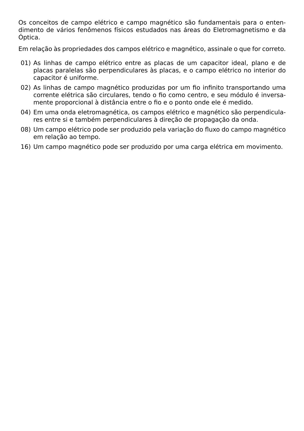 OS CONCEITOS DE CAMPO ELETRICO E CAMPO MAGNETICO SAO FUNDAMENTAIS PARA O ENTENDIMENTO DE VARIOS FENOMENOS FISICOS ESTUDADOS NAS AREAS DO ELETROMAGNETISMO E DA OPTICA EM RELACAO AS PROPRIEDADES DOS CAMPOS ELETRICO E MAGNETICO ASSINALE O QUE FOR CORRETO BEGIN ITEMIZE ITEM 01 AS LINHAS DE CAMPO ELETRICO ENTRE AS PLACAS DE UM CAPACITOR IDEAL PLANO E DE PLACAS PARALELAS SAO PERPENDICULARES AS PLACAS E O CAMPO ELETRICO NO INTERIOR DO CAPACITOR E UNIFORME ITEM 02 AS LINHAS DE CAMPO MAGNETICO PRODUZIDAS POR UM FIO INFINITO TRANSPORTANDO UMA CORRENTE ELETRICA SAO CIRCULARES TENDO O FIO COMO CENTRO E SEU MODULO E INVERSAMENTE PROPORCIONAL A DISTANCIA ENTRE O FIO E O PONTO ONDE ELE E MEDIDO ITEM 04 EM UMA ONDA ELETROMAGNETICA OS CAMPOS ELETRICO E MAGNETICO SAO PERPENDICULARES ENTRE SI E TAMBEM PERPENDICULARES A DIRECAO DE PROPAGACAO DA ONDA ITEM 08 UM CAMPO ELETRICO PODE SER PRODUZIDO PELA VARIACAO DO FLUXO DO CAMPO MAGNETICO EM RELACAO AO TEMPO ITEM 16 UM CAMPO MAGNETICO PODE SER PRODUZIDO POR UMA CARGA ELETRICA EM MOVIMENTO END ITEMIZE