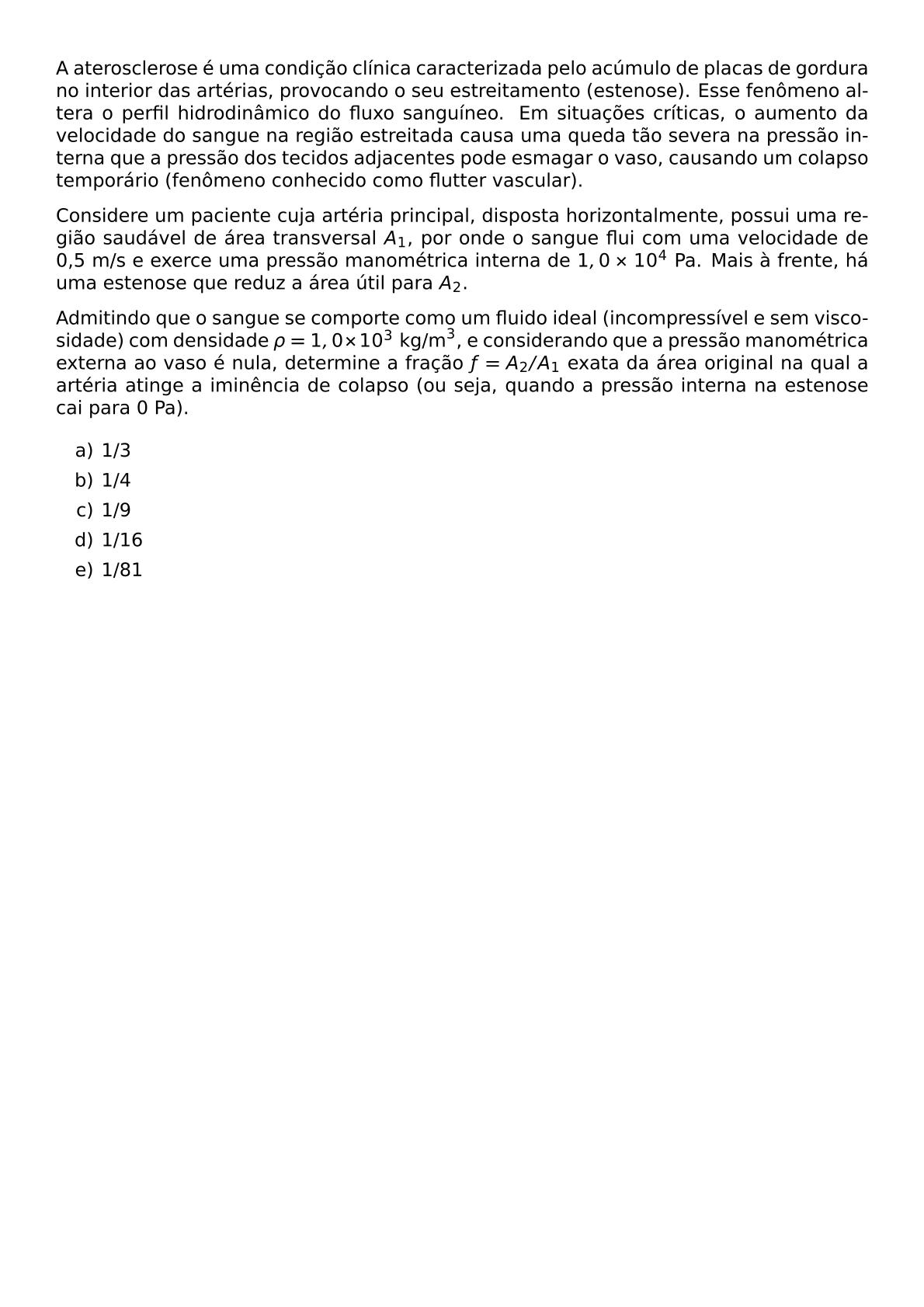 A ATEROSCLEROSE E UMA CONDICAO CLINICA CARACTERIZADA PELO ACUMULO DE PLACAS DE GORDURA NO INTERIOR DAS ARTERIAS PROVOCANDO O SEU ESTREITAMENTO ESTENOSE ESSE FENOMENO ALTERA O PERFIL HIDRODINAMICO DO FLUXO SANGUINEO EM SITUACOES CRITICAS O AUMENTO DA VELOCIDADE DO SANGUE NA REGIAO ESTREITADA CAUSA UMA QUEDA TAO SEVERA NA PRESSAO INTERNA QUE A PRESSAO DOS TECIDOS ADJACENTES PODE ESMAGAR O VASO CAUSANDO UM COLAPSO TEMPORARIO FENOMENO CONHECIDO COMO FLUTTER VASCULAR CONSIDERE UM PACIENTE CUJA ARTERIA PRINCIPAL DISPOSTA HORIZONTALMENTE POSSUI UMA REGIAO SAUDAVEL DE AREA TRANSVERSAL A 1 POR ONDE O SANGUE FLUI COM UMA VELOCIDADE DE 0 5 M S E EXERCE UMA PRESSAO MANOMETRICA INTERNA DE 1 0 TIMES 10 4 PA MAIS A FRENTE HA UMA ESTENOSE QUE REDUZ A AREA UTIL PARA A 2 ADMITINDO QUE O SANGUE SE COMPORTE COMO UM FLUIDO IDEAL INCOMPRESSIVEL E SEM VISCOSIDADE COM DENSIDADE RHO 1 0 TIMES 10 3 TEXT KG M 3 E CONSIDERANDO QUE A PRESSAO MANOMETRICA EXTERNA AO VASO E NULA DETERMINE A FRACAO F A 2 A 1 EXATA DA AREA ORIGINAL NA QUAL A ARTERIA ATINGE A IMINENCIA DE COLAPSO OU SEJA QUANDO A PRESSAO INTERNA NA ESTENOSE CAI PARA 0 PA BEGIN ENUMERATE LABEL ALPH ITEM 1 3 ITEM 1 4 ITEM 1 9 ITEM 1 16 ITEM 1 81 END ENUMERATE