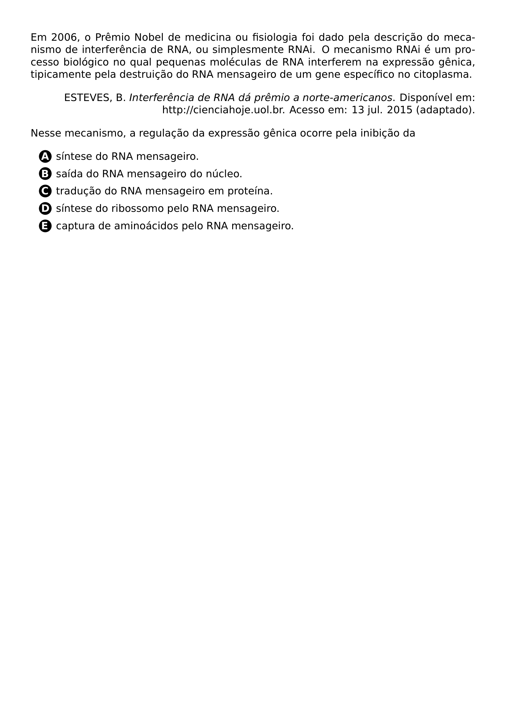 EM 2006 O PREMIO NOBEL DE MEDICINA OU FISIOLOGIA FOI DADO PELA DESCRICAO DO MECANISMO DE INTERFERENCIA DE RNA OU SIMPLESMENTE RNAI O MECANISMO RNAI E UM PROCESSO BIOLOGICO NO QUAL PEQUENAS MOLECULAS DE RNA INTERFEREM NA EXPRESSAO GENICA TIPICAMENTE PELA DESTRUICAO DO RNA MENSAGEIRO DE UM GENE ESPECIFICO NO CITOPLASMA BEGIN FLUSHRIGHT ESTEVES B TEXTIT INTERFERENCIA DE RNA DA PREMIO A NORTE AMERICANOS DISPONIVEL EM HTTP CIENCIAHOJE UOL BR ACESSO EM 13 JUL 2015 ADAPTADO END FLUSHRIGHT NESSE MECANISMO A REGULACAO DA EXPRESSAO GENICA OCORRE PELA INIBICAO DA BEGIN ENUMERATE LABEL PROTECT CIRCLED ALPH ITEMSEP 6PT LEFTMARGIN 2 5EM ITEM SINTESE DO RNA MENSAGEIRO ITEM SAIDA DO RNA MENSAGEIRO DO NUCLEO ITEM TRADUCAO DO RNA MENSAGEIRO EM PROTEINA ITEM SINTESE DO RIBOSSOMO PELO RNA MENSAGEIRO ITEM CAPTURA DE AMINOACIDOS PELO RNA MENSAGEIRO END ENUMERATE