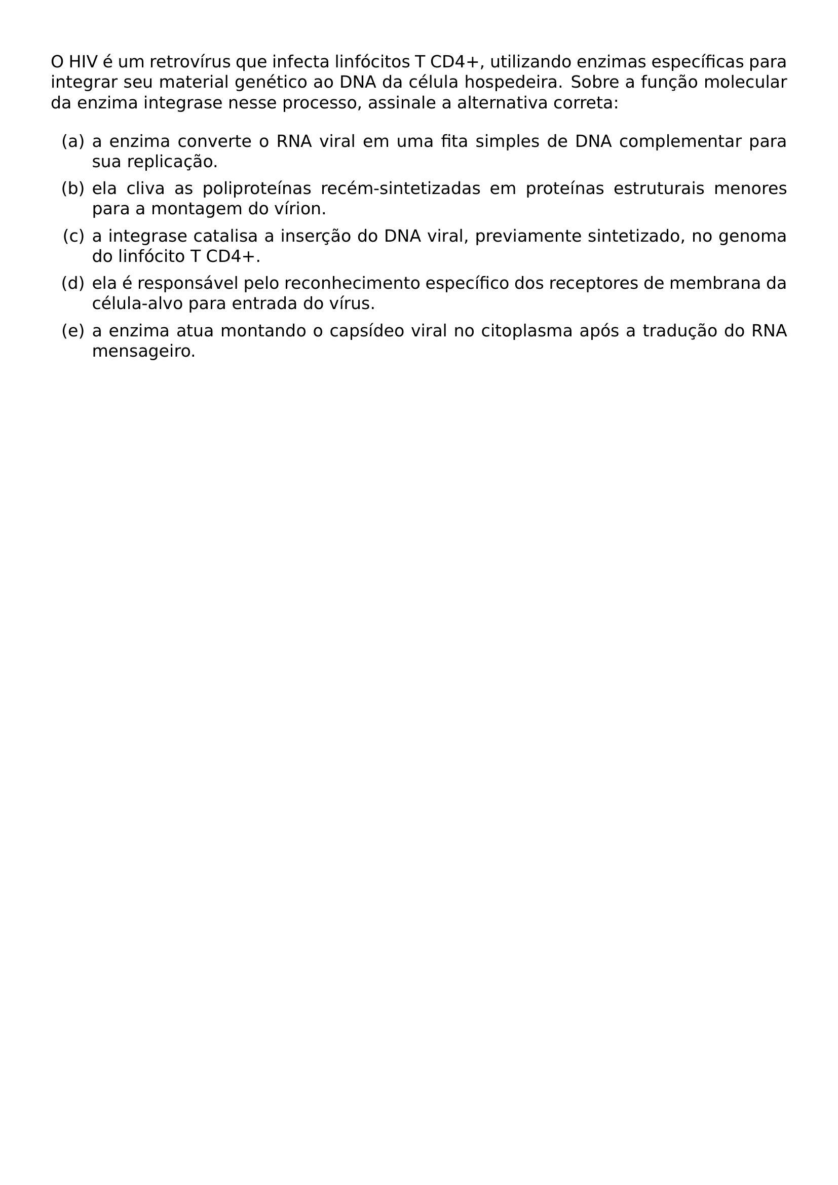O HIV E UM RETROVIRUS QUE INFECTA LINFOCITOS T CD4 UTILIZANDO ENZIMAS ESPECIFICAS PARA INTEGRAR SEU MATERIAL GENETICO AO DNA DA CELULA HOSPEDEIRA SOBRE A FUNCAO MOLECULAR DA ENZIMA INTEGRASE NESSE PROCESSO ASSINALE A ALTERNATIVA CORRETA BEGIN ENUMERATE LABEL ITEM A A ENZIMA CONVERTE O RNA VIRAL EM UMA FITA SIMPLES DE DNA COMPLEMENTAR PARA SUA REPLICACAO ITEM B ELA CLIVA AS POLIPROTEINAS RECEM SINTETIZADAS EM PROTEINAS ESTRUTURAIS MENORES PARA A MONTAGEM DO VIRION ITEM C A INTEGRASE CATALISA A INSERCAO DO DNA VIRAL PREVIAMENTE SINTETIZADO NO GENOMA DO LINFOCITO T CD4 ITEM D ELA E RESPONSAVEL PELO RECONHECIMENTO ESPECIFICO DOS RECEPTORES DE MEMBRANA DA CELULA ALVO PARA ENTRADA DO VIRUS ITEM E A ENZIMA ATUA MONTANDO O CAPSIDEO VIRAL NO CITOPLASMA APOS A TRADUCAO DO RNA MENSAGEIRO END ENUMERATE