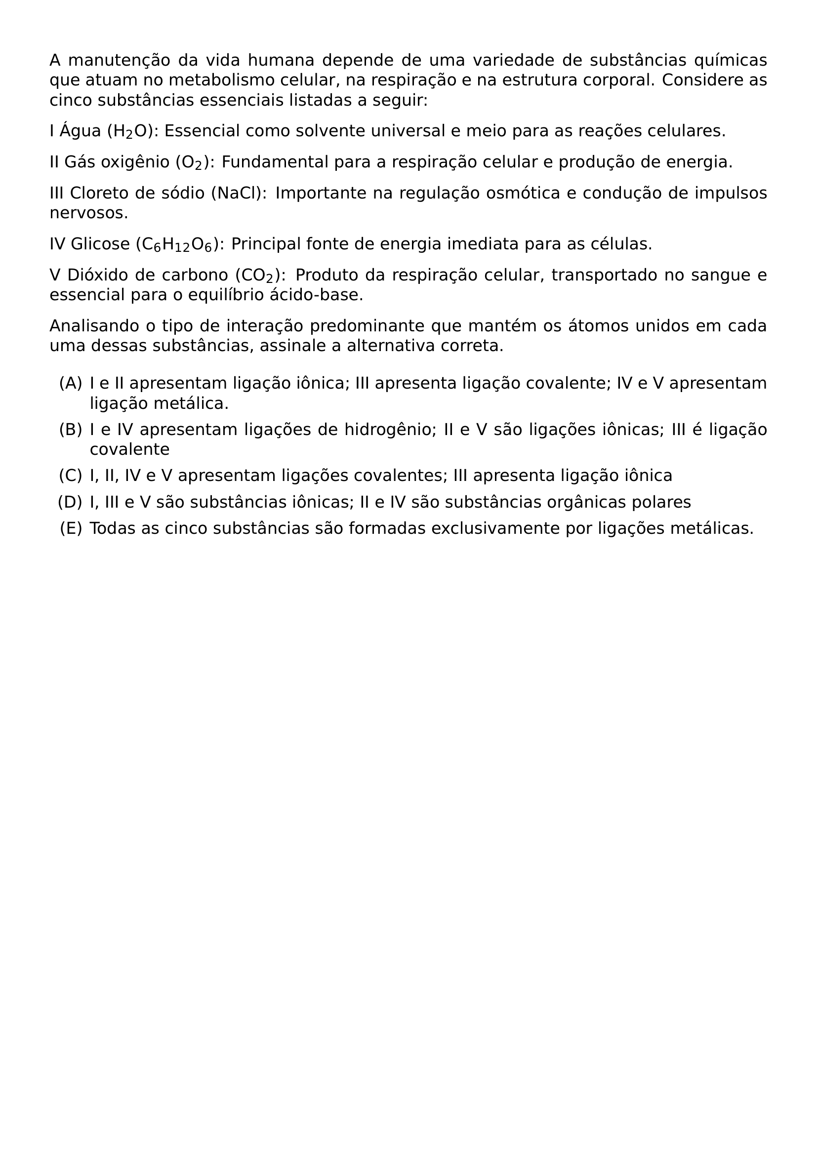 A MANUTENCAO DA VIDA HUMANA DEPENDE DE UMA VARIEDADE DE SUBSTANCIAS QUIMICAS QUE ATUAM NO METABOLISMO CELULAR NA RESPIRACAO E NA ESTRUTURA CORPORAL CONSIDERE AS CINCO SUBSTANCIAS ESSENCIAIS LISTADAS A SEGUIR I AGUA H 2 O ESSENCIAL COMO SOLVENTE UNIVERSAL E MEIO PARA AS REACOES CELULARES II GAS OXIGENIO O 2 FUNDAMENTAL PARA A RESPIRACAO CELULAR E PRODUCAO DE ENERGIA III CLORETO DE SODIO NACL IMPORTANTE NA REGULACAO OSMOTICA E CONDUCAO DE IMPULSOS NERVOSOS IV GLICOSE C 6 H 12 O 6 PRINCIPAL FONTE DE ENERGIA IMEDIATA PARA AS CELULAS V DIOXIDO DE CARBONO CO 2 PRODUTO DA RESPIRACAO CELULAR TRANSPORTADO NO SANGUE E ESSENCIAL PARA O EQUILIBRIO ACIDO BASE ANALISANDO O TIPO DE INTERACAO PREDOMINANTE QUE MANTEM OS ATOMOS UNIDOS EM CADA UMA DESSAS SUBSTANCIAS ASSINALE A ALTERNATIVA CORRETA BEGIN ENUMERATE LABEL ALPH ITEM I E II APRESENTAM LIGACAO IONICA III APRESENTA LIGACAO COVALENTE IV E V APRESENTAM LIGACAO METALICA ITEM I E IV APRESENTAM LIGACOES DE HIDROGENIO II E V SAO LIGACOES IONICAS III E LIGACAO COVALENTE ITEM I II IV E V APRESENTAM LIGACOES COVALENTES III APRESENTA LIGACAO IONICA ITEM I III E V SAO SUBSTANCIAS IONICAS II E IV SAO SUBSTANCIAS ORGANICAS POLARES ITEM TODAS AS CINCO SUBSTANCIAS SAO FORMADAS EXCLUSIVAMENTE POR LIGACOES METALICAS END ENUMERATE