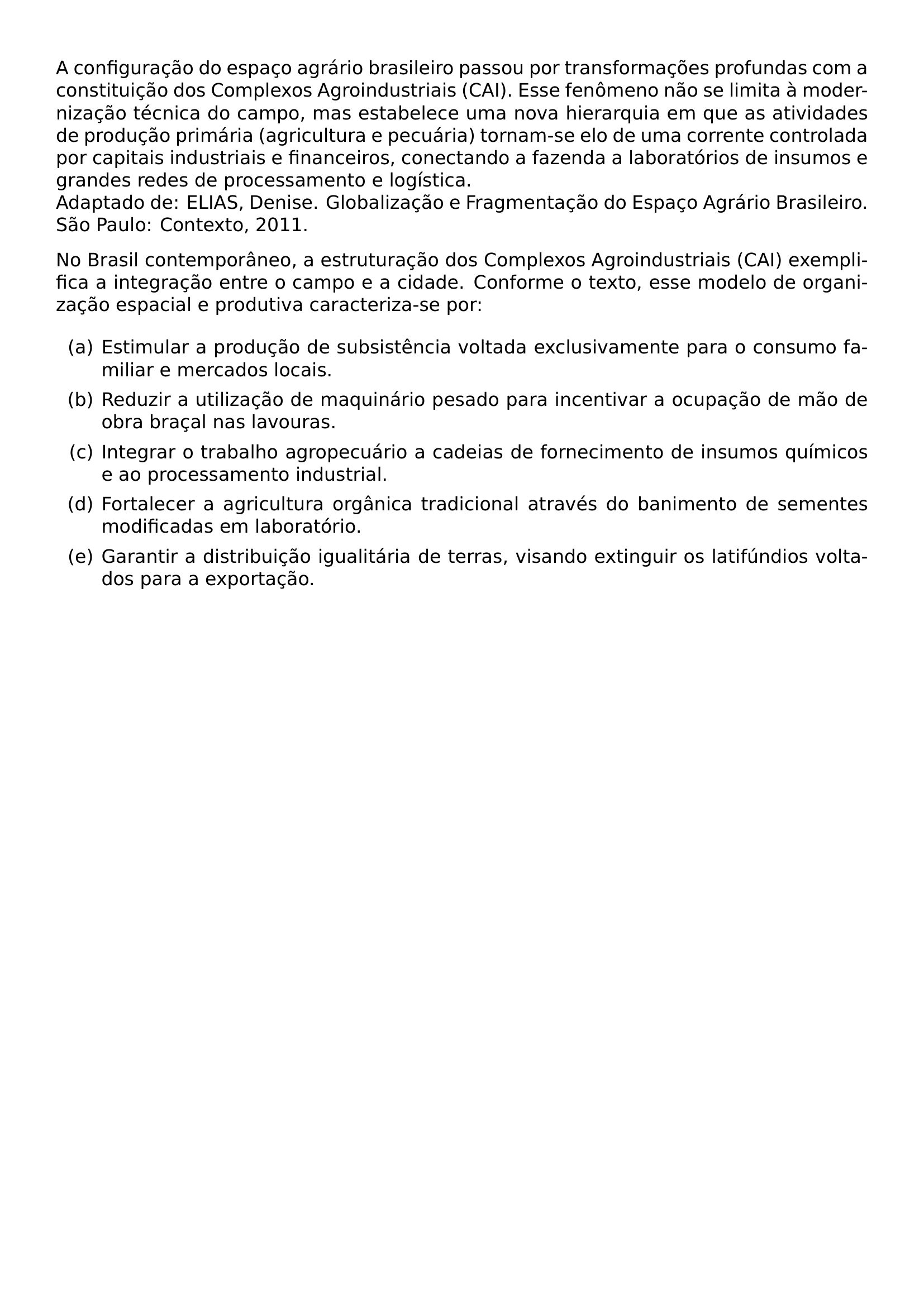 A CONFIGURACAO DO ESPACO AGRARIO BRASILEIRO PASSOU POR TRANSFORMACOES PROFUNDAS COM A CONSTITUICAO DOS COMPLEXOS AGROINDUSTRIAIS CAI ESSE FENOMENO NAO SE LIMITA A MODERNIZACAO TECNICA DO CAMPO MAS ESTABELECE UMA NOVA HIERARQUIA EM QUE AS ATIVIDADES DE PRODUCAO PRIMARIA AGRICULTURA E PECUARIA TORNAM SE ELO DE UMA CORRENTE CONTROLADA POR CAPITAIS INDUSTRIAIS E FINANCEIROS CONECTANDO A FAZENDA A LABORATORIOS DE INSUMOS E GRANDES REDES DE PROCESSAMENTO E LOGISTICA ADAPTADO DE ELIAS DENISE GLOBALIZACAO E FRAGMENTACAO DO ESPACO AGRARIO BRASILEIRO SAO PAULO CONTEXTO 2011 NO BRASIL CONTEMPORANEO A ESTRUTURACAO DOS COMPLEXOS AGROINDUSTRIAIS CAI EXEMPLIFICA A INTEGRACAO ENTRE O CAMPO E A CIDADE CONFORME O TEXTO ESSE MODELO DE ORGANIZACAO ESPACIAL E PRODUTIVA CARACTERIZA SE POR BEGIN ENUMERATE LABEL ALPH ITEM A ESTIMULAR A PRODUCAO DE SUBSISTENCIA VOLTADA EXCLUSIVAMENTE PARA O CONSUMO FAMILIAR E MERCADOS LOCAIS ITEM B REDUZIR A UTILIZACAO DE MAQUINARIO PESADO PARA INCENTIVAR A OCUPACAO DE MAO DE OBRA BRACAL NAS LAVOURAS ITEM C INTEGRAR O TRABALHO AGROPECUARIO A CADEIAS DE FORNECIMENTO DE INSUMOS QUIMICOS E AO PROCESSAMENTO INDUSTRIAL ITEM D FORTALECER A AGRICULTURA ORGANICA TRADICIONAL ATRAVES DO BANIMENTO DE SEMENTES MODIFICADAS EM LABORATORIO ITEM E GARANTIR A DISTRIBUICAO IGUALITARIA DE TERRAS VISANDO EXTINGUIR OS LATIFUNDIOS VOLTADOS PARA A EXPORTACAO END ENUMERATE