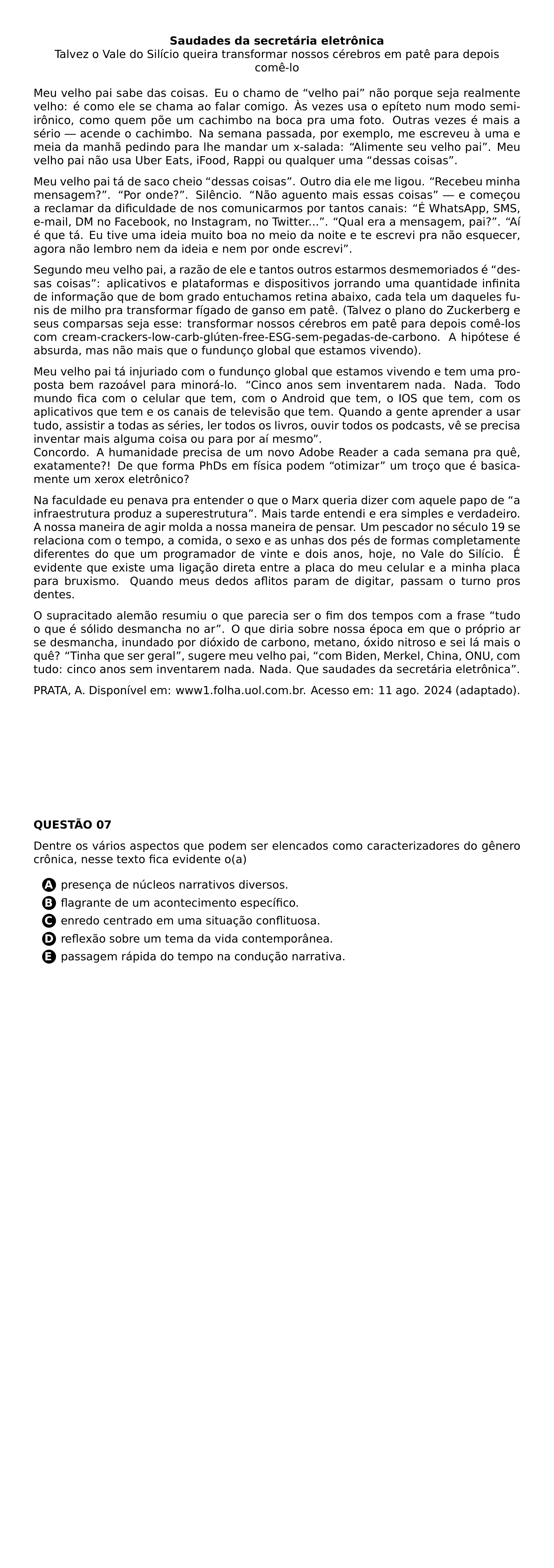 BEGIN CENTER TEXTBF SAUDADES DA SECRETARIA ELETRONICA TALVEZ O VALE DO SILICIO QUEIRA TRANSFORMAR NOSSOS CEREBROS EM PATE PARA DEPOIS COME LO END CENTER PAR MEU VELHO PAI SABE DAS COISAS EU O CHAMO DE VELHO PAI NAO PORQUE SEJA REALMENTE VELHO E COMO ELE SE CHAMA AO FALAR COMIGO AS VEZES USA O EPITETO NUM MODO SEMI IRONICO COMO QUEM POE UM CACHIMBO NA BOCA PRA UMA FOTO OUTRAS VEZES E MAIS A SERIO ACENDE O CACHIMBO NA SEMANA PASSADA POR EXEMPLO ME ESCREVEU A UMA E MEIA DA MANHA PEDINDO PARA LHE MANDAR UM X SALADA ALIMENTE SEU VELHO PAI MEU VELHO PAI NAO USA UBER EATS IFOOD RAPPI OU QUALQUER UMA DESSAS COISAS PAR MEU VELHO PAI TA DE SACO CHEIO DESSAS COISAS OUTRO DIA ELE ME LIGOU RECEBEU MINHA MENSAGEM POR ONDE SILENCIO NAO AGUENTO MAIS ESSAS COISAS E COMECOU A RECLAMAR DA DIFICULDADE DE NOS COMUNICARMOS POR TANTOS CANAIS E WHATSAPP SMS E MAIL DM NO FACEBOOK NO INSTAGRAM NO TWITTER QUAL ERA A MENSAGEM PAI AI E QUE TA EU TIVE UMA IDEIA MUITO BOA NO MEIO DA NOITE E TE ESCREVI PRA NAO ESQUECER AGORA NAO LEMBRO NEM DA IDEIA E NEM POR ONDE ESCREVI PAR SEGUNDO MEU VELHO PAI A RAZAO DE ELE E TANTOS OUTROS ESTARMOS DESMEMORIADOS E DESSAS COISAS APLICATIVOS E PLATAFORMAS E DISPOSITIVOS JORRANDO UMA QUANTIDADE INFINITA DE INFORMACAO QUE DE BOM GRADO ENTUCHAMOS RETINA ABAIXO CADA TELA UM DAQUELES FUNIS DE MILHO PRA TRANSFORMAR FIGADO DE GANSO EM PATE TALVEZ O PLANO DO ZUCKERBERG E SEUS COMPARSAS SEJA ESSE TRANSFORMAR NOSSOS CEREBROS EM PATE PARA DEPOIS COME LOS COM CREAM CRACKERS LOW CARB GLUTEN FREE ESG SEM PEGADAS DE CARBONO A HIPOTESE E ABSURDA MAS NAO MAIS QUE O FUNDUNCO GLOBAL QUE ESTAMOS VIVENDO PAR MEU VELHO PAI TA INJURIADO COM O FUNDUNCO GLOBAL QUE ESTAMOS VIVENDO E TEM UMA PROPOSTA BEM RAZOAVEL PARA MINORA LO CINCO ANOS SEM INVENTAREM NADA NADA TODO MUNDO FICA COM O CELULAR QUE TEM COM O ANDROID QUE TEM O IOS QUE TEM COM OS APLICATIVOS QUE TEM E OS CANAIS DE TELEVISAO QUE TEM QUANDO A GENTE APRENDER A USAR TUDO ASSISTIR A TODAS AS SERIES LER TODOS OS LIVROS OUVIR TODOS OS PODCASTS VE SE PRECISA INVENTAR MAIS ALGUMA COISA OU PARA POR AI MESMO CONCORDO A HUMANIDADE PRECISA DE UM NOVO ADOBE READER A CADA SEMANA PRA QUE EXATAMENTE DE QUE FORMA PHDS EM FISICA PODEM OTIMIZAR UM TROCO QUE E BASICAMENTE UM XEROX ELETRONICO PAR NA FACULDADE EU PENAVA PRA ENTENDER O QUE O MARX QUERIA DIZER COM AQUELE PAPO DE A INFRAESTRUTURA PRODUZ A SUPERESTRUTURA MAIS TARDE ENTENDI E ERA SIMPLES E VERDADEIRO A NOSSA MANEIRA DE AGIR MOLDA A NOSSA MANEIRA DE PENSAR UM PESCADOR NO SECULO 19 SE RELACIONA COM O TEMPO A COMIDA O SEXO E AS UNHAS DOS PES DE FORMAS COMPLETAMENTE DIFERENTES DO QUE UM PROGRAMADOR DE VINTE E DOIS ANOS HOJE NO VALE DO SILICIO E EVIDENTE QUE EXISTE UMA LIGACAO DIRETA ENTRE A PLACA DO MEU CELULAR E A MINHA PLACA PARA BRUXISMO QUANDO MEUS DEDOS AFLITOS PARAM DE DIGITAR PASSAM O TURNO PROS DENTES PAR O SUPRACITADO ALEMAO RESUMIU O QUE PARECIA SER O FIM DOS TEMPOS COM A FRASE TUDO O QUE E SOLIDO DESMANCHA NO AR O QUE DIRIA SOBRE NOSSA EPOCA EM QUE O PROPRIO AR SE DESMANCHA INUNDADO POR DIOXIDO DE CARBONO METANO OXIDO NITROSO E SEI LA MAIS O QUE TINHA QUE SER GERAL SUGERE MEU VELHO PAI COM BIDEN MERKEL CHINA ONU COM TUDO CINCO ANOS SEM INVENTAREM NADA NADA QUE SAUDADES DA SECRETARIA ELETRONICA PAR PRATA A DISPONIVEL EM WWW1 FOLHA UOL COM BR ACESSO EM 11 AGO 2024 ADAPTADO PAR NEWPAGE TEXTBF QUESTAO 07 PAR DENTRE OS VARIOS ASPECTOS QUE PODEM SER ELENCADOS COMO CARACTERIZADORES DO GENERO CRONICA NESSE TEXTO FICA EVIDENTE O A CQ REPRODUCTION ALTERNATIVES BEGIN BEGIN ENUMERATE LABEL PROTECT CIRCLED ALPH ITEM PROTECT CIRCLED A PRESENCA DE NUCLEOS NARRATIVOS DIVERSOS ITEM PROTECT CIRCLED B FLAGRANTE DE UM ACONTECIMENTO ESPECIFICO ITEM PROTECT CIRCLED C ENREDO CENTRADO EM UMA SITUACAO CONFLITUOSA ITEM PROTECT CIRCLED D REFLEXAO SOBRE UM TEMA DA VIDA CONTEMPORANEA ITEM PROTECT CIRCLED E PASSAGEM RAPIDA DO TEMPO NA CONDUCAO NARRATIVA END ENUMERATE CQ REPRODUCTION ALTERNATIVES END