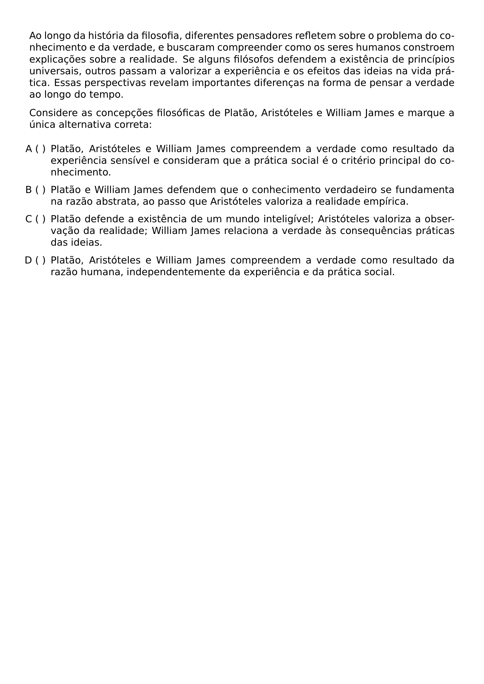 AO LONGO DA HISTORIA DA FILOSOFIA DIFERENTES PENSADORES REFLETEM SOBRE O PROBLEMA DO CONHECIMENTO E DA VERDADE E BUSCARAM COMPREENDER COMO OS SERES HUMANOS CONSTROEM EXPLICACOES SOBRE A REALIDADE SE ALGUNS FILOSOFOS DEFENDEM A EXISTENCIA DE PRINCIPIOS UNIVERSAIS OUTROS PASSAM A VALORIZAR A EXPERIENCIA E OS EFEITOS DAS IDEIAS NA VIDA PRATICA ESSAS PERSPECTIVAS REVELAM IMPORTANTES DIFERENCAS NA FORMA DE PENSAR A VERDADE AO LONGO DO TEMPO PAR CONSIDERE AS CONCEPCOES FILOSOFICAS DE PLATAO ARISTOTELES E WILLIAM JAMES E MARQUE A UNICA ALTERNATIVA CORRETA BEGIN ENUMERATE LABEL ALPH LEFTMARGIN 2 2EM LABELSEP 0 5EM ITEMSEP 0 6EM TOPSEP 0 6EM ITEM PLATAO ARISTOTELES E WILLIAM JAMES COMPREENDEM A VERDADE COMO RESULTADO DA EXPERIENCIA SENSIVEL E CONSIDERAM QUE A PRATICA SOCIAL E O CRITERIO PRINCIPAL DO CONHECIMENTO ITEM PLATAO E WILLIAM JAMES DEFENDEM QUE O CONHECIMENTO VERDADEIRO SE FUNDAMENTA NA RAZAO ABSTRATA AO PASSO QUE ARISTOTELES VALORIZA A REALIDADE EMPIRICA ITEM PLATAO DEFENDE A EXISTENCIA DE UM MUNDO INTELIGIVEL ARISTOTELES VALORIZA A OBSERVACAO DA REALIDADE WILLIAM JAMES RELACIONA A VERDADE AS CONSEQUENCIAS PRATICAS DAS IDEIAS ITEM PLATAO ARISTOTELES E WILLIAM JAMES COMPREENDEM A VERDADE COMO RESULTADO DA RAZAO HUMANA INDEPENDENTEMENTE DA EXPERIENCIA E DA PRATICA SOCIAL END ENUMERATE