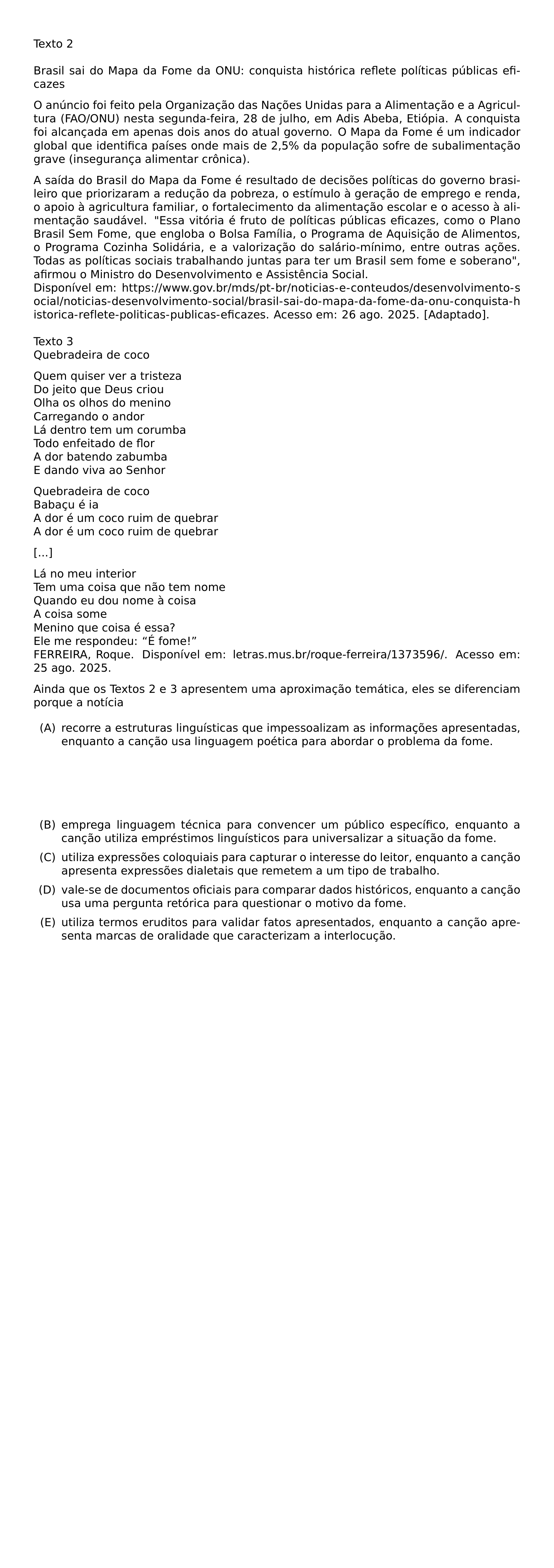 TEXTO 2 BRASIL SAI DO MAPA DA FOME DA ONU CONQUISTA HISTORICA REFLETE POLITICAS PUBLICAS EFICAZES PAR O ANUNCIO FOI FEITO PELA ORGANIZACAO DAS NACOES UNIDAS PARA A ALIMENTACAO E A AGRICULTURA FAO ONU NESTA SEGUNDA FEIRA 28 DE JULHO EM ADIS ABEBA ETIOPIA A CONQUISTA FOI ALCANCADA EM APENAS DOIS ANOS DO ATUAL GOVERNO O MAPA DA FOME E UM INDICADOR GLOBAL QUE IDENTIFICA PAISES ONDE MAIS DE 2 5 DA POPULACAO SOFRE DE SUBALIMENTACAO GRAVE INSEGURANCA ALIMENTAR CRONICA PAR A SAIDA DO BRASIL DO MAPA DA FOME E RESULTADO DE DECISOES POLITICAS DO GOVERNO BRASILEIRO QUE PRIORIZARAM A REDUCAO DA POBREZA O ESTIMULO A GERACAO DE EMPREGO E RENDA O APOIO A AGRICULTURA FAMILIAR O FORTALECIMENTO DA ALIMENTACAO ESCOLAR E O ACESSO A ALIMENTACAO SAUDAVEL ESSA VITORIA E FRUTO DE POLITICAS PUBLICAS EFICAZES COMO O PLANO BRASIL SEM FOME QUE ENGLOBA O BOLSA FAMILIA O PROGRAMA DE AQUISICAO DE ALIMENTOS O PROGRAMA COZINHA SOLIDARIA E A VALORIZACAO DO SALARIO MINIMO ENTRE OUTRAS ACOES TODAS AS POLITICAS SOCIAIS TRABALHANDO JUNTAS PARA TER UM BRASIL SEM FOME E SOBERANO AFIRMOU O MINISTRO DO DESENVOLVIMENTO E ASSISTENCIA SOCIAL DISPONIVEL EM URL HTTPS WWW GOV BR MDS PT BR NOTICIAS E CONTEUDOS DESENVOLVIMENTO SOCIAL NOTICIAS DESENVOLVIMENTO SOCIAL BRASIL SAI DO MAPA DA FOME DA ONU CONQUISTA HISTORICA REFLETE POLITICAS PUBLICAS EFICAZES ACESSO EM 26 AGO 2025 ADAPTADO TEXTO 3 QUEBRADEIRA DE COCO PAR QUEM QUISER VER A TRISTEZA DO JEITO QUE DEUS CRIOU OLHA OS OLHOS DO MENINO CARREGANDO O ANDOR LA DENTRO TEM UM CORUMBA TODO ENFEITADO DE FLOR A DOR BATENDO ZABUMBA E DANDO VIVA AO SENHOR PAR QUEBRADEIRA DE COCO BABACU E IA A DOR E UM COCO RUIM DE QUEBRAR A DOR E UM COCO RUIM DE QUEBRAR PAR PAR LA NO MEU INTERIOR TEM UMA COISA QUE NAO TEM NOME QUANDO EU DOU NOME A COISA A COISA SOME MENINO QUE COISA E ESSA ELE ME RESPONDEU E FOME FERREIRA ROQUE DISPONIVEL EM LETRAS MUS BR ROQUE FERREIRA 1373596 ACESSO EM 25 AGO 2025 AINDA QUE OS TEXTOS 2 E 3 APRESENTEM UMA APROXIMACAO TEMATICA ELES SE DIFERENCIAM PORQUE A NOTICIA BEGIN LIST SETLENGTH LEFTMARGIN 2 5EM SETLENGTH LABELWIDTH 2EM SETLENGTH LABELSEP 0 5EM SETLENGTH ITEMSEP 0 5EM SETLENGTH PARSEP 0PT ITEM A RECORRE A ESTRUTURAS LINGUISTICAS QUE IMPESSOALIZAM AS INFORMACOES APRESENTADAS ENQUANTO A CANCAO USA LINGUAGEM POETICA PARA ABORDAR O PROBLEMA DA FOME ITEM B EMPREGA LINGUAGEM TECNICA PARA CONVENCER UM PUBLICO ESPECIFICO ENQUANTO A CANCAO UTILIZA EMPRESTIMOS LINGUISTICOS PARA UNIVERSALIZAR A SITUACAO DA FOME ITEM C UTILIZA EXPRESSOES COLOQUIAIS PARA CAPTURAR O INTERESSE DO LEITOR ENQUANTO A CANCAO APRESENTA EXPRESSOES DIALETAIS QUE REMETEM A UM TIPO DE TRABALHO ITEM D VALE SE DE DOCUMENTOS OFICIAIS PARA COMPARAR DADOS HISTORICOS ENQUANTO A CANCAO USA UMA PERGUNTA RETORICA PARA QUESTIONAR O MOTIVO DA FOME ITEM E UTILIZA TERMOS ERUDITOS PARA VALIDAR FATOS APRESENTADOS ENQUANTO A CANCAO APRESENTA MARCAS DE ORALIDADE QUE CARACTERIZAM A INTERLOCUCAO END LIST