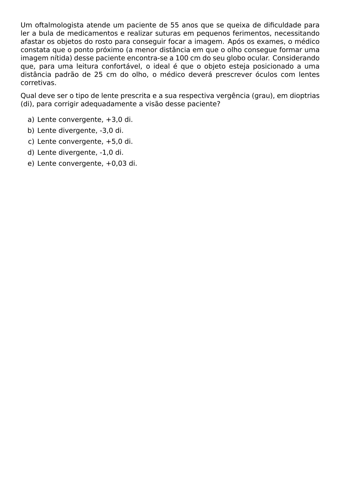 UM OFTALMOLOGISTA ATENDE UM PACIENTE DE 55 ANOS QUE SE QUEIXA DE DIFICULDADE PARA LER A BULA DE MEDICAMENTOS E REALIZAR SUTURAS EM PEQUENOS FERIMENTOS NECESSITANDO AFASTAR OS OBJETOS DO ROSTO PARA CONSEGUIR FOCAR A IMAGEM APOS OS EXAMES O MEDICO CONSTATA QUE O PONTO PROXIMO A MENOR DISTANCIA EM QUE O OLHO CONSEGUE FORMAR UMA IMAGEM NITIDA DESSE PACIENTE ENCONTRA SE A 100 CM DO SEU GLOBO OCULAR CONSIDERANDO QUE PARA UMA LEITURA CONFORTAVEL O IDEAL E QUE O OBJETO ESTEJA POSICIONADO A UMA DISTANCIA PADRAO DE 25 CM DO OLHO O MEDICO DEVERA PRESCREVER OCULOS COM LENTES CORRETIVAS QUAL DEVE SER O TIPO DE LENTE PRESCRITA E A SUA RESPECTIVA VERGENCIA GRAU EM DIOPTRIAS DI PARA CORRIGIR ADEQUADAMENTE A VISAO DESSE PACIENTE BEGIN ENUMERATE LABEL ALPH ITEM LENTE CONVERGENTE 3 0 DI ITEM LENTE DIVERGENTE 3 0 DI ITEM LENTE CONVERGENTE 5 0 DI ITEM LENTE DIVERGENTE 1 0 DI ITEM LENTE CONVERGENTE 0 03 DI END ENUMERATE