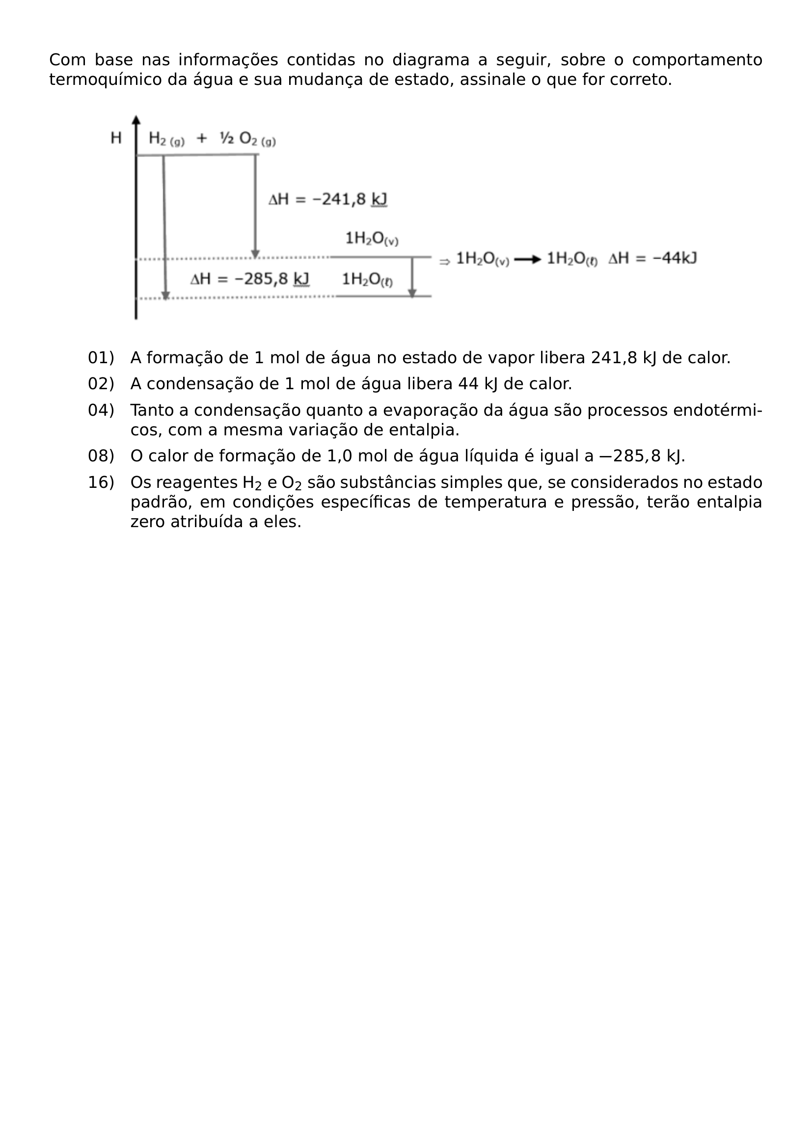 COM BASE NAS INFORMACOES CONTIDAS NO DIAGRAMA A SEGUIR SOBRE O COMPORTAMENTO TERMOQUIMICO DA AGUA E SUA MUDANCA DE ESTADO ASSINALE O QUE FOR CORRETO BEGIN CENTER INCLUDEGRAPHICS WIDTH 0 85 LINEWIDTH 20260807 211144 01 PNG END CENTER BEGIN ENUMERATE LEFTMARGIN 2 1CM LABELSEP 0 4CM ITEM 01 A FORMACAO DE 1 MOL DE AGUA NO ESTADO DE VAPOR LIBERA 241 8 KJ DE CALOR ITEM 02 A CONDENSACAO DE 1 MOL DE AGUA LIBERA 44 KJ DE CALOR ITEM 04 TANTO A CONDENSACAO QUANTO A EVAPORACAO DA AGUA SAO PROCESSOS ENDOTERMICOS COM A MESMA VARIACAO DE ENTALPIA ITEM 08 O CALOR DE FORMACAO DE 1 0 MOL DE AGUA LIQUIDA E IGUAL A 285 8 KJ ITEM 16 OS REAGENTES H TEXTSUBSCRIPT 2 E O TEXTSUBSCRIPT 2 SAO SUBSTANCIAS SIMPLES QUE SE CONSIDERADOS NO ESTADO PADRAO EM CONDICOES ESPECIFICAS DE TEMPERATURA E PRESSAO TERAO ENTALPIA ZERO ATRIBUIDA A ELES END ENUMERATE