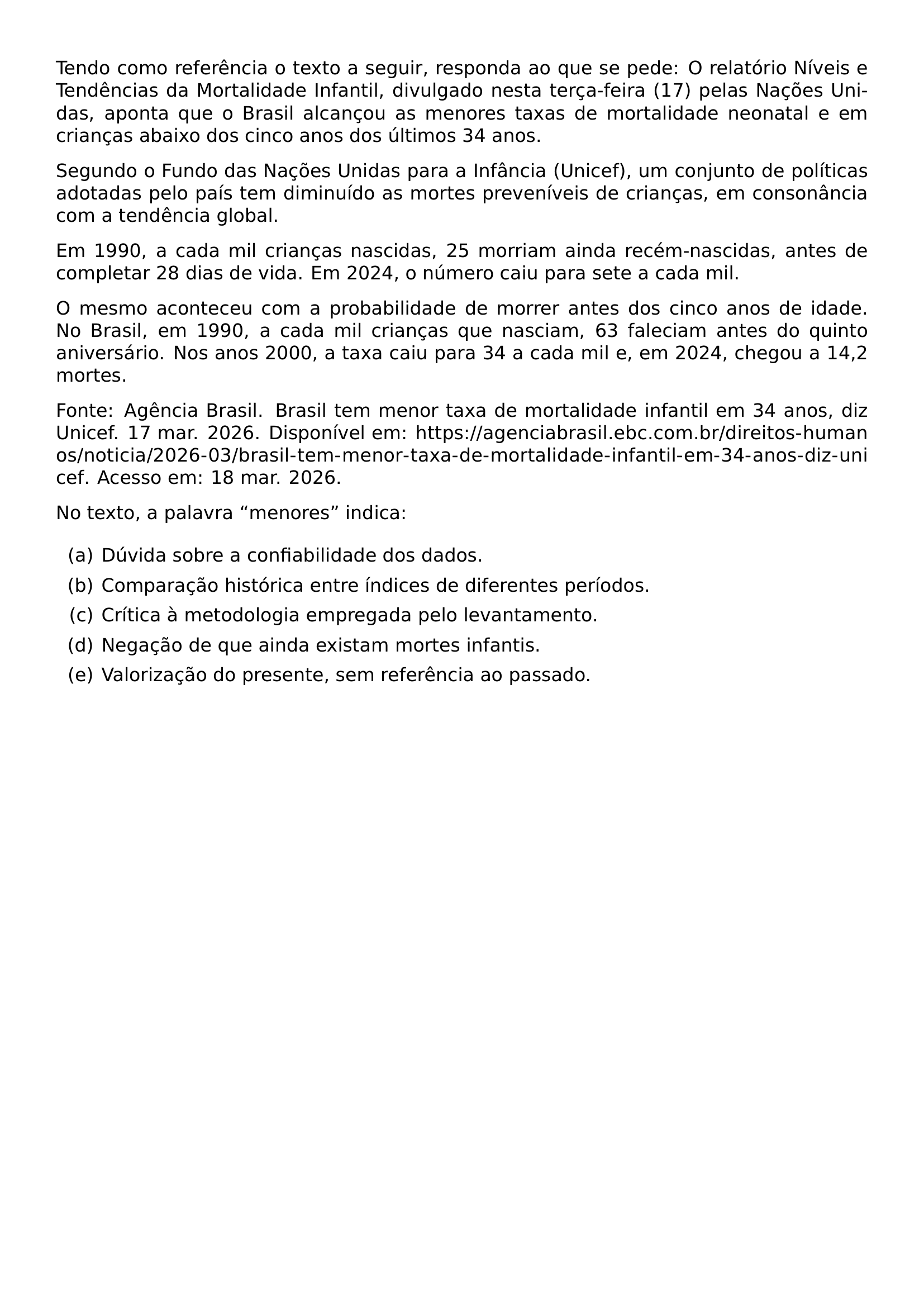 TENDO COMO REFERENCIA O TEXTO A SEGUIR RESPONDA AO QUE SE PEDE O RELATORIO NIVEIS E TENDENCIAS DA MORTALIDADE INFANTIL DIVULGADO NESTA TERCA FEIRA 17 PELAS NACOES UNIDAS APONTA QUE O BRASIL ALCANCOU AS MENORES TAXAS DE MORTALIDADE NEONATAL E EM CRIANCAS ABAIXO DOS CINCO ANOS DOS ULTIMOS 34 ANOS SEGUNDO O FUNDO DAS NACOES UNIDAS PARA A INFANCIA UNICEF UM CONJUNTO DE POLITICAS ADOTADAS PELO PAIS TEM DIMINUIDO AS MORTES PREVENIVEIS DE CRIANCAS EM CONSONANCIA COM A TENDENCIA GLOBAL EM 1990 A CADA MIL CRIANCAS NASCIDAS 25 MORRIAM AINDA RECEM NASCIDAS ANTES DE COMPLETAR 28 DIAS DE VIDA EM 2024 O NUMERO CAIU PARA SETE A CADA MIL O MESMO ACONTECEU COM A PROBABILIDADE DE MORRER ANTES DOS CINCO ANOS DE IDADE NO BRASIL EM 1990 A CADA MIL CRIANCAS QUE NASCIAM 63 FALECIAM ANTES DO QUINTO ANIVERSARIO NOS ANOS 2000 A TAXA CAIU PARA 34 A CADA MIL E EM 2024 CHEGOU A 14 2 MORTES EMERGENCYSTRETCH 2EM FONTE AGENCIA BRASIL BRASIL TEM MENOR TAXA DE MORTALIDADE INFANTIL EM 34 ANOS DIZ UNICEF 17 MAR 2026 DISPONIVEL EM URL HTTPS AGENCIABRASIL EBC COM BR DIREITOS HUMANOS NOTICIA 2026 03 BRASIL TEM MENOR TAXA DE MORTALIDADE INFANTIL EM 34 ANOS DIZ UNICEF ACESSO EM 18 MAR 2026 NO TEXTO A PALAVRA MENORES INDICA BEGIN ENUMERATE LABEL ALPH ITEM DUVIDA SOBRE A CONFIABILIDADE DOS DADOS ITEM COMPARACAO HISTORICA ENTRE INDICES DE DIFERENTES PERIODOS ITEM CRITICA A METODOLOGIA EMPREGADA PELO LEVANTAMENTO ITEM NEGACAO DE QUE AINDA EXISTAM MORTES INFANTIS ITEM VALORIZACAO DO PRESENTE SEM REFERENCIA AO PASSADO END ENUMERATE