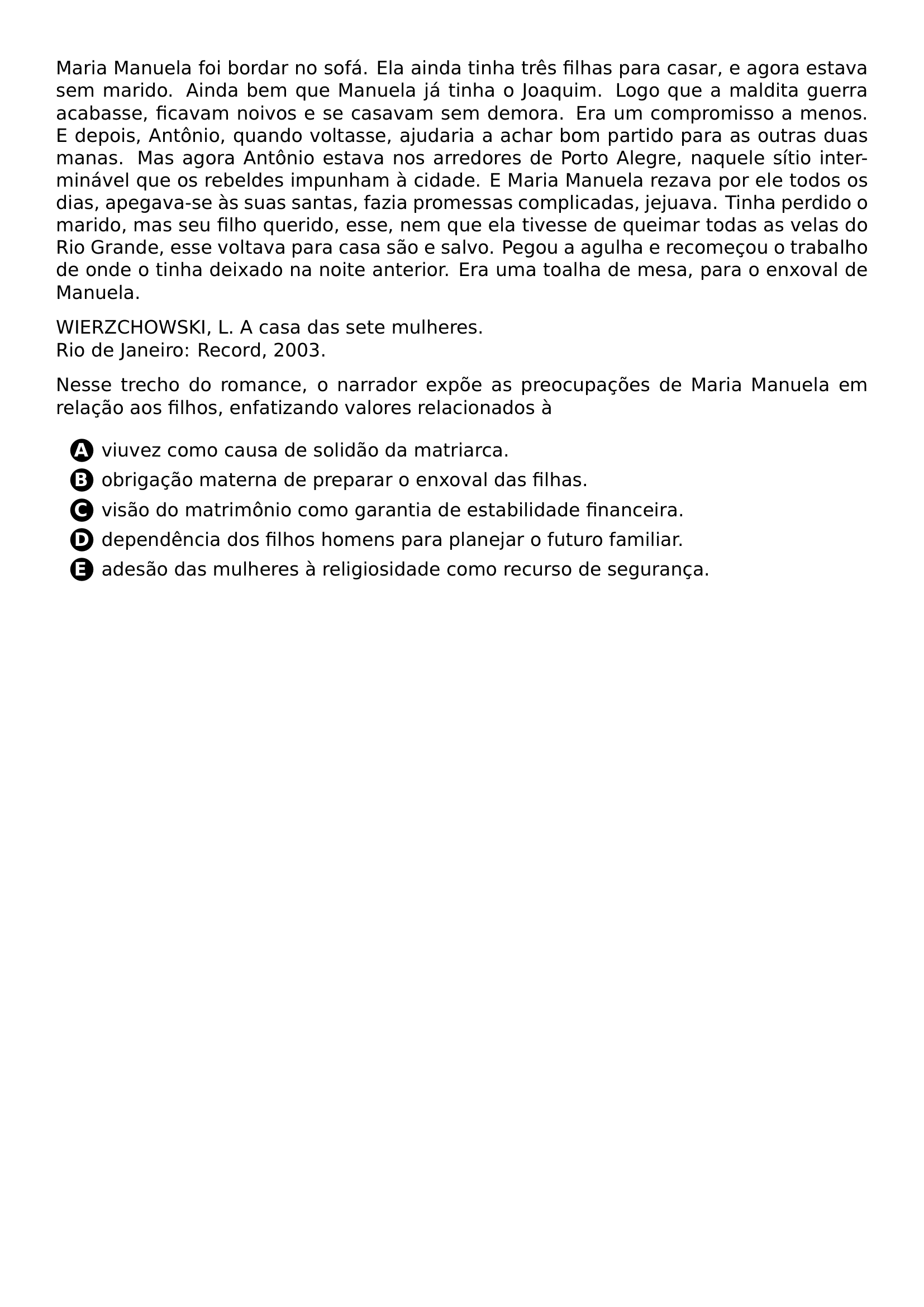 PAR MARIA MANUELA FOI BORDAR NO SOFA ELA AINDA TINHA TRES FILHAS PARA CASAR E AGORA ESTAVA SEM MARIDO AINDA BEM QUE MANUELA JA TINHA O JOAQUIM LOGO QUE A MALDITA GUERRA ACABASSE FICAVAM NOIVOS E SE CASAVAM SEM DEMORA ERA UM COMPROMISSO A MENOS E DEPOIS ANTONIO QUANDO VOLTASSE AJUDARIA A ACHAR BOM PARTIDO PARA AS OUTRAS DUAS MANAS MAS AGORA ANTONIO ESTAVA NOS ARREDORES DE PORTO ALEGRE NAQUELE SITIO INTERMINAVEL QUE OS REBELDES IMPUNHAM A CIDADE E MARIA MANUELA REZAVA POR ELE TODOS OS DIAS APEGAVA SE AS SUAS SANTAS FAZIA PROMESSAS COMPLICADAS JEJUAVA TINHA PERDIDO O MARIDO MAS SEU FILHO QUERIDO ESSE NEM QUE ELA TIVESSE DE QUEIMAR TODAS AS VELAS DO RIO GRANDE ESSE VOLTAVA PARA CASA SAO E SALVO PEGOU A AGULHA E RECOMECOU O TRABALHO DE ONDE O TINHA DEIXADO NA NOITE ANTERIOR ERA UMA TOALHA DE MESA PARA O ENXOVAL DE MANUELA PAR WIERZCHOWSKI L A CASA DAS SETE MULHERES RIO DE JANEIRO RECORD 2003 PAR NESSE TRECHO DO ROMANCE O NARRADOR EXPOE AS PREOCUPACOES DE MARIA MANUELA EM RELACAO AOS FILHOS ENFATIZANDO VALORES RELACIONADOS A CQ REPRODUCTION ALTERNATIVES BEGIN BEGIN ENUMERATE LABEL PROTECT CIRCLED ALPH ITEM PROTECT CIRCLED A VIUVEZ COMO CAUSA DE SOLIDAO DA MATRIARCA ITEM PROTECT CIRCLED B OBRIGACAO MATERNA DE PREPARAR O ENXOVAL DAS FILHAS ITEM PROTECT CIRCLED C VISAO DO MATRIMONIO COMO GARANTIA DE ESTABILIDADE FINANCEIRA ITEM PROTECT CIRCLED D DEPENDENCIA DOS FILHOS HOMENS PARA PLANEJAR O FUTURO FAMILIAR ITEM PROTECT CIRCLED E ADESAO DAS MULHERES A RELIGIOSIDADE COMO RECURSO DE SEGURANCA END ENUMERATE CQ REPRODUCTION ALTERNATIVES END