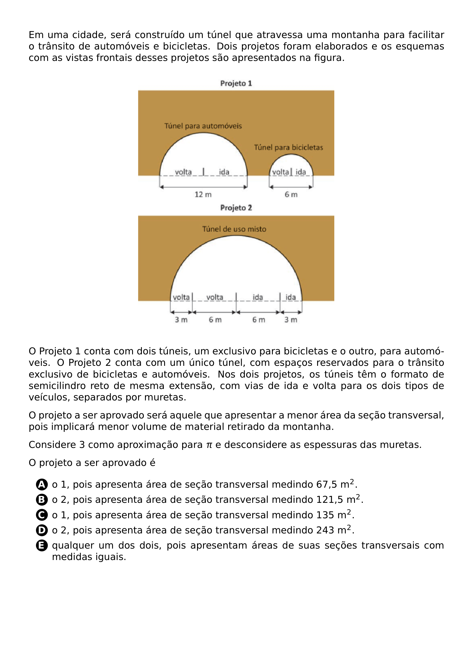 EM UMA CIDADE SERA CONSTRUIDO UM TUNEL QUE ATRAVESSA UMA MONTANHA PARA FACILITAR O TRANSITO DE AUTOMOVEIS E BICICLETAS DOIS PROJETOS FORAM ELABORADOS E OS ESQUEMAS COM AS VISTAS FRONTAIS DESSES PROJETOS SAO APRESENTADOS NA FIGURA BEGIN CENTER INCLUDEGRAPHICS WIDTH 0 5 LINEWIDTH 20260708 094123 01 PNG END CENTER O PROJETO 1 CONTA COM DOIS TUNEIS UM EXCLUSIVO PARA BICICLETAS E O OUTRO PARA AUTOMOVEIS O PROJETO 2 CONTA COM UM UNICO TUNEL COM ESPACOS RESERVADOS PARA O TRANSITO EXCLUSIVO DE BICICLETAS E AUTOMOVEIS NOS DOIS PROJETOS OS TUNEIS TEM O FORMATO DE SEMICILINDRO RETO DE MESMA EXTENSAO COM VIAS DE IDA E VOLTA PARA OS DOIS TIPOS DE VEICULOS SEPARADOS POR MURETAS O PROJETO A SER APROVADO SERA AQUELE QUE APRESENTAR A MENOR AREA DA SECAO TRANSVERSAL POIS IMPLICARA MENOR VOLUME DE MATERIAL RETIRADO DA MONTANHA CONSIDERE 3 COMO APROXIMACAO PARA PI E DESCONSIDERE AS ESPESSURAS DAS MURETAS O PROJETO A SER APROVADO E BEGIN ENUMERATE LABEL PROTECT CIRCLED ALPH ITEM O 1 POIS APRESENTA AREA DE SECAO TRANSVERSAL MEDINDO 67 5 M 2 ITEM O 2 POIS APRESENTA AREA DE SECAO TRANSVERSAL MEDINDO 121 5 M 2 ITEM O 1 POIS APRESENTA AREA DE SECAO TRANSVERSAL MEDINDO 135 M 2 ITEM O 2 POIS APRESENTA AREA DE SECAO TRANSVERSAL MEDINDO 243 M 2 ITEM QUALQUER UM DOS DOIS POIS APRESENTAM AREAS DE SUAS SECOES TRANSVERSAIS COM MEDIDAS IGUAIS END ENUMERATE
