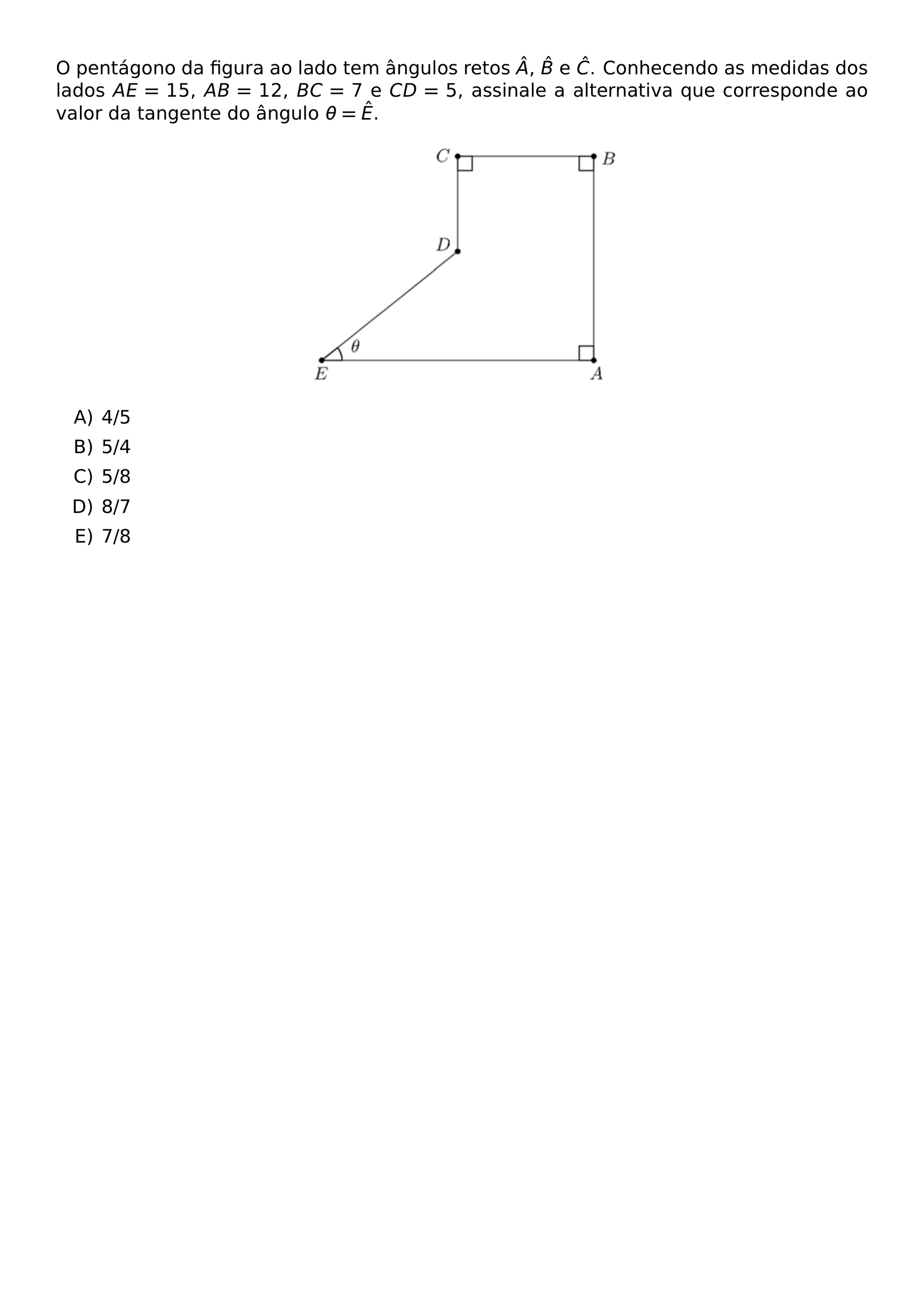 O PENTAGONO DA FIGURA AO LADO TEM ANGULOS RETOS HAT A HAT B E HAT C CONHECENDO AS MEDIDAS DOS LADOS AE 15 AB 12 BC 7 E CD 5 ASSINALE A ALTERNATIVA QUE CORRESPONDE AO VALOR DA TANGENTE DO ANGULO THETA HAT E BEGIN CENTER INCLUDEGRAPHICS WIDTH 0 4 LINEWIDTH UFPR 2026 1 04 JPG END CENTER BEGIN ENUMERATE LABEL ALPH ITEM 4 5 ITEM 5 4 ITEM 5 8 ITEM 8 7 ITEM 7 8 END ENUMERATE