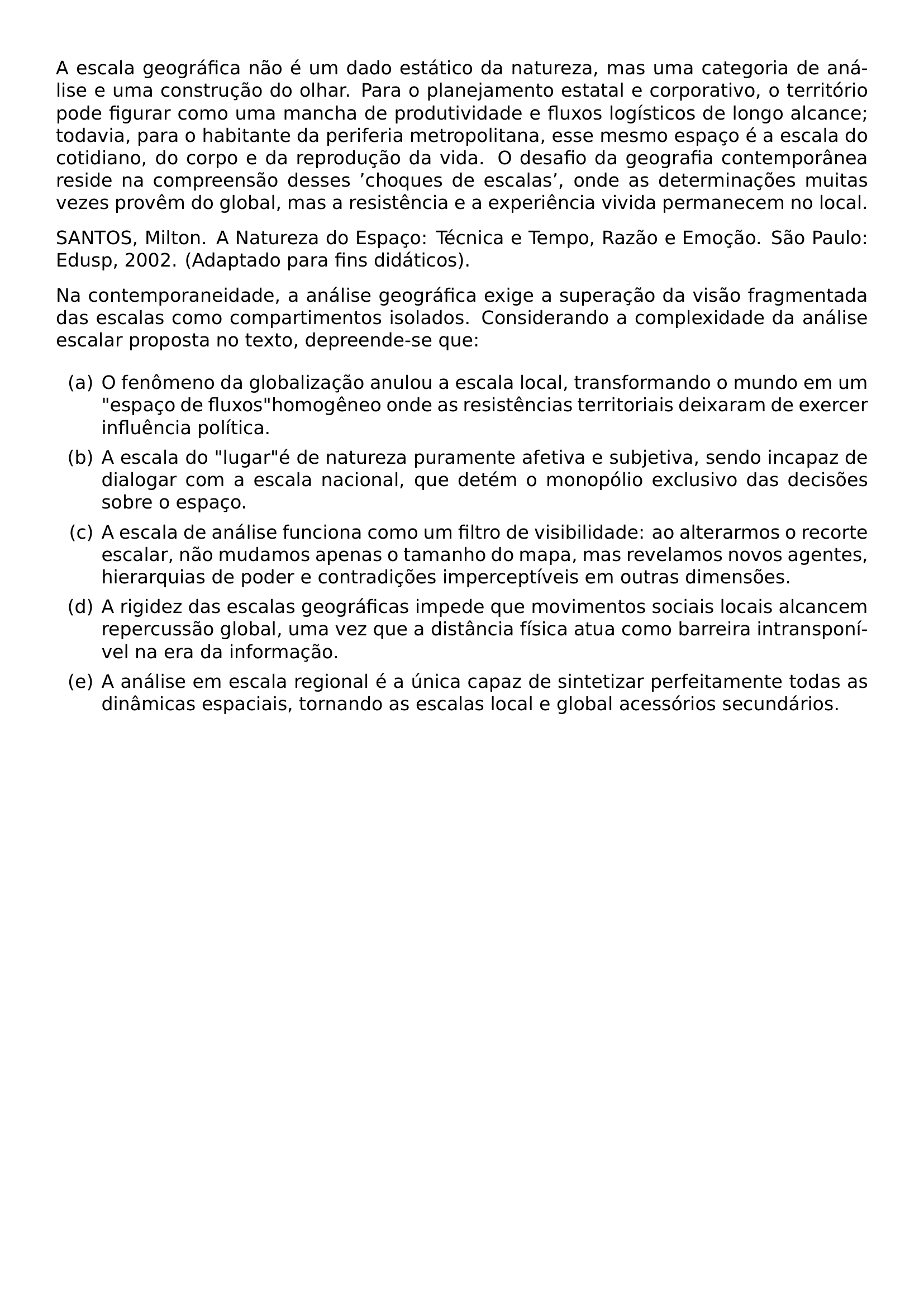 A ESCALA GEOGRAFICA NAO E UM DADO ESTATICO DA NATUREZA MAS UMA CATEGORIA DE ANALISE E UMA CONSTRUCAO DO OLHAR PARA O PLANEJAMENTO ESTATAL E CORPORATIVO O TERRITORIO PODE FIGURAR COMO UMA MANCHA DE PRODUTIVIDADE E FLUXOS LOGISTICOS DE LONGO ALCANCE TODAVIA PARA O HABITANTE DA PERIFERIA METROPOLITANA ESSE MESMO ESPACO E A ESCALA DO COTIDIANO DO CORPO E DA REPRODUCAO DA VIDA O DESAFIO DA GEOGRAFIA CONTEMPORANEA RESIDE NA COMPREENSAO DESSES CHOQUES DE ESCALAS ONDE AS DETERMINACOES MUITAS VEZES PROVEM DO GLOBAL MAS A RESISTENCIA E A EXPERIENCIA VIVIDA PERMANECEM NO LOCAL PAR PAR SANTOS MILTON A NATUREZA DO ESPACO TECNICA E TEMPO RAZAO E EMOCAO SAO PAULO EDUSP 2002 ADAPTADO PARA FINS DIDATICOS PAR PAR NA CONTEMPORANEIDADE A ANALISE GEOGRAFICA EXIGE A SUPERACAO DA VISAO FRAGMENTADA DAS ESCALAS COMO COMPARTIMENTOS ISOLADOS CONSIDERANDO A COMPLEXIDADE DA ANALISE ESCALAR PROPOSTA NO TEXTO DEPREENDE SE QUE BEGIN ENUMERATE LABEL ALPH ITEM A O FENOMENO DA GLOBALIZACAO ANULOU A ESCALA LOCAL TRANSFORMANDO O MUNDO EM UM ESPACO DE FLUXOS HOMOGENEO ONDE AS RESISTENCIAS TERRITORIAIS DEIXARAM DE EXERCER INFLUENCIA POLITICA ITEM B A ESCALA DO LUGAR E DE NATUREZA PURAMENTE AFETIVA E SUBJETIVA SENDO INCAPAZ DE DIALOGAR COM A ESCALA NACIONAL QUE DETEM O MONOPOLIO EXCLUSIVO DAS DECISOES SOBRE O ESPACO ITEM C A ESCALA DE ANALISE FUNCIONA COMO UM FILTRO DE VISIBILIDADE AO ALTERARMOS O RECORTE ESCALAR NAO MUDAMOS APENAS O TAMANHO DO MAPA MAS REVELAMOS NOVOS AGENTES HIERARQUIAS DE PODER E CONTRADICOES IMPERCEPTIVEIS EM OUTRAS DIMENSOES ITEM D A RIGIDEZ DAS ESCALAS GEOGRAFICAS IMPEDE QUE MOVIMENTOS SOCIAIS LOCAIS ALCANCEM REPERCUSSAO GLOBAL UMA VEZ QUE A DISTANCIA FISICA ATUA COMO BARREIRA INTRANSPONIVEL NA ERA DA INFORMACAO ITEM E A ANALISE EM ESCALA REGIONAL E A UNICA CAPAZ DE SINTETIZAR PERFEITAMENTE TODAS AS DINAMICAS ESPACIAIS TORNANDO AS ESCALAS LOCAL E GLOBAL ACESSORIOS SECUNDARIOS END ENUMERATE