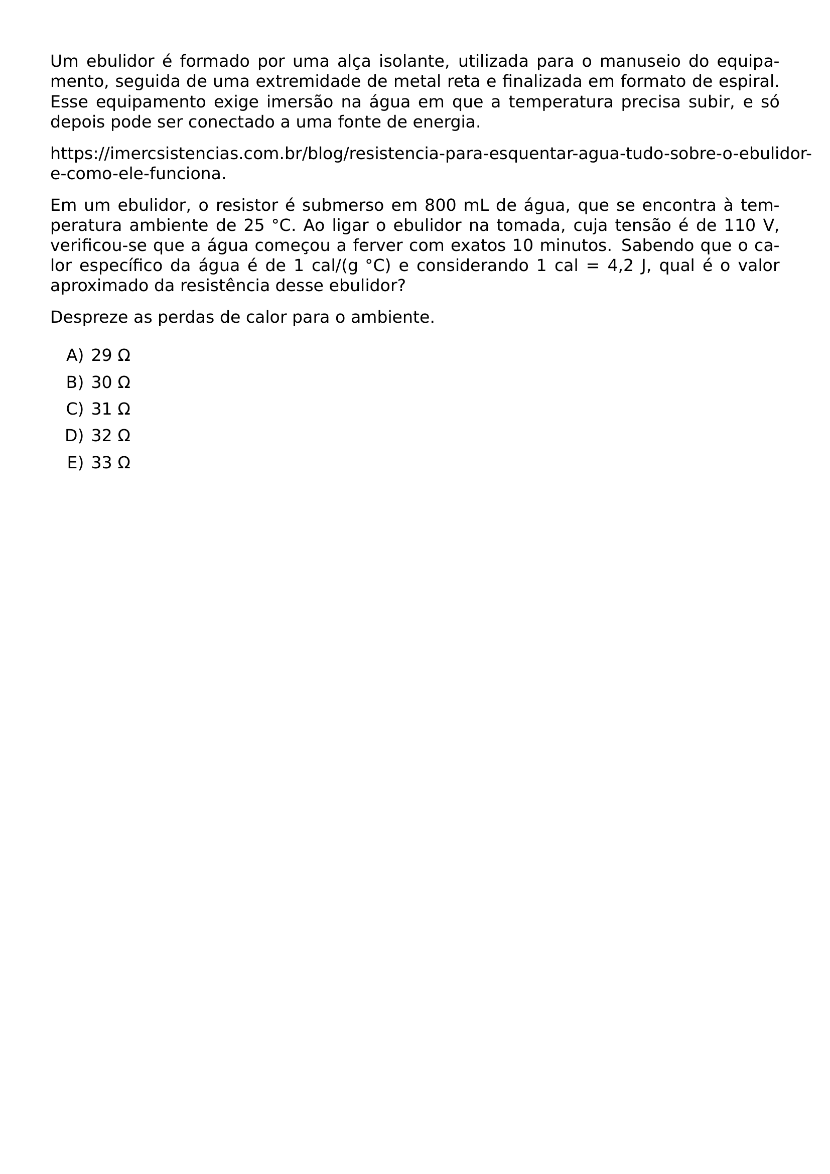 UM EBULIDOR E FORMADO POR UMA ALCA ISOLANTE UTILIZADA PARA O MANUSEIO DO EQUIPAMENTO SEGUIDA DE UMA EXTREMIDADE DE METAL RETA E FINALIZADA EM FORMATO DE ESPIRAL ESSE EQUIPAMENTO EXIGE IMERSAO NA AGUA EM QUE A TEMPERATURA PRECISA SUBIR E SO DEPOIS PODE SER CONECTADO A UMA FONTE DE ENERGIA HTTPS IMERCSISTENCIAS COM BR BLOG RESISTENCIA PARA ESQUENTAR AGUA TUDO SOBRE O EBULIDOR E COMO ELE FUNCIONA EM UM EBULIDOR O RESISTOR E SUBMERSO EM 800 ML DE AGUA QUE SE ENCONTRA A TEMPERATURA AMBIENTE DE 25 CIRC C AO LIGAR O EBULIDOR NA TOMADA CUJA TENSAO E DE 110 V VERIFICOU SE QUE A AGUA COMECOU A FERVER COM EXATOS 10 MINUTOS SABENDO QUE O CALOR ESPECIFICO DA AGUA E DE 1 CAL G CIRC C E CONSIDERANDO 1 CAL 4 2 J QUAL E O VALOR APROXIMADO DA RESISTENCIA DESSE EBULIDOR DESPREZE AS PERDAS DE CALOR PARA O AMBIENTE BEGIN ENUMERATE LABEL ALPH ITEM 29 OMEGA ITEM 30 OMEGA ITEM 31 OMEGA ITEM 32 OMEGA ITEM 33 OMEGA END ENUMERATE