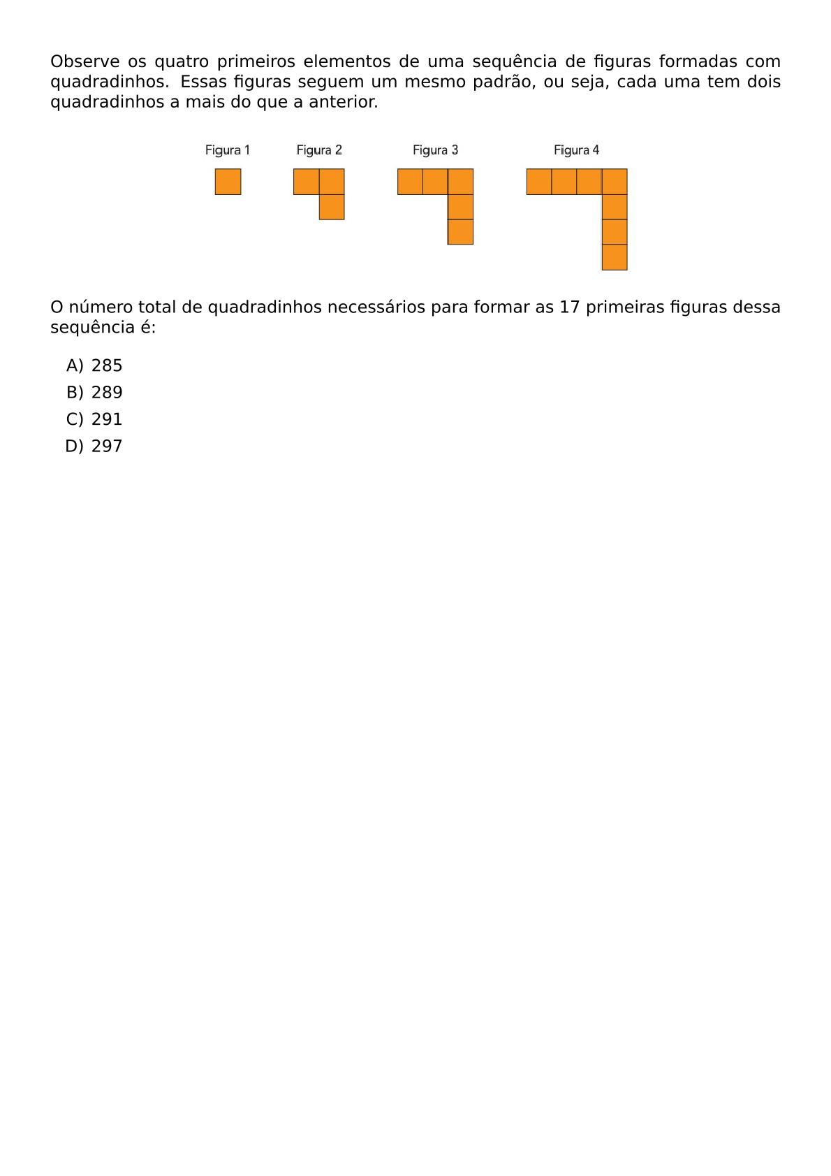 OBSERVE OS QUATRO PRIMEIROS ELEMENTOS DE UMA SEQUENCIA DE FIGURAS FORMADAS COM QUADRADINHOS ESSAS FIGURAS SEGUEM UM MESMO PADRAO OU SEJA CADA UMA TEM DOIS QUADRADINHOS A MAIS DO QUE A ANTERIOR BEGIN CENTER INCLUDEGRAPHICS WIDTH 0 6 TEXTWIDTH REPRO IMG 0 20260602 102429 JPG END CENTER O NUMERO TOTAL DE QUADRADINHOS NECESSARIOS PARA FORMAR AS 17 PRIMEIRAS FIGURAS DESSA SEQUENCIA E BEGIN ENUMERATE LABEL ALPH ITEM 285 ITEM 289 ITEM 291 ITEM 297 END ENUMERATE