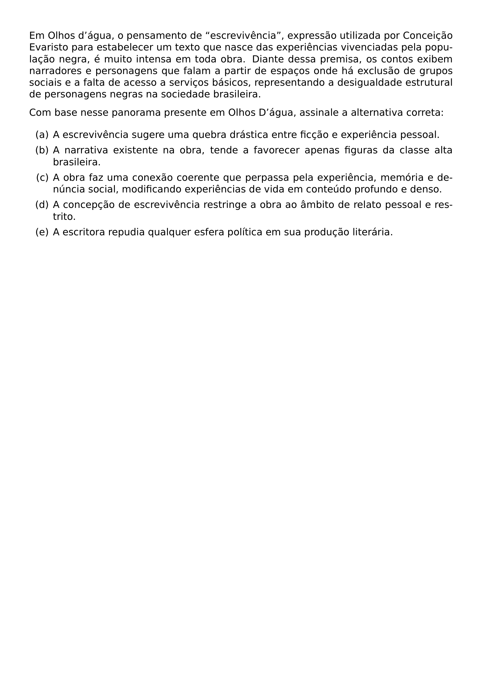 EM OLHOS D AGUA O PENSAMENTO DE ESCREVIVENCIA EXPRESSAO UTILIZADA POR CONCEICAO EVARISTO PARA ESTABELECER UM TEXTO QUE NASCE DAS EXPERIENCIAS VIVENCIADAS PELA POPULACAO NEGRA E MUITO INTENSA EM TODA OBRA DIANTE DESSA PREMISA OS CONTOS EXIBEM NARRADORES E PERSONAGENS QUE FALAM A PARTIR DE ESPACOS ONDE HA EXCLUSAO DE GRUPOS SOCIAIS E A FALTA DE ACESSO A SERVICOS BASICOS REPRESENTANDO A DESIGUALDADE ESTRUTURAL DE PERSONAGENS NEGRAS NA SOCIEDADE BRASILEIRA PAR COM BASE NESSE PANORAMA PRESENTE EM OLHOS D AGUA ASSINALE A ALTERNATIVA CORRETA PAR BEGIN ENUMERATE LABEL ALPH ITEM A A ESCREVIVENCIA SUGERE UMA QUEBRA DRASTICA ENTRE FICCAO E EXPERIENCIA PESSOAL ITEM B A NARRATIVA EXISTENTE NA OBRA TENDE A FAVORECER APENAS FIGURAS DA CLASSE ALTA BRASILEIRA ITEM C A OBRA FAZ UMA CONEXAO COERENTE QUE PERPASSA PELA EXPERIENCIA MEMORIA E DENUNCIA SOCIAL MODIFICANDO EXPERIENCIAS DE VIDA EM CONTEUDO PROFUNDO E DENSO ITEM D A CONCEPCAO DE ESCREVIVENCIA RESTRINGE A OBRA AO AMBITO DE RELATO PESSOAL E RESTRITO ITEM E A ESCRITORA REPUDIA QUALQUER ESFERA POLITICA EM SUA PRODUCAO LITERARIA END ENUMERATE