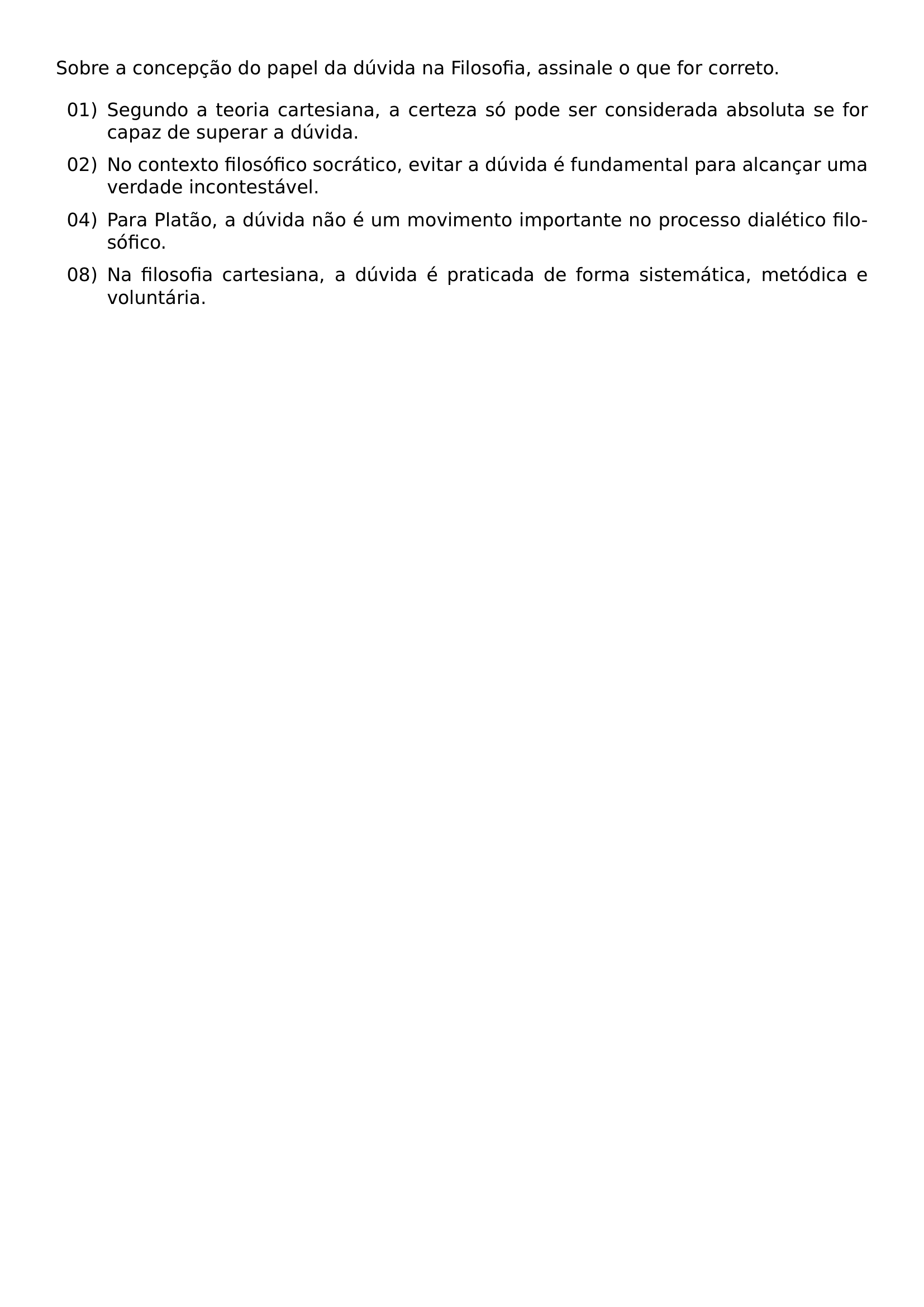NOINDENT SOBRE A CONCEPCAO DO PAPEL DA DUVIDA NA FILOSOFIA ASSINALE O QUE FOR CORRETO BEGIN LIST SETLENGTH LABELWIDTH 2 25EM SETLENGTH LABELSEP 0 5EM SETLENGTH LEFTMARGIN 2 75EM SETLENGTH ITEMINDENT 0PT SETLENGTH LISTPARINDENT 0PT SETLENGTH ITEMSEP 0 55EM SETLENGTH PARSEP 0PT SETLENGTH TOPSEP 0 35EM ITEM 01 SEGUNDO A TEORIA CARTESIANA A CERTEZA SO PODE SER CONSIDERADA ABSOLUTA SE FOR CAPAZ DE SUPERAR A DUVIDA ITEM 02 NO CONTEXTO FILOSOFICO SOCRATICO EVITAR A DUVIDA E FUNDAMENTAL PARA ALCANCAR UMA VERDADE INCONTESTAVEL ITEM 04 PARA PLATAO A DUVIDA NAO E UM MOVIMENTO IMPORTANTE NO PROCESSO DIALETICO FILOSOFICO ITEM 08 NA FILOSOFIA CARTESIANA A DUVIDA E PRATICADA DE FORMA SISTEMATICA METODICA E VOLUNTARIA END LIST