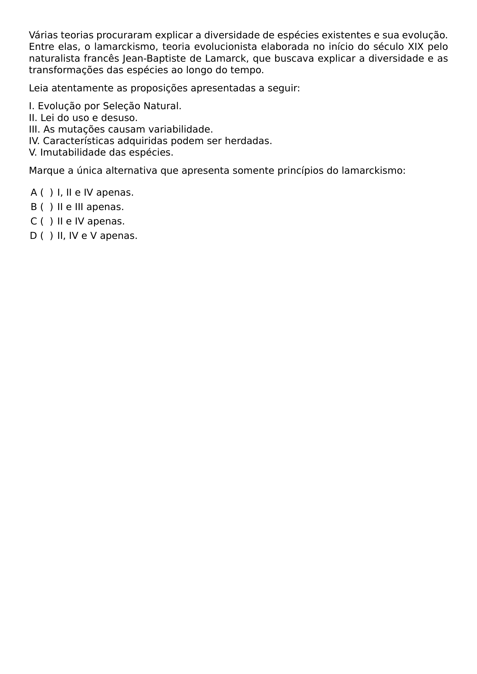 VARIAS TEORIAS PROCURARAM EXPLICAR A DIVERSIDADE DE ESPECIES EXISTENTES E SUA EVOLUCAO ENTRE ELAS O LAMARCKISMO TEORIA EVOLUCIONISTA ELABORADA NO INICIO DO SECULO XIX PELO NATURALISTA FRANCES JEAN BAPTISTE DE LAMARCK QUE BUSCAVA EXPLICAR A DIVERSIDADE E AS TRANSFORMACOES DAS ESPECIES AO LONGO DO TEMPO LEIA ATENTAMENTE AS PROPOSICOES APRESENTADAS A SEGUIR I EVOLUCAO POR SELECAO NATURAL II LEI DO USO E DESUSO III AS MUTACOES CAUSAM VARIABILIDADE IV CARACTERISTICAS ADQUIRIDAS PODEM SER HERDADAS V IMUTABILIDADE DAS ESPECIES MARQUE A UNICA ALTERNATIVA QUE APRESENTA SOMENTE PRINCIPIOS DO LAMARCKISMO BEGIN ENUMERATE LABEL ALPH HSPACE 0 25CM LEFTMARGIN ITEMSEP 0 3EM ITEM I II E IV APENAS ITEM II E III APENAS ITEM II E IV APENAS ITEM II IV E V APENAS END ENUMERATE