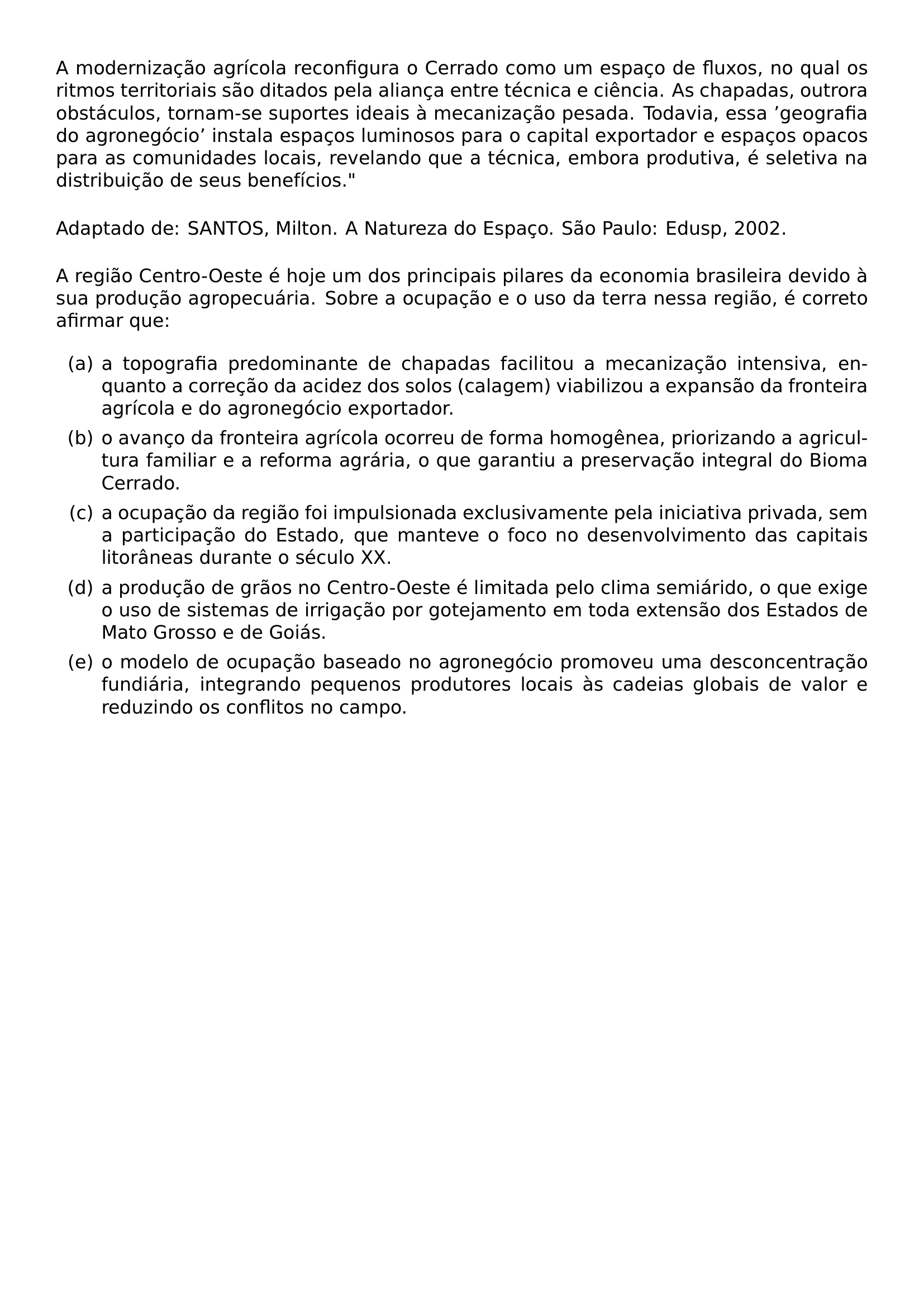A MODERNIZACAO AGRICOLA RECONFIGURA O CERRADO COMO UM ESPACO DE FLUXOS NO QUAL OS RITMOS TERRITORIAIS SAO DITADOS PELA ALIANCA ENTRE TECNICA E CIENCIA AS CHAPADAS OUTRORA OBSTACULOS TORNAM SE SUPORTES IDEAIS A MECANIZACAO PESADA TODAVIA ESSA GEOGRAFIA DO AGRONEGOCIO INSTALA ESPACOS LUMINOSOS PARA O CAPITAL EXPORTADOR E ESPACOS OPACOS PARA AS COMUNIDADES LOCAIS REVELANDO QUE A TECNICA EMBORA PRODUTIVA E SELETIVA NA DISTRIBUICAO DE SEUS BENEFICIOS PAR NOINDENT PAR ADAPTADO DE SANTOS MILTON A NATUREZA DO ESPACO SAO PAULO EDUSP 2002 PAR NOINDENT PAR A REGIAO CENTRO OESTE E HOJE UM DOS PRINCIPAIS PILARES DA ECONOMIA BRASILEIRA DEVIDO A SUA PRODUCAO AGROPECUARIA SOBRE A OCUPACAO E O USO DA TERRA NESSA REGIAO E CORRETO AFIRMAR QUE BEGIN ENUMERATE LABEL ALPH ITEM A A TOPOGRAFIA PREDOMINANTE DE CHAPADAS FACILITOU A MECANIZACAO INTENSIVA ENQUANTO A CORRECAO DA ACIDEZ DOS SOLOS CALAGEM VIABILIZOU A EXPANSAO DA FRONTEIRA AGRICOLA E DO AGRONEGOCIO EXPORTADOR ITEM B O AVANCO DA FRONTEIRA AGRICOLA OCORREU DE FORMA HOMOGENEA PRIORIZANDO A AGRICULTURA FAMILIAR E A REFORMA AGRARIA O QUE GARANTIU A PRESERVACAO INTEGRAL DO BIOMA CERRADO ITEM C A OCUPACAO DA REGIAO FOI IMPULSIONADA EXCLUSIVAMENTE PELA INICIATIVA PRIVADA SEM A PARTICIPACAO DO ESTADO QUE MANTEVE O FOCO NO DESENVOLVIMENTO DAS CAPITAIS LITORANEAS DURANTE O SECULO XX ITEM D A PRODUCAO DE GRAOS NO CENTRO OESTE E LIMITADA PELO CLIMA SEMIARIDO O QUE EXIGE O USO DE SISTEMAS DE IRRIGACAO POR GOTEJAMENTO EM TODA EXTENSAO DOS ESTADOS DE MATO GROSSO E DE GOIAS ITEM E O MODELO DE OCUPACAO BASEADO NO AGRONEGOCIO PROMOVEU UMA DESCONCENTRACAO FUNDIARIA INTEGRANDO PEQUENOS PRODUTORES LOCAIS AS CADEIAS GLOBAIS DE VALOR E REDUZINDO OS CONFLITOS NO CAMPO END ENUMERATE