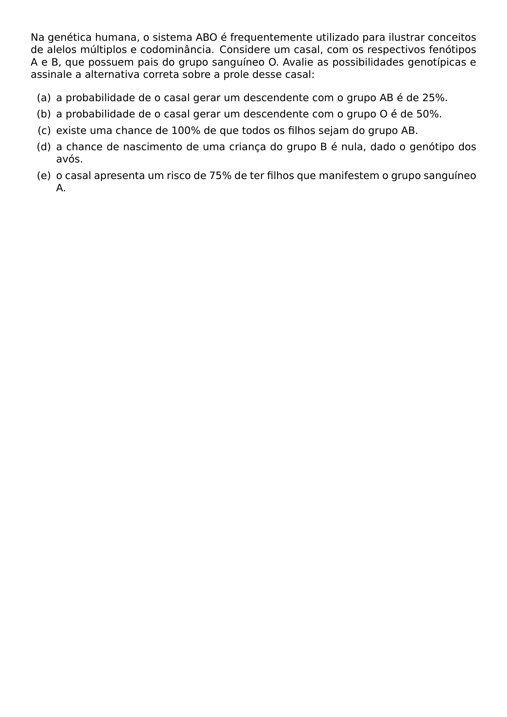 NA GENETICA HUMANA O SISTEMA ABO E FREQUENTEMENTE UTILIZADO PARA ILUSTRAR CONCEITOS DE ALELOS MULTIPLOS E CODOMINANCIA CONSIDERE UM CASAL COM OS RESPECTIVOS FENOTIPOS A E B QUE POSSUEM PAIS DO GRUPO SANGUINEO O AVALIE AS POSSIBILIDADES GENOTIPICAS E ASSINALE A ALTERNATIVA CORRETA SOBRE A PROLE DESSE CASAL BEGIN ENUMERATE LABEL LEFTMARGIN 2 5EM LABELWIDTH 2EM LABELSEP 0 5EM ITEM A A PROBABILIDADE DE O CASAL GERAR UM DESCENDENTE COM O GRUPO AB E DE 25 ITEM B A PROBABILIDADE DE O CASAL GERAR UM DESCENDENTE COM O GRUPO O E DE 50 ITEM C EXISTE UMA CHANCE DE 100 DE QUE TODOS OS FILHOS SEJAM DO GRUPO AB ITEM D A CHANCE DE NASCIMENTO DE UMA CRIANCA DO GRUPO B E NULA DADO O GENOTIPO DOS AVOS ITEM E O CASAL APRESENTA UM RISCO DE 75 DE TER FILHOS QUE MANIFESTEM O GRUPO SANGUINEO A END ENUMERATE