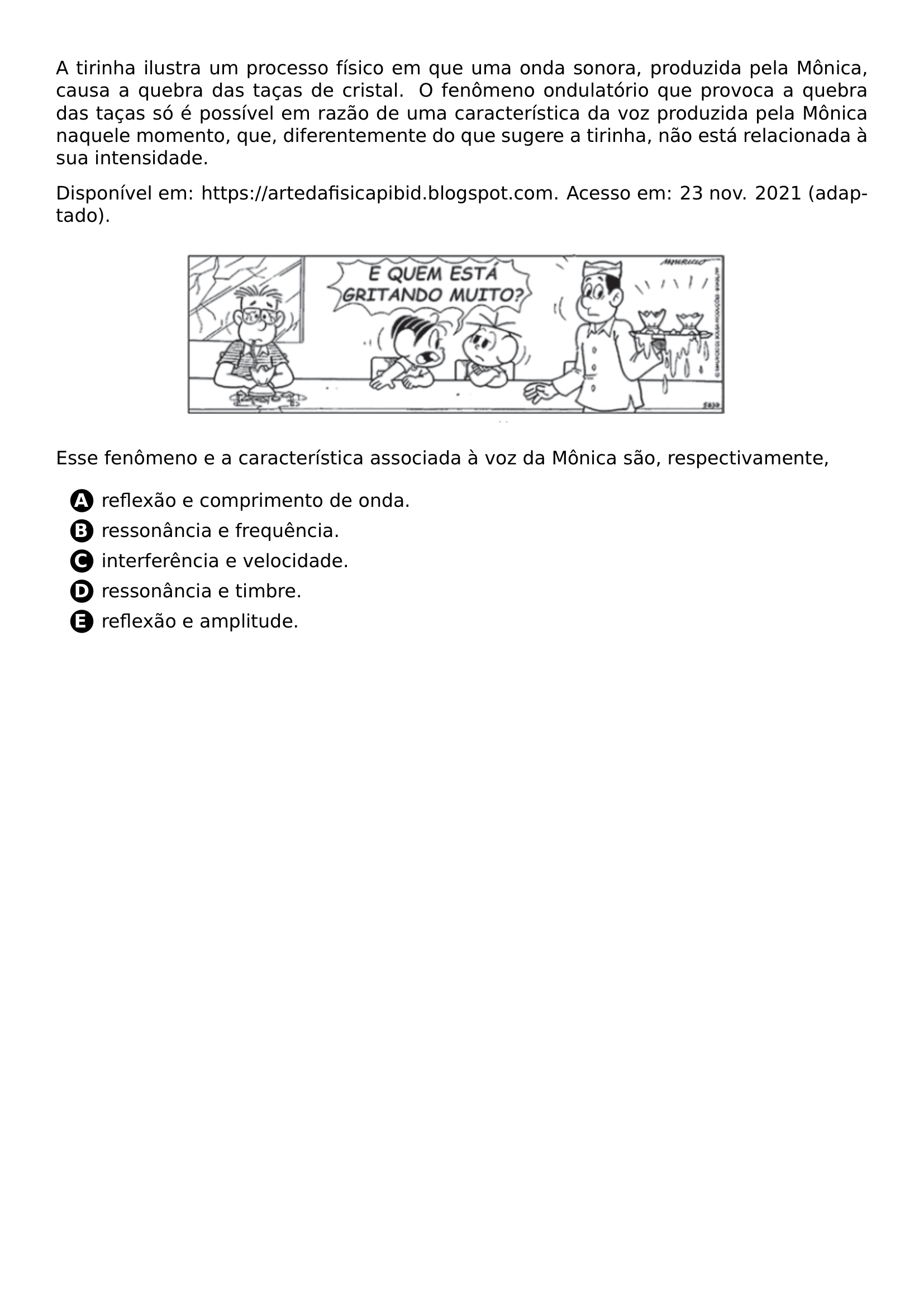 A TIRINHA ILUSTRA UM PROCESSO FISICO EM QUE UMA ONDA SONORA PRODUZIDA PELA MONICA CAUSA A QUEBRA DAS TACAS DE CRISTAL O FENOMENO ONDULATORIO QUE PROVOCA A QUEBRA DAS TACAS SO E POSSIVEL EM RAZAO DE UMA CARACTERISTICA DA VOZ PRODUZIDA PELA MONICA NAQUELE MOMENTO QUE DIFERENTEMENTE DO QUE SUGERE A TIRINHA NAO ESTA RELACIONADA A SUA INTENSIDADE DISPONIVEL EM HTTPS ARTEDAFISICAPIBID BLOGSPOT COM ACESSO EM 23 NOV 2021 ADAPTADO BEGIN CENTER INCLUDEGRAPHICS WIDTH 0 70 LINEWIDTH 20260618 224105 01 PNG END CENTER ESSE FENOMENO E A CARACTERISTICA ASSOCIADA A VOZ DA MONICA SAO RESPECTIVAMENTE BEGIN ENUMERATE LABEL PROTECT CIRCLED ALPH ITEMSEP 5PT ITEM REFLEXAO E COMPRIMENTO DE ONDA ITEM RESSONANCIA E FREQUENCIA ITEM INTERFERENCIA E VELOCIDADE ITEM RESSONANCIA E TIMBRE ITEM REFLEXAO E AMPLITUDE END ENUMERATE