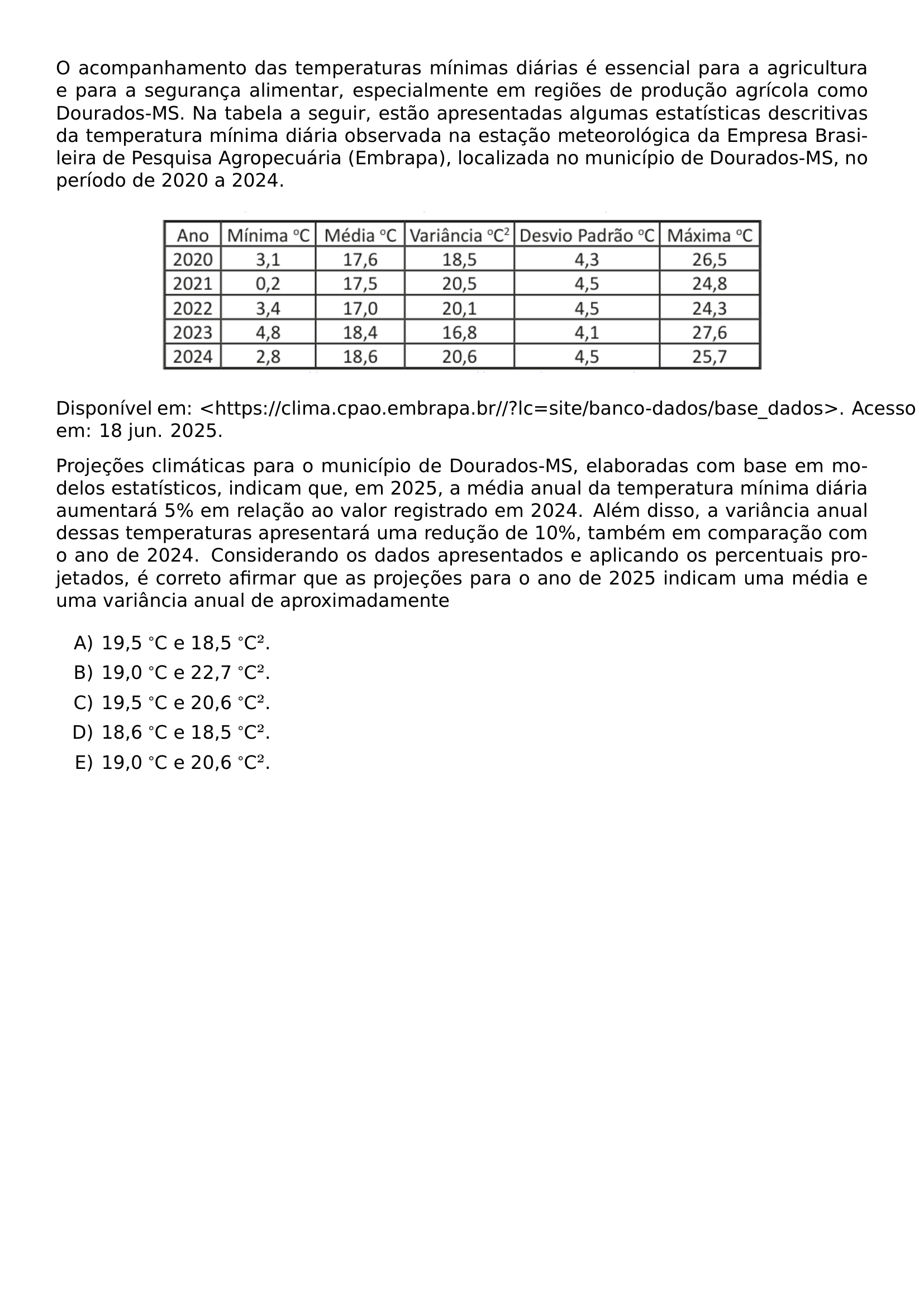 O ACOMPANHAMENTO DAS TEMPERATURAS MINIMAS DIARIAS E ESSENCIAL PARA A AGRICULTURA E PARA A SEGURANCA ALIMENTAR ESPECIALMENTE EM REGIOES DE PRODUCAO AGRICOLA COMO DOURADOS MS NA TABELA A SEGUIR ESTAO APRESENTADAS ALGUMAS ESTATISTICAS DESCRITIVAS DA TEMPERATURA MINIMA DIARIA OBSERVADA NA ESTACAO METEOROLOGICA DA EMPRESA BRASILEIRA DE PESQUISA AGROPECUARIA EMBRAPA LOCALIZADA NO MUNICIPIO DE DOURADOS MS NO PERIODO DE 2020 A 2024 BEGIN CENTER INCLUDEGRAPHICS WIDTH 0 75 LINEWIDTH UFGD 2026 1 60 JPG END CENTER DISPONIVEL EM HTTPS CLIMA CPAO EMBRAPA BR LC SITE BANCO DADOS BASE DADOS ACESSO EM 18 JUN 2025 PROJECOES CLIMATICAS PARA O MUNICIPIO DE DOURADOS MS ELABORADAS COM BASE EM MODELOS ESTATISTICOS INDICAM QUE EM 2025 A MEDIA ANUAL DA TEMPERATURA MINIMA DIARIA AUMENTARA 5 EM RELACAO AO VALOR REGISTRADO EM 2024 ALEM DISSO A VARIANCIA ANUAL DESSAS TEMPERATURAS APRESENTARA UMA REDUCAO DE 10 TAMBEM EM COMPARACAO COM O ANO DE 2024 CONSIDERANDO OS DADOS APRESENTADOS E APLICANDO OS PERCENTUAIS PROJETADOS E CORRETO AFIRMAR QUE AS PROJECOES PARA O ANO DE 2025 INDICAM UMA MEDIA E UMA VARIANCIA ANUAL DE APROXIMADAMENTE BEGIN ENUMERATE LABEL ALPH ITEM 19 5 C E 18 5 C ITEM 19 0 C E 22 7 C ITEM 19 5 C E 20 6 C ITEM 18 6 C E 18 5 C ITEM 19 0 C E 20 6 C END ENUMERATE