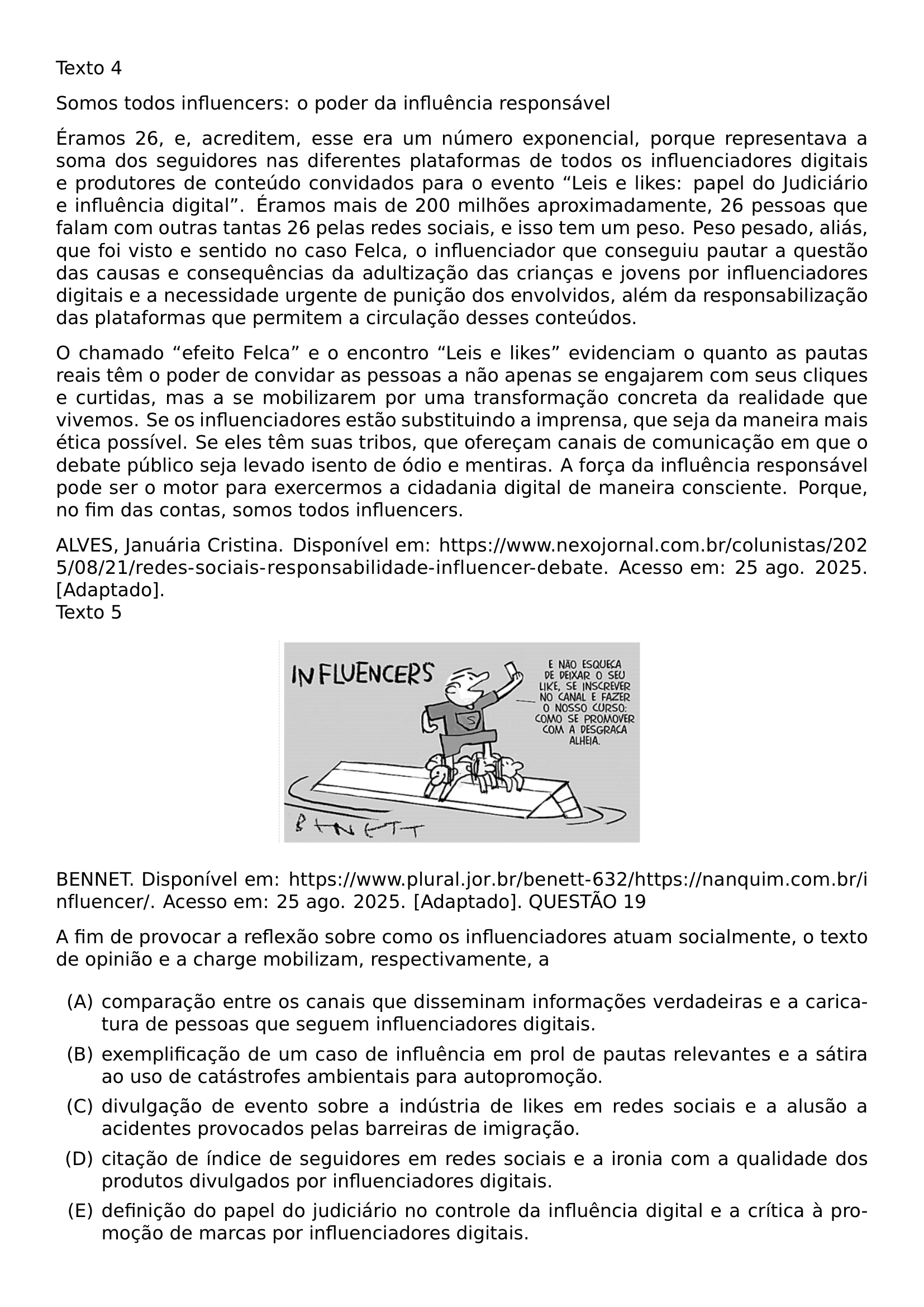 TEXTO 4 PAR SOMOS TODOS INFLUENCERS O PODER DA INFLUENCIA RESPONSAVEL PAR ERAMOS 26 E ACREDITEM ESSE ERA UM NUMERO EXPONENCIAL PORQUE REPRESENTAVA A SOMA DOS SEGUIDORES NAS DIFERENTES PLATAFORMAS DE TODOS OS INFLUENCIADORES DIGITAIS E PRODUTORES DE CONTEUDO CONVIDADOS PARA O EVENTO LEIS E LIKES PAPEL DO JUDICIARIO E INFLUENCIA DIGITAL ERAMOS MAIS DE 200 MILHOES APROXIMADAMENTE 26 PESSOAS QUE FALAM COM OUTRAS TANTAS 26 PELAS REDES SOCIAIS E ISSO TEM UM PESO PESO PESADO ALIAS QUE FOI VISTO E SENTIDO NO CASO FELCA O INFLUENCIADOR QUE CONSEGUIU PAUTAR A QUESTAO DAS CAUSAS E CONSEQUENCIAS DA ADULTIZACAO DAS CRIANCAS E JOVENS POR INFLUENCIADORES DIGITAIS E A NECESSIDADE URGENTE DE PUNICAO DOS ENVOLVIDOS ALEM DA RESPONSABILIZACAO DAS PLATAFORMAS QUE PERMITEM A CIRCULACAO DESSES CONTEUDOS PAR O CHAMADO EFEITO FELCA E O ENCONTRO LEIS E LIKES EVIDENCIAM O QUANTO AS PAUTAS REAIS TEM O PODER DE CONVIDAR AS PESSOAS A NAO APENAS SE ENGAJAREM COM SEUS CLIQUES E CURTIDAS MAS A SE MOBILIZAREM POR UMA TRANSFORMACAO CONCRETA DA REALIDADE QUE VIVEMOS SE OS INFLUENCIADORES ESTAO SUBSTITUINDO A IMPRENSA QUE SEJA DA MANEIRA MAIS ETICA POSSIVEL SE ELES TEM SUAS TRIBOS QUE OFERECAM CANAIS DE COMUNICACAO EM QUE O DEBATE PUBLICO SEJA LEVADO ISENTO DE ODIO E MENTIRAS A FORCA DA INFLUENCIA RESPONSAVEL PODE SER O MOTOR PARA EXERCERMOS A CIDADANIA DIGITAL DE MANEIRA CONSCIENTE PORQUE NO FIM DAS CONTAS SOMOS TODOS INFLUENCERS PAR ALVES JANUARIA CRISTINA DISPONIVEL EM URL HTTPS WWW NEXOJORNAL COM BR COLUNISTAS 2025 08 21 REDES SOCIAIS RESPONSABILIDADE INFLUENCER DEBATE ACESSO EM 25 AGO 2025 ADAPTADO TEXTO 5 BEGIN CENTER INCLUDEGRAPHICS WIDTH 0 45 LINEWIDTH 20260914 100047 01 PNG END CENTER BENNET DISPONIVEL EM URL HTTPS WWW PLURAL JOR BR BENETT 632 HTTPS NANQUIM COM BR INFLUENCER ACESSO EM 25 AGO 2025 ADAPTADO QUESTAO 19 PAR A FIM DE PROVOCAR A REFLEXAO SOBRE COMO OS INFLUENCIADORES ATUAM SOCIALMENTE O TEXTO DE OPINIAO E A CHARGE MOBILIZAM RESPECTIVAMENTE A BEGIN ENUMERATE LABEL ALPH ITEM A COMPARACAO ENTRE OS CANAIS QUE DISSEMINAM INFORMACOES VERDADEIRAS E A CARICATURA DE PESSOAS QUE SEGUEM INFLUENCIADORES DIGITAIS ITEM B EXEMPLIFICACAO DE UM CASO DE INFLUENCIA EM PROL DE PAUTAS RELEVANTES E A SATIRA AO USO DE CATASTROFES AMBIENTAIS PARA AUTOPROMOCAO ITEM C DIVULGACAO DE EVENTO SOBRE A INDUSTRIA DE LIKES EM REDES SOCIAIS E A ALUSAO A ACIDENTES PROVOCADOS PELAS BARREIRAS DE IMIGRACAO ITEM D CITACAO DE INDICE DE SEGUIDORES EM REDES SOCIAIS E A IRONIA COM A QUALIDADE DOS PRODUTOS DIVULGADOS POR INFLUENCIADORES DIGITAIS ITEM E DEFINICAO DO PAPEL DO JUDICIARIO NO CONTROLE DA INFLUENCIA DIGITAL E A CRITICA A PROMOCAO DE MARCAS POR INFLUENCIADORES DIGITAIS END ENUMERATE