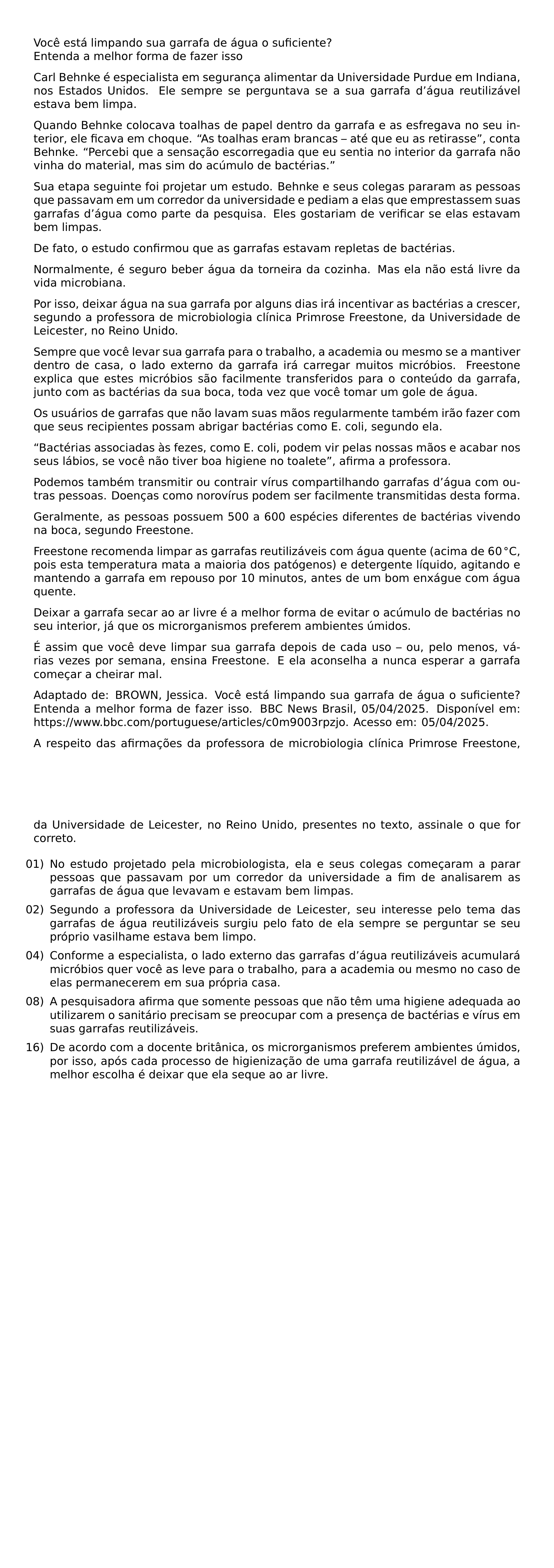 VOCE ESTA LIMPANDO SUA GARRAFA DE AGUA O SUFICIENTE ENTENDA A MELHOR FORMA DE FAZER ISSO CARL BEHNKE E ESPECIALISTA EM SEGURANCA ALIMENTAR DA UNIVERSIDADE PURDUE EM INDIANA NOS ESTADOS UNIDOS ELE SEMPRE SE PERGUNTAVA SE A SUA GARRAFA D AGUA REUTILIZAVEL ESTAVA BEM LIMPA QUANDO BEHNKE COLOCAVA TOALHAS DE PAPEL DENTRO DA GARRAFA E AS ESFREGAVA NO SEU INTERIOR ELE FICAVA EM CHOQUE AS TOALHAS ERAM BRANCAS ATE QUE EU AS RETIRASSE CONTA BEHNKE PERCEBI QUE A SENSACAO ESCORREGADIA QUE EU SENTIA NO INTERIOR DA GARRAFA NAO VINHA DO MATERIAL MAS SIM DO ACUMULO DE BACTERIAS SUA ETAPA SEGUINTE FOI PROJETAR UM ESTUDO BEHNKE E SEUS COLEGAS PARARAM AS PESSOAS QUE PASSAVAM EM UM CORREDOR DA UNIVERSIDADE E PEDIAM A ELAS QUE EMPRESTASSEM SUAS GARRAFAS D AGUA COMO PARTE DA PESQUISA ELES GOSTARIAM DE VERIFICAR SE ELAS ESTAVAM BEM LIMPAS DE FATO O ESTUDO CONFIRMOU QUE AS GARRAFAS ESTAVAM REPLETAS DE BACTERIAS NORMALMENTE E SEGURO BEBER AGUA DA TORNEIRA DA COZINHA MAS ELA NAO ESTA LIVRE DA VIDA MICROBIANA POR ISSO DEIXAR AGUA NA SUA GARRAFA POR ALGUNS DIAS IRA INCENTIVAR AS BACTERIAS A CRESCER SEGUNDO A PROFESSORA DE MICROBIOLOGIA CLINICA PRIMROSE FREESTONE DA UNIVERSIDADE DE LEICESTER NO REINO UNIDO SEMPRE QUE VOCE LEVAR SUA GARRAFA PARA O TRABALHO A ACADEMIA OU MESMO SE A MANTIVER DENTRO DE CASA O LADO EXTERNO DA GARRAFA IRA CARREGAR MUITOS MICROBIOS FREESTONE EXPLICA QUE ESTES MICROBIOS SAO FACILMENTE TRANSFERIDOS PARA O CONTEUDO DA GARRAFA JUNTO COM AS BACTERIAS DA SUA BOCA TODA VEZ QUE VOCE TOMAR UM GOLE DE AGUA OS USUARIOS DE GARRAFAS QUE NAO LAVAM SUAS MAOS REGULARMENTE TAMBEM IRAO FAZER COM QUE SEUS RECIPIENTES POSSAM ABRIGAR BACTERIAS COMO E COLI SEGUNDO ELA BACTERIAS ASSOCIADAS AS FEZES COMO E COLI PODEM VIR PELAS NOSSAS MAOS E ACABAR NOS SEUS LABIOS SE VOCE NAO TIVER BOA HIGIENE NO TOALETE AFIRMA A PROFESSORA PODEMOS TAMBEM TRANSMITIR OU CONTRAIR VIRUS COMPARTILHANDO GARRAFAS D AGUA COM OUTRAS PESSOAS DOENCAS COMO NOROVIRUS PODEM SER FACILMENTE TRANSMITIDAS DESTA FORMA GERALMENTE AS PESSOAS POSSUEM 500 A 600 ESPECIES DIFERENTES DE BACTERIAS VIVENDO NA BOCA SEGUNDO FREESTONE FREESTONE RECOMENDA LIMPAR AS GARRAFAS REUTILIZAVEIS COM AGUA QUENTE ACIMA DE 60 CIRC MATHRM C POIS ESTA TEMPERATURA MATA A MAIORIA DOS PATOGENOS E DETERGENTE LIQUIDO AGITANDO E MANTENDO A GARRAFA EM REPOUSO POR 10 MINUTOS ANTES DE UM BOM ENXAGUE COM AGUA QUENTE DEIXAR A GARRAFA SECAR AO AR LIVRE E A MELHOR FORMA DE EVITAR O ACUMULO DE BACTERIAS NO SEU INTERIOR JA QUE OS MICRORGANISMOS PREFEREM AMBIENTES UMIDOS E ASSIM QUE VOCE DEVE LIMPAR SUA GARRAFA DEPOIS DE CADA USO OU PELO MENOS VARIAS VEZES POR SEMANA ENSINA FREESTONE E ELA ACONSELHA A NUNCA ESPERAR A GARRAFA COMECAR A CHEIRAR MAL ADAPTADO DE BROWN JESSICA VOCE ESTA LIMPANDO SUA GARRAFA DE AGUA O SUFICIENTE ENTENDA A MELHOR FORMA DE FAZER ISSO BBC NEWS BRASIL 05 04 2025 DISPONIVEL EM URL HTTPS WWW BBC COM PORTUGUESE ARTICLES C0M9003RPZJO ACESSO EM 05 04 2025 A RESPEITO DAS AFIRMACOES DA PROFESSORA DE MICROBIOLOGIA CLINICA PRIMROSE FREESTONE DA UNIVERSIDADE DE LEICESTER NO REINO UNIDO PRESENTES NO TEXTO ASSINALE O QUE FOR CORRETO BEGIN ENUMERATE LEFTMARGIN LABELSEP 0 5EM ITEMSEP 0 5EM ITEM 01 NO ESTUDO PROJETADO PELA MICROBIOLOGISTA ELA E SEUS COLEGAS COMECARAM A PARAR PESSOAS QUE PASSAVAM POR UM CORREDOR DA UNIVERSIDADE A FIM DE ANALISAREM AS GARRAFAS DE AGUA QUE LEVAVAM E ESTAVAM BEM LIMPAS ITEM 02 SEGUNDO A PROFESSORA DA UNIVERSIDADE DE LEICESTER SEU INTERESSE PELO TEMA DAS GARRAFAS DE AGUA REUTILIZAVEIS SURGIU PELO FATO DE ELA SEMPRE SE PERGUNTAR SE SEU PROPRIO VASILHAME ESTAVA BEM LIMPO ITEM 04 CONFORME A ESPECIALISTA O LADO EXTERNO DAS GARRAFAS D AGUA REUTILIZAVEIS ACUMULARA MICROBIOS QUER VOCE AS LEVE PARA O TRABALHO PARA A ACADEMIA OU MESMO NO CASO DE ELAS PERMANECEREM EM SUA PROPRIA CASA ITEM 08 A PESQUISADORA AFIRMA QUE SOMENTE PESSOAS QUE NAO TEM UMA HIGIENE ADEQUADA AO UTILIZAREM O SANITARIO PRECISAM SE PREOCUPAR COM A PRESENCA DE BACTERIAS E VIRUS EM SUAS GARRAFAS REUTILIZAVEIS ITEM 16 DE ACORDO COM A DOCENTE BRITANICA OS MICRORGANISMOS PREFEREM AMBIENTES UMIDOS POR ISSO APOS CADA PROCESSO DE HIGIENIZACAO DE UMA GARRAFA REUTILIZAVEL DE AGUA A MELHOR ESCOLHA E DEIXAR QUE ELA SEQUE AO AR LIVRE END ENUMERATE