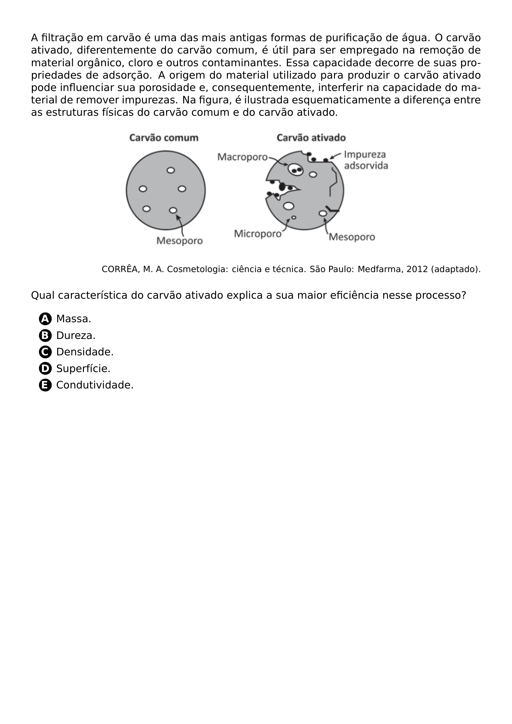 A FILTRACAO EM CARVAO E UMA DAS MAIS ANTIGAS FORMAS DE PURIFICACAO DE AGUA O CARVAO ATIVADO DIFERENTEMENTE DO CARVAO COMUM E UTIL PARA SER EMPREGADO NA REMOCAO DE MATERIAL ORGANICO CLORO E OUTROS CONTAMINANTES ESSA CAPACIDADE DECORRE DE SUAS PROPRIEDADES DE ADSORCAO A ORIGEM DO MATERIAL UTILIZADO PARA PRODUZIR O CARVAO ATIVADO PODE INFLUENCIAR SUA POROSIDADE E CONSEQUENTEMENTE INTERFERIR NA CAPACIDADE DO MATERIAL DE REMOVER IMPUREZAS NA FIGURA E ILUSTRADA ESQUEMATICAMENTE A DIFERENCA ENTRE AS ESTRUTURAS FISICAS DO CARVAO COMUM E DO CARVAO ATIVADO BEGIN CENTER INCLUDEGRAPHICS WIDTH 0 6 LINEWIDTH 20260629 131423 01 PNG END CENTER RAGGEDLEFT FOOTNOTESIZE CORREA M A COSMETOLOGIA CIENCIA E TECNICA SAO PAULO MEDFARMA 2012 ADAPTADO PAR VSPACE 0 3CM QUAL CARACTERISTICA DO CARVAO ATIVADO EXPLICA A SUA MAIOR EFICIENCIA NESSE PROCESSO BEGIN ENUMERATE LABEL PROTECT CIRCLED ALPH ITEM MASSA ITEM DUREZA ITEM DENSIDADE ITEM SUPERFICIE ITEM CONDUTIVIDADE END ENUMERATE