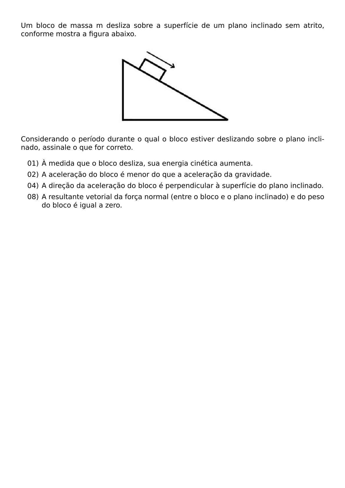 UM BLOCO DE MASSA M DESLIZA SOBRE A SUPERFICIE DE UM PLANO INCLINADO SEM ATRITO CONFORME MOSTRA A FIGURA ABAIXO BEGIN CENTER INCLUDEGRAPHICS WIDTH 200PT REPRO IMG 0 20260607 161118 JPG END CENTER CONSIDERANDO O PERIODO DURANTE O QUAL O BLOCO ESTIVER DESLIZANDO SOBRE O PLANO INCLINADO ASSINALE O QUE FOR CORRETO BEGIN ITEMIZE LEFTMARGIN 3EM ITEM 01 A MEDIDA QUE O BLOCO DESLIZA SUA ENERGIA CINETICA AUMENTA ITEM 02 A ACELERACAO DO BLOCO E MENOR DO QUE A ACELERACAO DA GRAVIDADE ITEM 04 A DIRECAO DA ACELERACAO DO BLOCO E PERPENDICULAR A SUPERFICIE DO PLANO INCLINADO ITEM 08 A RESULTANTE VETORIAL DA FORCA NORMAL ENTRE O BLOCO E O PLANO INCLINADO E DO PESO DO BLOCO E IGUAL A ZERO END ITEMIZE
