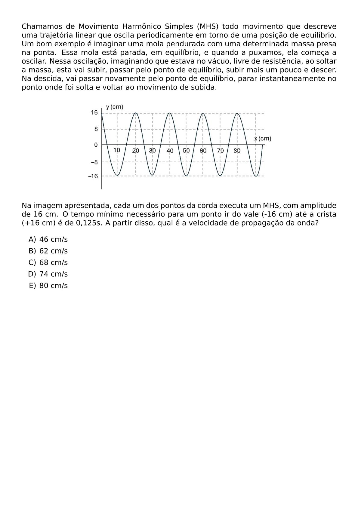 CHAMAMOS DE MOVIMENTO HARMONICO SIMPLES MHS TODO MOVIMENTO QUE DESCREVE UMA TRAJETORIA LINEAR QUE OSCILA PERIODICAMENTE EM TORNO DE UMA POSICAO DE EQUILIBRIO UM BOM EXEMPLO E IMAGINAR UMA MOLA PENDURADA COM UMA DETERMINADA MASSA PRESA NA PONTA ESSA MOLA ESTA PARADA EM EQUILIBRIO E QUANDO A PUXAMOS ELA COMECA A OSCILAR NESSA OSCILACAO IMAGINANDO QUE ESTAVA NO VACUO LIVRE DE RESISTENCIA AO SOLTAR A MASSA ESTA VAI SUBIR PASSAR PELO PONTO DE EQUILIBRIO SUBIR MAIS UM POUCO E DESCER NA DESCIDA VAI PASSAR NOVAMENTE PELO PONTO DE EQUILIBRIO PARAR INSTANTANEAMENTE NO PONTO ONDE FOI SOLTA E VOLTAR AO MOVIMENTO DE SUBIDA BEGIN CENTER INCLUDEGRAPHICS WIDTH 0 6 TEXTWIDTH REPRO IMG 0 20260611 083845 JPG END CENTER NA IMAGEM APRESENTADA CADA UM DOS PONTOS DA CORDA EXECUTA UM MHS COM AMPLITUDE DE 16 CM O TEMPO MINIMO NECESSARIO PARA UM PONTO IR DO VALE 16 CM ATE A CRISTA 16 CM E DE 0 125S A PARTIR DISSO QUAL E A VELOCIDADE DE PROPAGACAO DA ONDA BEGIN ENUMERATE LABEL ALPH ITEM 46 CM S ITEM 62 CM S ITEM 68 CM S ITEM 74 CM S ITEM 80 CM S END ENUMERATE