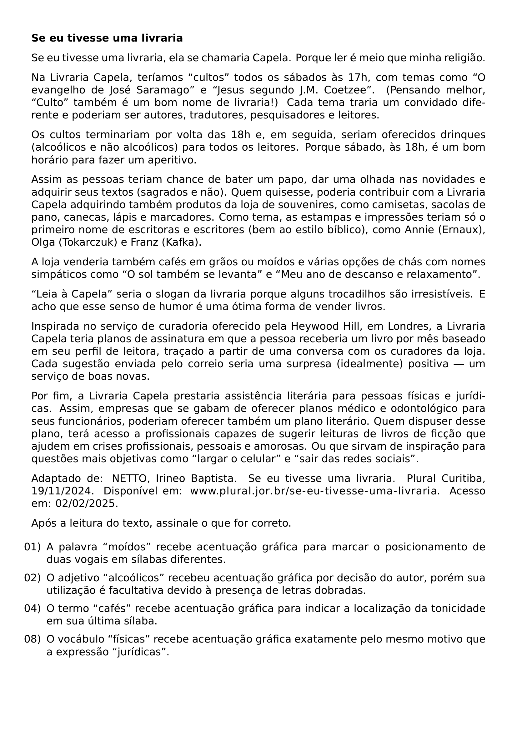 NOINDENT TEXTBF SE EU TIVESSE UMA LIVRARIA SE EU TIVESSE UMA LIVRARIA ELA SE CHAMARIA CAPELA PORQUE LER E MEIO QUE MINHA RELIGIAO NA LIVRARIA CAPELA TERIAMOS CULTOS TODOS OS SABADOS AS 17H COM TEMAS COMO O EVANGELHO DE JOSE SARAMAGO E JESUS SEGUNDO J M COETZEE PENSANDO MELHOR CULTO TAMBEM E UM BOM NOME DE LIVRARIA CADA TEMA TRARIA UM CONVIDADO DIFERENTE E PODERIAM SER AUTORES TRADUTORES PESQUISADORES E LEITORES OS CULTOS TERMINARIAM POR VOLTA DAS 18H E EM SEGUIDA SERIAM OFERECIDOS DRINQUES ALCOOLICOS E NAO ALCOOLICOS PARA TODOS OS LEITORES PORQUE SABADO AS 18H E UM BOM HORARIO PARA FAZER UM APERITIVO ASSIM AS PESSOAS TERIAM CHANCE DE BATER UM PAPO DAR UMA OLHADA NAS NOVIDADES E ADQUIRIR SEUS TEXTOS SAGRADOS E NAO QUEM QUISESSE PODERIA CONTRIBUIR COM A LIVRARIA CAPELA ADQUIRINDO TAMBEM PRODUTOS DA LOJA DE SOUVENIRES COMO CAMISETAS SACOLAS DE PANO CANECAS LAPIS E MARCADORES COMO TEMA AS ESTAMPAS E IMPRESSOES TERIAM SO O PRIMEIRO NOME DE ESCRITORAS E ESCRITORES BEM AO ESTILO BIBLICO COMO ANNIE ERNAUX OLGA TOKARCZUK E FRANZ KAFKA A LOJA VENDERIA TAMBEM CAFES EM GRAOS OU MOIDOS E VARIAS OPCOES DE CHAS COM NOMES SIMPATICOS COMO O SOL TAMBEM SE LEVANTA E MEU ANO DE DESCANSO E RELAXAMENTO LEIA A CAPELA SERIA O SLOGAN DA LIVRARIA PORQUE ALGUNS TROCADILHOS SAO IRRESISTIVEIS E ACHO QUE ESSE SENSO DE HUMOR E UMA OTIMA FORMA DE VENDER LIVROS INSPIRADA NO SERVICO DE CURADORIA OFERECIDO PELA HEYWOOD HILL EM LONDRES A LIVRARIA CAPELA TERIA PLANOS DE ASSINATURA EM QUE A PESSOA RECEBERIA UM LIVRO POR MES BASEADO EM SEU PERFIL DE LEITORA TRACADO A PARTIR DE UMA CONVERSA COM OS CURADORES DA LOJA CADA SUGESTAO ENVIADA PELO CORREIO SERIA UMA SURPRESA IDEALMENTE POSITIVA UM SERVICO DE BOAS NOVAS POR FIM A LIVRARIA CAPELA PRESTARIA ASSISTENCIA LITERARIA PARA PESSOAS FISICAS E JURIDICAS ASSIM EMPRESAS QUE SE GABAM DE OFERECER PLANOS MEDICO E ODONTOLOGICO PARA SEUS FUNCIONARIOS PODERIAM OFERECER TAMBEM UM PLANO LITERARIO QUEM DISPUSER DESSE PLANO TERA ACESSO A PROFISSIONAIS CAPAZES DE SUGERIR LEITURAS DE LIVROS DE FICCAO QUE AJUDEM EM CRISES PROFISSIONAIS PESSOAIS E AMOROSAS OU QUE SIRVAM DE INSPIRACAO PARA QUESTOES MAIS OBJETIVAS COMO LARGAR O CELULAR E SAIR DAS REDES SOCIAIS ADAPTADO DE NETTO IRINEO BAPTISTA SE EU TIVESSE UMA LIVRARIA PLURAL CURITIBA 19 11 2024 DISPONIVEL EM URL WWW PLURAL JOR BR SE EU TIVESSE UMA LIVRARIA ACESSO EM 02 02 2025 APOS A LEITURA DO TEXTO ASSINALE O QUE FOR CORRETO BEGIN ENUMERATE LEFTMARGIN LABELSEP 0 5EM ITEMSEP 1EX ITEM 01 A PALAVRA MOIDOS RECEBE ACENTUACAO GRAFICA PARA MARCAR O POSICIONAMENTO DE DUAS VOGAIS EM SILABAS DIFERENTES ITEM 02 O ADJETIVO ALCOOLICOS RECEBEU ACENTUACAO GRAFICA POR DECISAO DO AUTOR POREM SUA UTILIZACAO E FACULTATIVA DEVIDO A PRESENCA DE LETRAS DOBRADAS ITEM 04 O TERMO CAFES RECEBE ACENTUACAO GRAFICA PARA INDICAR A LOCALIZACAO DA TONICIDADE EM SUA ULTIMA SILABA ITEM 08 O VOCABULO FISICAS RECEBE ACENTUACAO GRAFICA EXATAMENTE PELO MESMO MOTIVO QUE A EXPRESSAO JURIDICAS END ENUMERATE