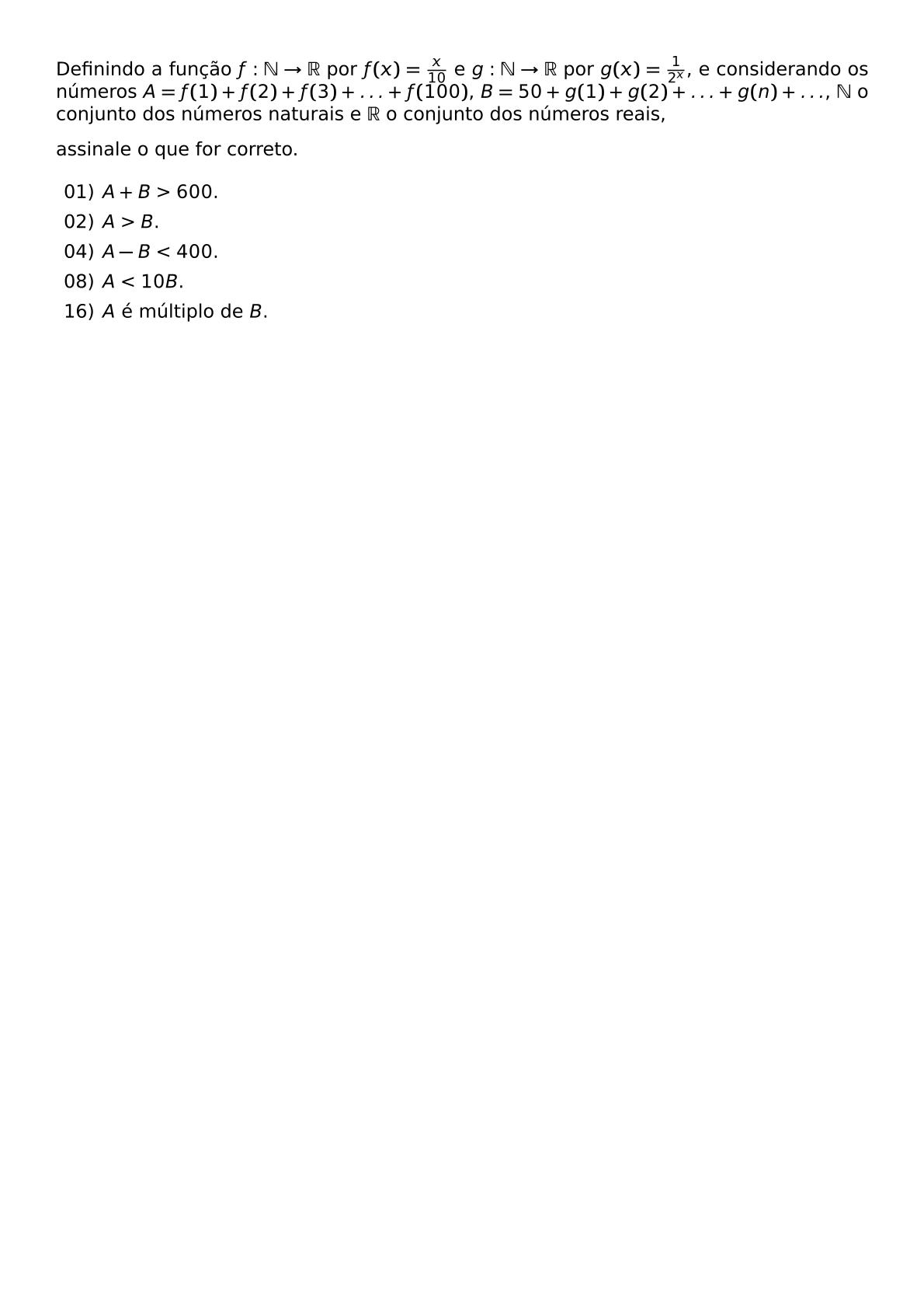 DEFININDO A FUNCAO F MATHBB N RIGHTARROW MATHBB R POR F X FRAC X 10 E G MATHBB N RIGHTARROW MATHBB R POR G X FRAC 1 2 X E CONSIDERANDO OS NUMEROS A F 1 F 2 F 3 LDOTS F 100 B 50 G 1 G 2 LDOTS G N LDOTS MATHBB N O CONJUNTO DOS NUMEROS NATURAIS E MATHBB R O CONJUNTO DOS NUMEROS REAIS ASSINALE O QUE FOR CORRETO BEGIN ITEMIZE LEFTMARGIN 2 5EM ITEM 01 A B 600 ITEM 02 A B ITEM 04 A B 400 ITEM 08 A 10B ITEM 16 A E MULTIPLO DE B END ITEMIZE