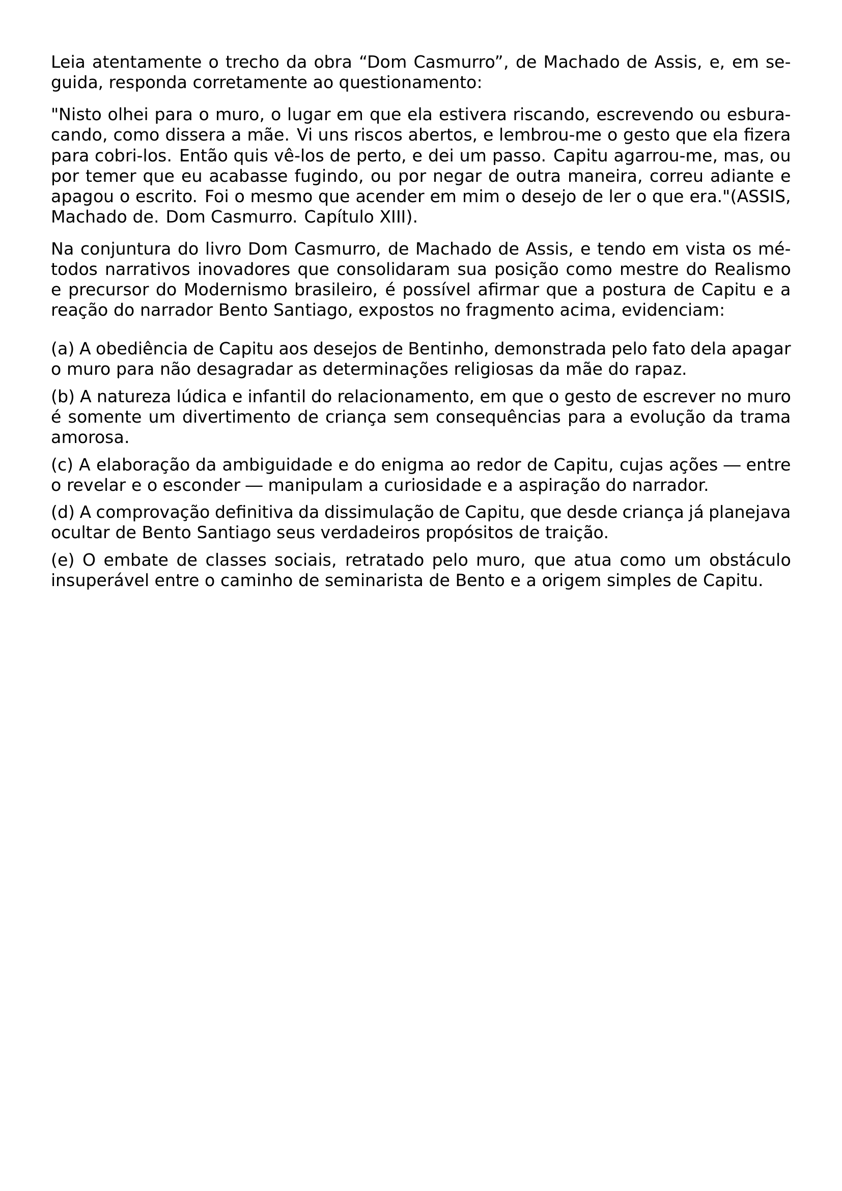 LEIA ATENTAMENTE O TRECHO DA OBRA DOM CASMURRO DE MACHADO DE ASSIS E EM SEGUIDA RESPONDA CORRETAMENTE AO QUESTIONAMENTO PAR PAR NISTO OLHEI PARA O MURO O LUGAR EM QUE ELA ESTIVERA RISCANDO ESCREVENDO OU ESBURACANDO COMO DISSERA A MAE VI UNS RISCOS ABERTOS E LEMBROU ME O GESTO QUE ELA FIZERA PARA COBRI LOS ENTAO QUIS VE LOS DE PERTO E DEI UM PASSO CAPITU AGARROU ME MAS OU POR TEMER QUE EU ACABASSE FUGINDO OU POR NEGAR DE OUTRA MANEIRA CORREU ADIANTE E APAGOU O ESCRITO FOI O MESMO QUE ACENDER EM MIM O DESEJO DE LER O QUE ERA ASSIS MACHADO DE DOM CASMURRO CAPITULO XIII PAR PAR NA CONJUNTURA DO LIVRO DOM CASMURRO DE MACHADO DE ASSIS E TENDO EM VISTA OS METODOS NARRATIVOS INOVADORES QUE CONSOLIDARAM SUA POSICAO COMO MESTRE DO REALISMO E PRECURSOR DO MODERNISMO BRASILEIRO E POSSIVEL AFIRMAR QUE A POSTURA DE CAPITU E A REACAO DO NARRADOR BENTO SANTIAGO EXPOSTOS NO FRAGMENTO ACIMA EVIDENCIAM BEGIN ENUMERATE LABEL LEFTMARGIN 0PT ITEMINDENT 0PT ITEM A A OBEDIENCIA DE CAPITU AOS DESEJOS DE BENTINHO DEMONSTRADA PELO FATO DELA APAGAR O MURO PARA NAO DESAGRADAR AS DETERMINACOES RELIGIOSAS DA MAE DO RAPAZ ITEM B A NATUREZA LUDICA E INFANTIL DO RELACIONAMENTO EM QUE O GESTO DE ESCREVER NO MURO E SOMENTE UM DIVERTIMENTO DE CRIANCA SEM CONSEQUENCIAS PARA A EVOLUCAO DA TRAMA AMOROSA ITEM C A ELABORACAO DA AMBIGUIDADE E DO ENIGMA AO REDOR DE CAPITU CUJAS ACOES ENTRE O REVELAR E O ESCONDER MANIPULAM A CURIOSIDADE E A ASPIRACAO DO NARRADOR ITEM D A COMPROVACAO DEFINITIVA DA DISSIMULACAO DE CAPITU QUE DESDE CRIANCA JA PLANEJAVA OCULTAR DE BENTO SANTIAGO SEUS VERDADEIROS PROPOSITOS DE TRAICAO ITEM E O EMBATE DE CLASSES SOCIAIS RETRATADO PELO MURO QUE ATUA COMO UM OBSTACULO INSUPERAVEL ENTRE O CAMINHO DE SEMINARISTA DE BENTO E A ORIGEM SIMPLES DE CAPITU END ENUMERATE