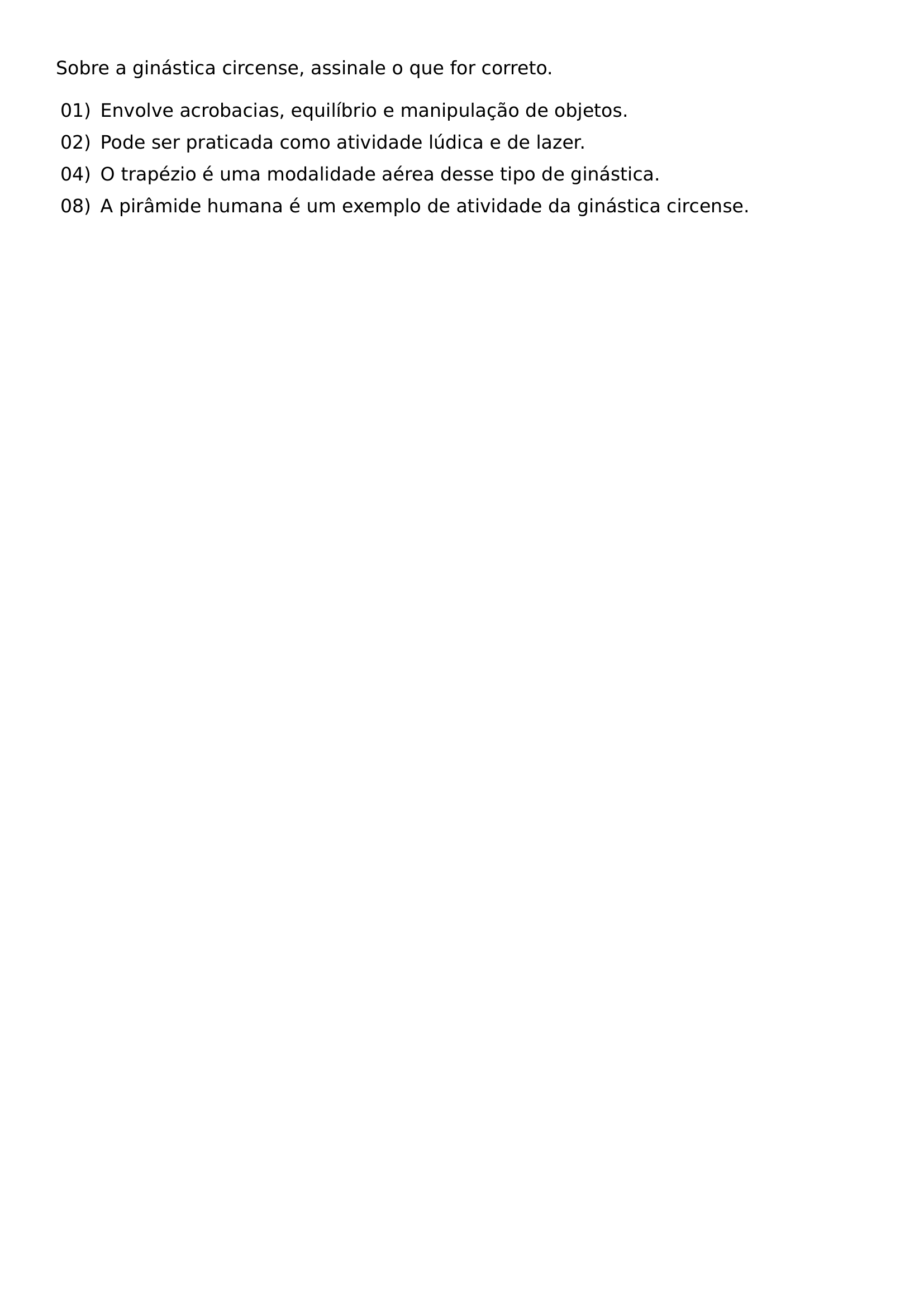 SOBRE A GINASTICA CIRCENSE ASSINALE O QUE FOR CORRETO BEGIN ENUMERATE LEFTMARGIN 2 4EM LABELSEP 0 5EM ITEMSEP 0 5EM ITEM 01 ENVOLVE ACROBACIAS EQUILIBRIO E MANIPULACAO DE OBJETOS ITEM 02 PODE SER PRATICADA COMO ATIVIDADE LUDICA E DE LAZER ITEM 04 O TRAPEZIO E UMA MODALIDADE AEREA DESSE TIPO DE GINASTICA ITEM 08 A PIRAMIDE HUMANA E UM EXEMPLO DE ATIVIDADE DA GINASTICA CIRCENSE END ENUMERATE