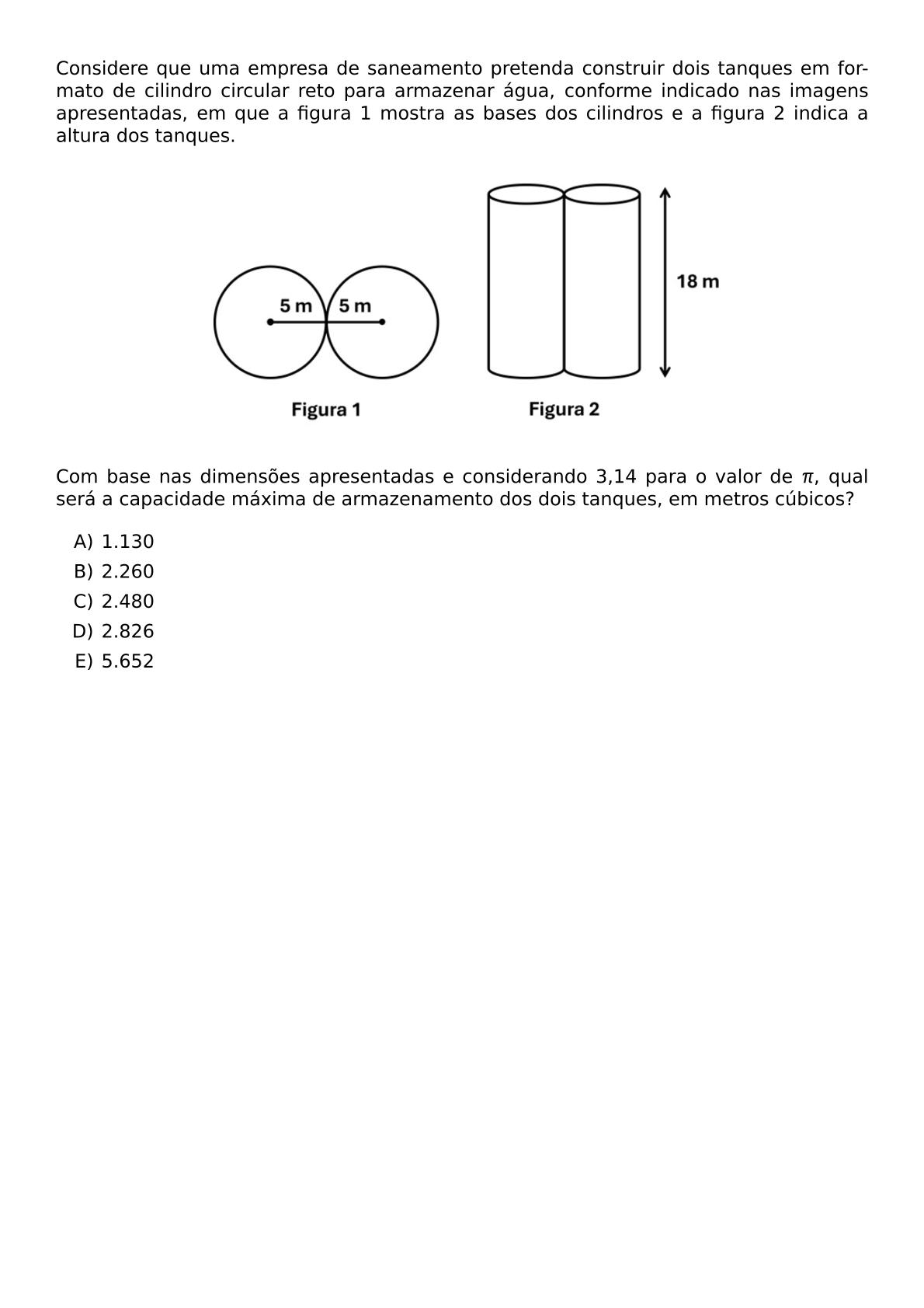 CONSIDERE QUE UMA EMPRESA DE SANEAMENTO PRETENDA CONSTRUIR DOIS TANQUES EM FORMATO DE CILINDRO CIRCULAR RETO PARA ARMAZENAR AGUA CONFORME INDICADO NAS IMAGENS APRESENTADAS EM QUE A FIGURA 1 MOSTRA AS BASES DOS CILINDROS E A FIGURA 2 INDICA A ALTURA DOS TANQUES BEGIN CENTER INCLUDEGRAPHICS WIDTH 0 65 TEXTWIDTH REPRO IMG 0 20260609 143657 JPG END CENTER COM BASE NAS DIMENSOES APRESENTADAS E CONSIDERANDO 3 14 PARA O VALOR DE PI QUAL SERA A CAPACIDADE MAXIMA DE ARMAZENAMENTO DOS DOIS TANQUES EM METROS CUBICOS BEGIN ENUMERATE LABEL ALPH ITEM 1 130 ITEM 2 260 ITEM 2 480 ITEM 2 826 ITEM 5 652 END ENUMERATE