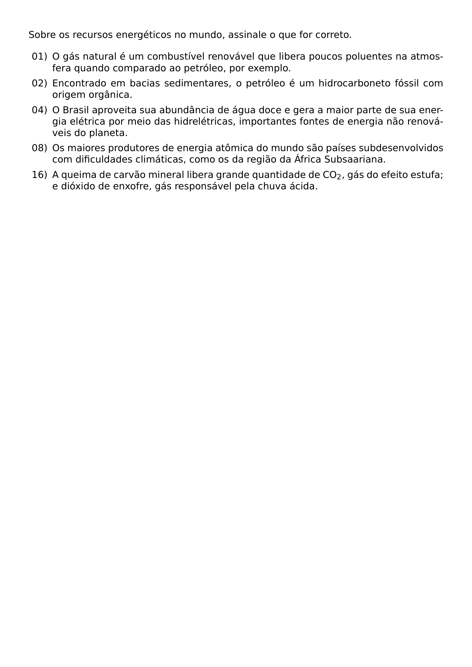 SOBRE OS RECURSOS ENERGETICOS NO MUNDO ASSINALE O QUE FOR CORRETO BEGIN ENUMERATE LABEL LEFTMARGIN 2 5EM LABELWIDTH 2EM LABELSEP 0 5EM ITEM 01 O GAS NATURAL E UM COMBUSTIVEL RENOVAVEL QUE LIBERA POUCOS POLUENTES NA ATMOSFERA QUANDO COMPARADO AO PETROLEO POR EXEMPLO ITEM 02 ENCONTRADO EM BACIAS SEDIMENTARES O PETROLEO E UM HIDROCARBONETO FOSSIL COM ORIGEM ORGANICA ITEM 04 O BRASIL APROVEITA SUA ABUNDANCIA DE AGUA DOCE E GERA A MAIOR PARTE DE SUA ENERGIA ELETRICA POR MEIO DAS HIDRELETRICAS IMPORTANTES FONTES DE ENERGIA NAO RENOVAVEIS DO PLANETA ITEM 08 OS MAIORES PRODUTORES DE ENERGIA ATOMICA DO MUNDO SAO PAISES SUBDESENVOLVIDOS COM DIFICULDADES CLIMATICAS COMO OS DA REGIAO DA AFRICA SUBSAARIANA ITEM 16 A QUEIMA DE CARVAO MINERAL LIBERA GRANDE QUANTIDADE DE CO TEXTSUBSCRIPT 2 GAS DO EFEITO ESTUFA E DIOXIDO DE ENXOFRE GAS RESPONSAVEL PELA CHUVA ACIDA END ENUMERATE