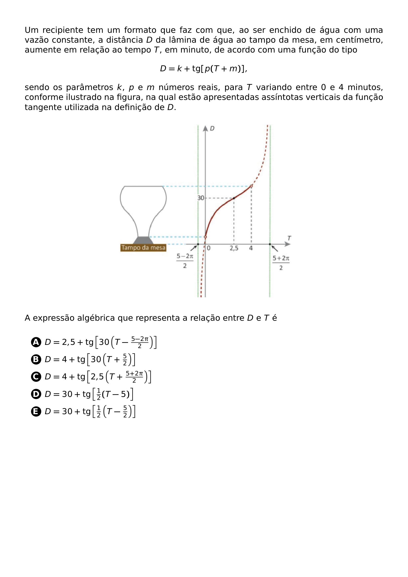 UM RECIPIENTE TEM UM FORMATO QUE FAZ COM QUE AO SER ENCHIDO DE AGUA COM UMA VAZAO CONSTANTE A DISTANCIA D DA LAMINA DE AGUA AO TAMPO DA MESA EM CENTIMETRO AUMENTE EM RELACAO AO TEMPO T EM MINUTO DE ACORDO COM UMA FUNCAO DO TIPO BEGIN CENTER D K TEXT TG P T M END CENTER SENDO OS PARAMETROS K P E M NUMEROS REAIS PARA T VARIANDO ENTRE 0 E 4 MINUTOS CONFORME ILUSTRADO NA FIGURA NA QUAL ESTAO APRESENTADAS ASSINTOTAS VERTICAIS DA FUNCAO TANGENTE UTILIZADA NA DEFINICAO DE D BEGIN CENTER INCLUDEGRAPHICS WIDTH 0 5 LINEWIDTH 20260707 111734 01 PNG END CENTER A EXPRESSAO ALGEBRICA QUE REPRESENTA A RELACAO ENTRE D E T E VSPACE 0 5EM BEGIN ENUMERATE LABEL PROTECT CIRCLED ALPH ITEMSEP 5PT ITEM D 2 5 TEXT TG LEFT 30 LEFT T FRAC 5 2 PI 2 RIGHT RIGHT ITEM D 4 TEXT TG LEFT 30 LEFT T FRAC 5 2 RIGHT RIGHT ITEM D 4 TEXT TG LEFT 2 5 LEFT T FRAC 5 2 PI 2 RIGHT RIGHT ITEM D 30 TEXT TG LEFT FRAC 1 2 T 5 RIGHT ITEM D 30 TEXT TG LEFT FRAC 1 2 LEFT T FRAC 5 2 RIGHT RIGHT END ENUMERATE