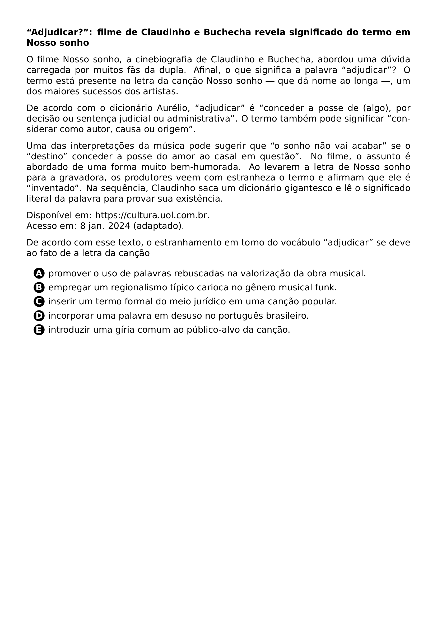PAR TEXTBF ADJUDICAR FILME DE CLAUDINHO E BUCHECHA REVELA SIGNIFICADO DO TERMO EM NOSSO SONHO PAR O FILME NOSSO SONHO A CINEBIOGRAFIA DE CLAUDINHO E BUCHECHA ABORDOU UMA DUVIDA CARREGADA POR MUITOS FAS DA DUPLA AFINAL O QUE SIGNIFICA A PALAVRA ADJUDICAR O TERMO ESTA PRESENTE NA LETRA DA CANCAO NOSSO SONHO QUE DA NOME AO LONGA UM DOS MAIORES SUCESSOS DOS ARTISTAS PAR DE ACORDO COM O DICIONARIO AURELIO ADJUDICAR E CONCEDER A POSSE DE ALGO POR DECISAO OU SENTENCA JUDICIAL OU ADMINISTRATIVA O TERMO TAMBEM PODE SIGNIFICAR CONSIDERAR COMO AUTOR CAUSA OU ORIGEM PAR UMA DAS INTERPRETACOES DA MUSICA PODE SUGERIR QUE O SONHO NAO VAI ACABAR SE O DESTINO CONCEDER A POSSE DO AMOR AO CASAL EM QUESTAO NO FILME O ASSUNTO E ABORDADO DE UMA FORMA MUITO BEM HUMORADA AO LEVAREM A LETRA DE NOSSO SONHO PARA A GRAVADORA OS PRODUTORES VEEM COM ESTRANHEZA O TERMO E AFIRMAM QUE ELE E INVENTADO NA SEQUENCIA CLAUDINHO SACA UM DICIONARIO GIGANTESCO E LE O SIGNIFICADO LITERAL DA PALAVRA PARA PROVAR SUA EXISTENCIA PAR DISPONIVEL EM URL HTTPS CULTURA UOL COM BR ACESSO EM 8 JAN 2024 ADAPTADO PAR DE ACORDO COM ESSE TEXTO O ESTRANHAMENTO EM TORNO DO VOCABULO ADJUDICAR SE DEVE AO FATO DE A LETRA DA CANCAO CQ REPRODUCTION ALTERNATIVES BEGIN BEGIN ENUMERATE LABEL PROTECT CIRCLED ALPH LEFTMARGIN 2 5EM ITEM PROTECT CIRCLED A PROMOVER O USO DE PALAVRAS REBUSCADAS NA VALORIZACAO DA OBRA MUSICAL ITEM PROTECT CIRCLED B EMPREGAR UM REGIONALISMO TIPICO CARIOCA NO GENERO MUSICAL FUNK ITEM PROTECT CIRCLED C INSERIR UM TERMO FORMAL DO MEIO JURIDICO EM UMA CANCAO POPULAR ITEM PROTECT CIRCLED D INCORPORAR UMA PALAVRA EM DESUSO NO PORTUGUES BRASILEIRO ITEM PROTECT CIRCLED E INTRODUZIR UMA GIRIA COMUM AO PUBLICO ALVO DA CANCAO END ENUMERATE CQ REPRODUCTION ALTERNATIVES END
