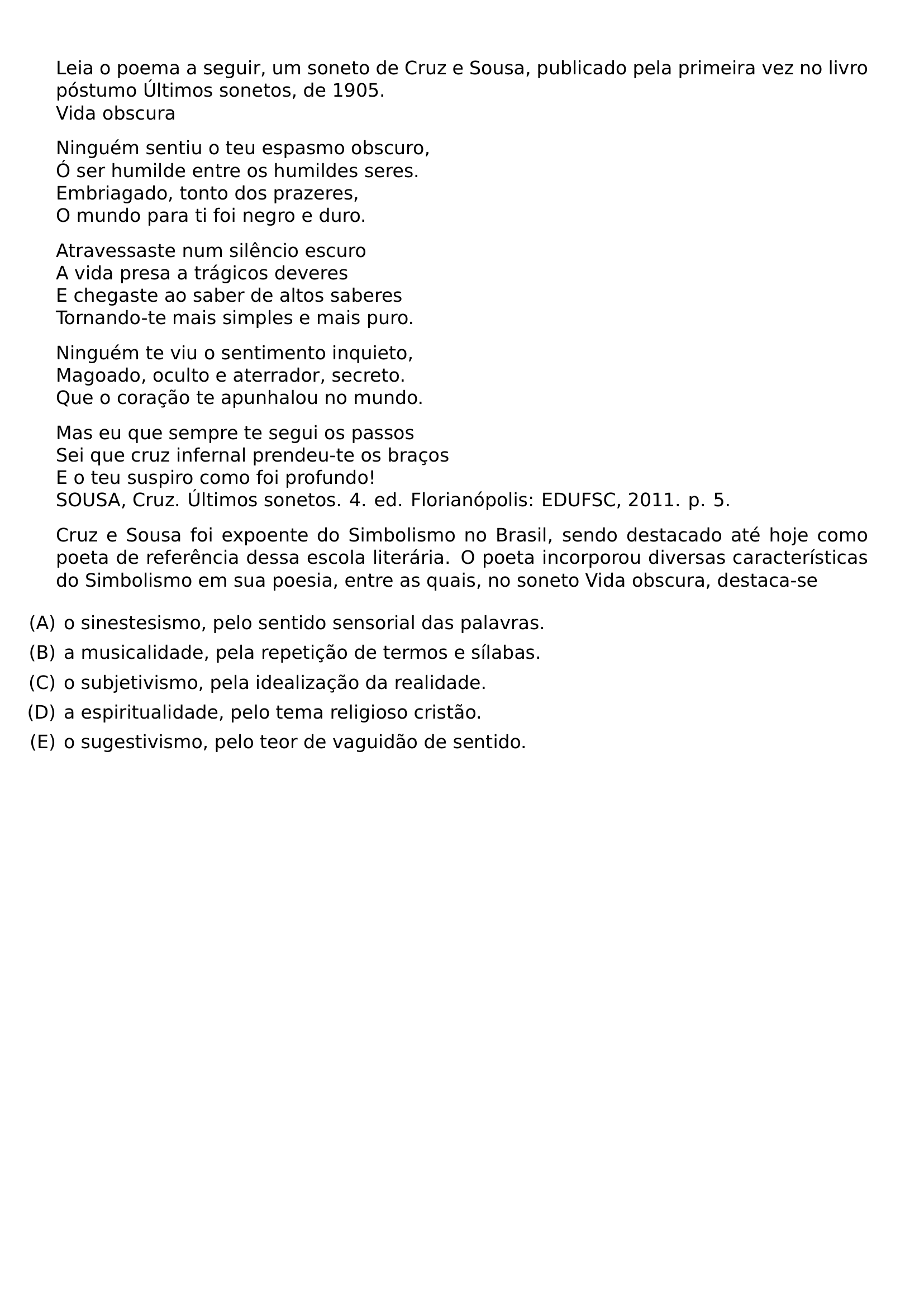 LEIA O POEMA A SEGUIR UM SONETO DE CRUZ E SOUSA PUBLICADO PELA PRIMEIRA VEZ NO LIVRO POSTUMO ULTIMOS SONETOS DE 1905 VIDA OBSCURA PAR NINGUEM SENTIU O TEU ESPASMO OBSCURO O SER HUMILDE ENTRE OS HUMILDES SERES EMBRIAGADO TONTO DOS PRAZERES O MUNDO PARA TI FOI NEGRO E DURO PAR ATRAVESSASTE NUM SILENCIO ESCURO A VIDA PRESA A TRAGICOS DEVERES E CHEGASTE AO SABER DE ALTOS SABERES TORNANDO TE MAIS SIMPLES E MAIS PURO PAR NINGUEM TE VIU O SENTIMENTO INQUIETO MAGOADO OCULTO E ATERRADOR SECRETO QUE O CORACAO TE APUNHALOU NO MUNDO PAR MAS EU QUE SEMPRE TE SEGUI OS PASSOS SEI QUE CRUZ INFERNAL PRENDEU TE OS BRACOS E O TEU SUSPIRO COMO FOI PROFUNDO SOUSA CRUZ ULTIMOS SONETOS 4 ED FLORIANOPOLIS EDUFSC 2011 P 5 CRUZ E SOUSA FOI EXPOENTE DO SIMBOLISMO NO BRASIL SENDO DESTACADO ATE HOJE COMO POETA DE REFERENCIA DESSA ESCOLA LITERARIA O POETA INCORPOROU DIVERSAS CARACTERISTICAS DO SIMBOLISMO EM SUA POESIA ENTRE AS QUAIS NO SONETO VIDA OBSCURA DESTACA SE BEGIN ENUMERATE LABEL LEFTMARGIN ITEM A O SINESTESISMO PELO SENTIDO SENSORIAL DAS PALAVRAS ITEM B A MUSICALIDADE PELA REPETICAO DE TERMOS E SILABAS ITEM C O SUBJETIVISMO PELA IDEALIZACAO DA REALIDADE ITEM D A ESPIRITUALIDADE PELO TEMA RELIGIOSO CRISTAO ITEM E O SUGESTIVISMO PELO TEOR DE VAGUIDAO DE SENTIDO END ENUMERATE