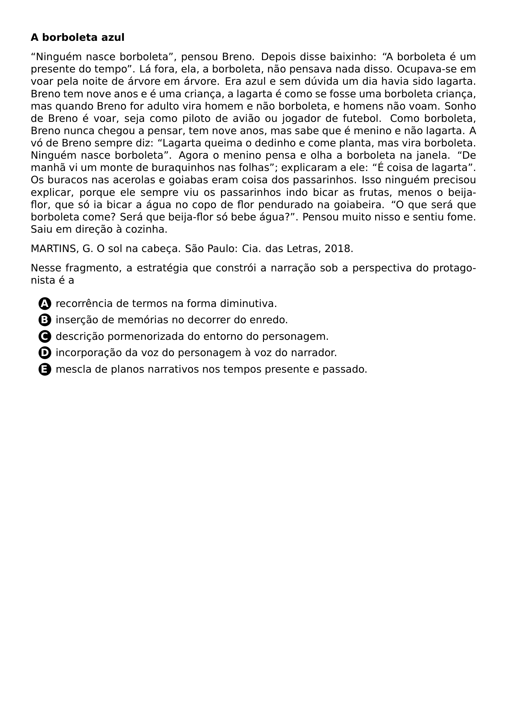 PAR TEXTBF A BORBOLETA AZUL PAR NINGUEM NASCE BORBOLETA PENSOU BRENO DEPOIS DISSE BAIXINHO A BORBOLETA E UM PRESENTE DO TEMPO LA FORA ELA A BORBOLETA NAO PENSAVA NADA DISSO OCUPAVA SE EM VOAR PELA NOITE DE ARVORE EM ARVORE ERA AZUL E SEM DUVIDA UM DIA HAVIA SIDO LAGARTA BRENO TEM NOVE ANOS E E UMA CRIANCA A LAGARTA E COMO SE FOSSE UMA BORBOLETA CRIANCA MAS QUANDO BRENO FOR ADULTO VIRA HOMEM E NAO BORBOLETA E HOMENS NAO VOAM SONHO DE BRENO E VOAR SEJA COMO PILOTO DE AVIAO OU JOGADOR DE FUTEBOL COMO BORBOLETA BRENO NUNCA CHEGOU A PENSAR TEM NOVE ANOS MAS SABE QUE E MENINO E NAO LAGARTA A VO DE BRENO SEMPRE DIZ LAGARTA QUEIMA O DEDINHO E COME PLANTA MAS VIRA BORBOLETA NINGUEM NASCE BORBOLETA AGORA O MENINO PENSA E OLHA A BORBOLETA NA JANELA DE MANHA VI UM MONTE DE BURAQUINHOS NAS FOLHAS EXPLICARAM A ELE E COISA DE LAGARTA OS BURACOS NAS ACEROLAS E GOIABAS ERAM COISA DOS PASSARINHOS ISSO NINGUEM PRECISOU EXPLICAR PORQUE ELE SEMPRE VIU OS PASSARINHOS INDO BICAR AS FRUTAS MENOS O BEIJA FLOR QUE SO IA BICAR A AGUA NO COPO DE FLOR PENDURADO NA GOIABEIRA O QUE SERA QUE BORBOLETA COME SERA QUE BEIJA FLOR SO BEBE AGUA PENSOU MUITO NISSO E SENTIU FOME SAIU EM DIRECAO A COZINHA PAR MARTINS G O SOL NA CABECA SAO PAULO CIA DAS LETRAS 2018 PAR NESSE FRAGMENTO A ESTRATEGIA QUE CONSTROI A NARRACAO SOB A PERSPECTIVA DO PROTAGONISTA E A CQ REPRODUCTION ALTERNATIVES BEGIN BEGIN ENUMERATE LABEL PROTECT CIRCLED ALPH ITEM PROTECT CIRCLED A RECORRENCIA DE TERMOS NA FORMA DIMINUTIVA ITEM PROTECT CIRCLED B INSERCAO DE MEMORIAS NO DECORRER DO ENREDO ITEM PROTECT CIRCLED C DESCRICAO PORMENORIZADA DO ENTORNO DO PERSONAGEM ITEM PROTECT CIRCLED D INCORPORACAO DA VOZ DO PERSONAGEM A VOZ DO NARRADOR ITEM PROTECT CIRCLED E MESCLA DE PLANOS NARRATIVOS NOS TEMPOS PRESENTE E PASSADO END ENUMERATE CQ REPRODUCTION ALTERNATIVES END