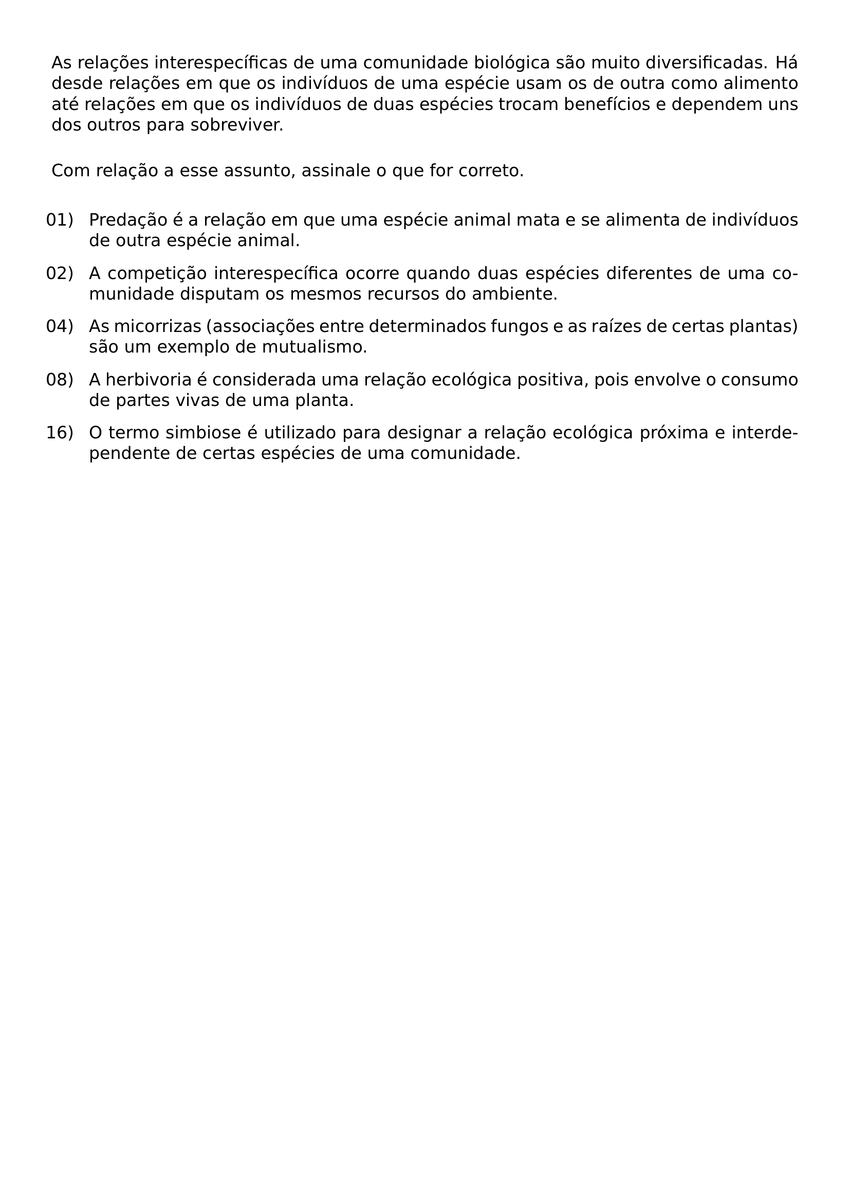 NOINDENT AS RELACOES INTERESPECIFICAS DE UMA COMUNIDADE BIOLOGICA SAO MUITO DIVERSIFICADAS HA DESDE RELACOES EM QUE OS INDIVIDUOS DE UMA ESPECIE USAM OS DE OUTRA COMO ALIMENTO ATE RELACOES EM QUE OS INDIVIDUOS DE DUAS ESPECIES TROCAM BENEFICIOS E DEPENDEM UNS DOS OUTROS PARA SOBREVIVER VSPACE 0 8EM NOINDENT COM RELACAO A ESSE ASSUNTO ASSINALE O QUE FOR CORRETO VSPACE 0 8EM BEGIN ENUMERATE LABEL ARABIC LEFTMARGIN 2 2EM LABELSEP 0 5EM ITEMSEP 0 7EM TOPSEP 0 2EM ALIGN LEFT ITEM 01 PREDACAO E A RELACAO EM QUE UMA ESPECIE ANIMAL MATA E SE ALIMENTA DE INDIVIDUOS DE OUTRA ESPECIE ANIMAL ITEM 02 A COMPETICAO INTERESPECIFICA OCORRE QUANDO DUAS ESPECIES DIFERENTES DE UMA COMUNIDADE DISPUTAM OS MESMOS RECURSOS DO AMBIENTE ITEM 04 AS MICORRIZAS ASSOCIACOES ENTRE DETERMINADOS FUNGOS E AS RAIZES DE CERTAS PLANTAS SAO UM EXEMPLO DE MUTUALISMO ITEM 08 A HERBIVORIA E CONSIDERADA UMA RELACAO ECOLOGICA POSITIVA POIS ENVOLVE O CONSUMO DE PARTES VIVAS DE UMA PLANTA ITEM 16 O TERMO SIMBIOSE E UTILIZADO PARA DESIGNAR A RELACAO ECOLOGICA PROXIMA E INTERDEPENDENTE DE CERTAS ESPECIES DE UMA COMUNIDADE END ENUMERATE
