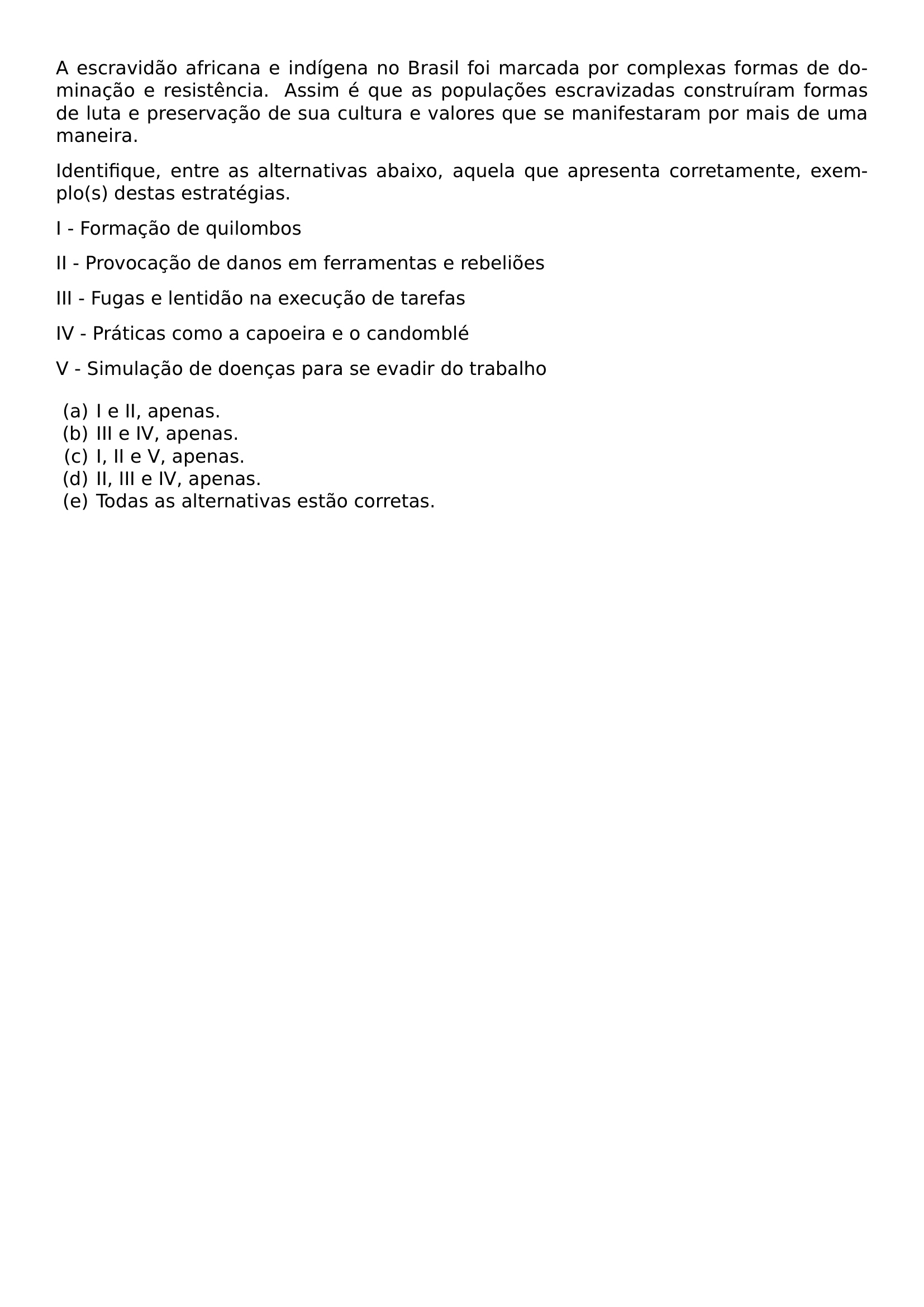 NOINDENT A ESCRAVIDAO AFRICANA E INDIGENA NO BRASIL FOI MARCADA POR COMPLEXAS FORMAS DE DOMINACAO E RESISTENCIA ASSIM E QUE AS POPULACOES ESCRAVIZADAS CONSTRUIRAM FORMAS DE LUTA E PRESERVACAO DE SUA CULTURA E VALORES QUE SE MANIFESTARAM POR MAIS DE UMA MANEIRA IDENTIFIQUE ENTRE AS ALTERNATIVAS ABAIXO AQUELA QUE APRESENTA CORRETAMENTE EXEMPLO S DESTAS ESTRATEGIAS PAR NOINDENT I FORMACAO DE QUILOMBOS PAR NOINDENT II PROVOCACAO DE DANOS EM FERRAMENTAS E REBELIOES PAR NOINDENT III FUGAS E LENTIDAO NA EXECUCAO DE TAREFAS PAR NOINDENT IV PRATICAS COMO A CAPOEIRA E O CANDOMBLE PAR NOINDENT V SIMULACAO DE DOENCAS PARA SE EVADIR DO TRABALHO BEGIN ENUMERATE LABEL ALPH LEFTMARGIN ITEM I E II APENAS ITEM III E IV APENAS ITEM I II E V E APENAS ITEM II III E IV APENAS ITEM TODAS AS ALTERNATIVAS ESTAO CORRETAS END ENUMERATE