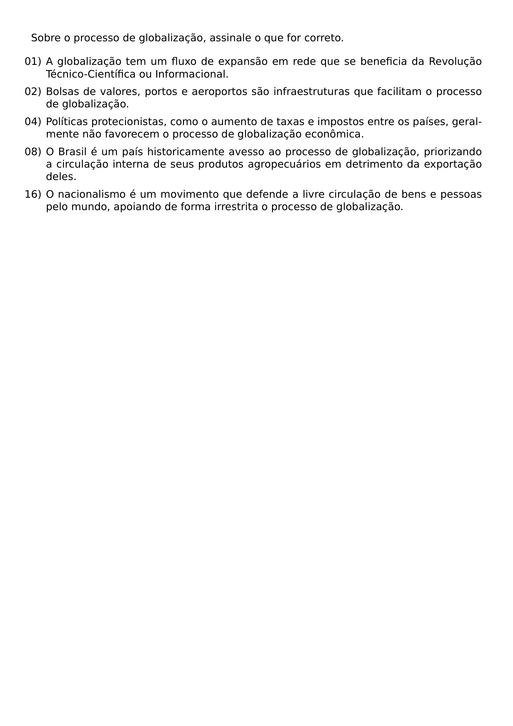 SOBRE O PROCESSO DE GLOBALIZACAO ASSINALE O QUE FOR CORRETO BEGIN ENUMERATE LABEL ARABIC LEFTMARGIN ITEMSEP 0 5EM ITEM 01 A GLOBALIZACAO TEM UM FLUXO DE EXPANSAO EM REDE QUE SE BENEFICIA DA REVOLUCAO TECNICO CIENTIFICA OU INFORMACIONAL ITEM 02 BOLSAS DE VALORES PORTOS E AEROPORTOS SAO INFRAESTRUTURAS QUE FACILITAM O PROCESSO DE GLOBALIZACAO ITEM 04 POLITICAS PROTECIONISTAS COMO O AUMENTO DE TAXAS E IMPOSTOS ENTRE OS PAISES GERALMENTE NAO FAVORECEM O PROCESSO DE GLOBALIZACAO ECONOMICA ITEM 08 O BRASIL E UM PAIS HISTORICAMENTE AVESSO AO PROCESSO DE GLOBALIZACAO PRIORIZANDO A CIRCULACAO INTERNA DE SEUS PRODUTOS AGROPECUARIOS EM DETRIMENTO DA EXPORTACAO DELES ITEM 16 O NACIONALISMO E UM MOVIMENTO QUE DEFENDE A LIVRE CIRCULACAO DE BENS E PESSOAS PELO MUNDO APOIANDO DE FORMA IRRESTRITA O PROCESSO DE GLOBALIZACAO END ENUMERATE