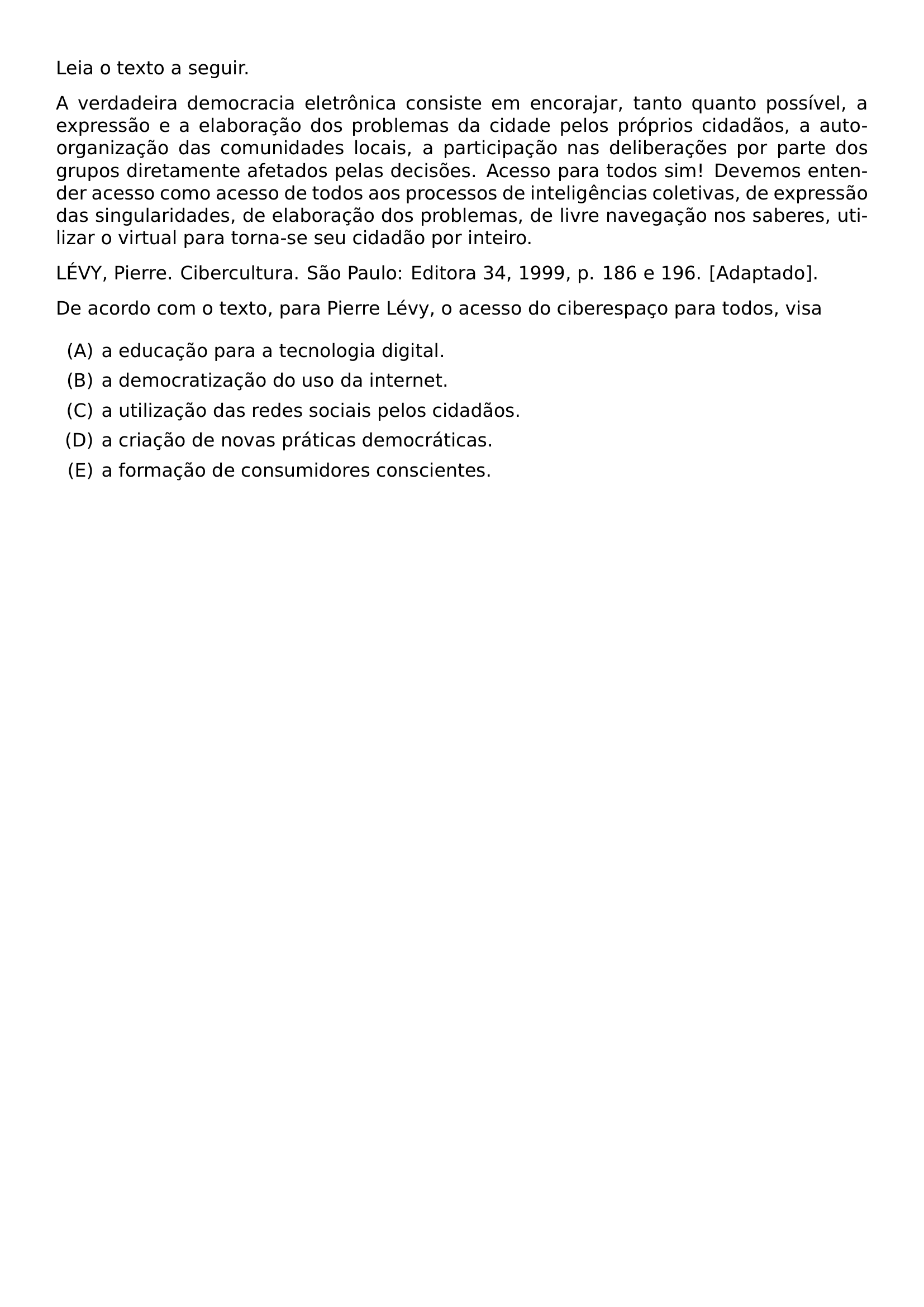 LEIA O TEXTO A SEGUIR A VERDADEIRA DEMOCRACIA ELETRONICA CONSISTE EM ENCORAJAR TANTO QUANTO POSSIVEL A EXPRESSAO E A ELABORACAO DOS PROBLEMAS DA CIDADE PELOS PROPRIOS CIDADAOS A AUTO ORGANIZACAO DAS COMUNIDADES LOCAIS A PARTICIPACAO NAS DELIBERACOES POR PARTE DOS GRUPOS DIRETAMENTE AFETADOS PELAS DECISOES ACESSO PARA TODOS SIM DEVEMOS ENTENDER ACESSO COMO ACESSO DE TODOS AOS PROCESSOS DE INTELIGENCIAS COLETIVAS DE EXPRESSAO DAS SINGULARIDADES DE ELABORACAO DOS PROBLEMAS DE LIVRE NAVEGACAO NOS SABERES UTILIZAR O VIRTUAL PARA TORNA SE SEU CIDADAO POR INTEIRO LEVY PIERRE CIBERCULTURA SAO PAULO EDITORA 34 1999 P 186 E 196 ADAPTADO PAR DE ACORDO COM O TEXTO PARA PIERRE LEVY O ACESSO DO CIBERESPACO PARA TODOS VISA BEGIN ENUMERATE LABEL ALPH ITEM A EDUCACAO PARA A TECNOLOGIA DIGITAL ITEM A DEMOCRATIZACAO DO USO DA INTERNET ITEM A UTILIZACAO DAS REDES SOCIAIS PELOS CIDADAOS ITEM A CRIACAO DE NOVAS PRATICAS DEMOCRATICAS ITEM A FORMACAO DE CONSUMIDORES CONSCIENTES END ENUMERATE