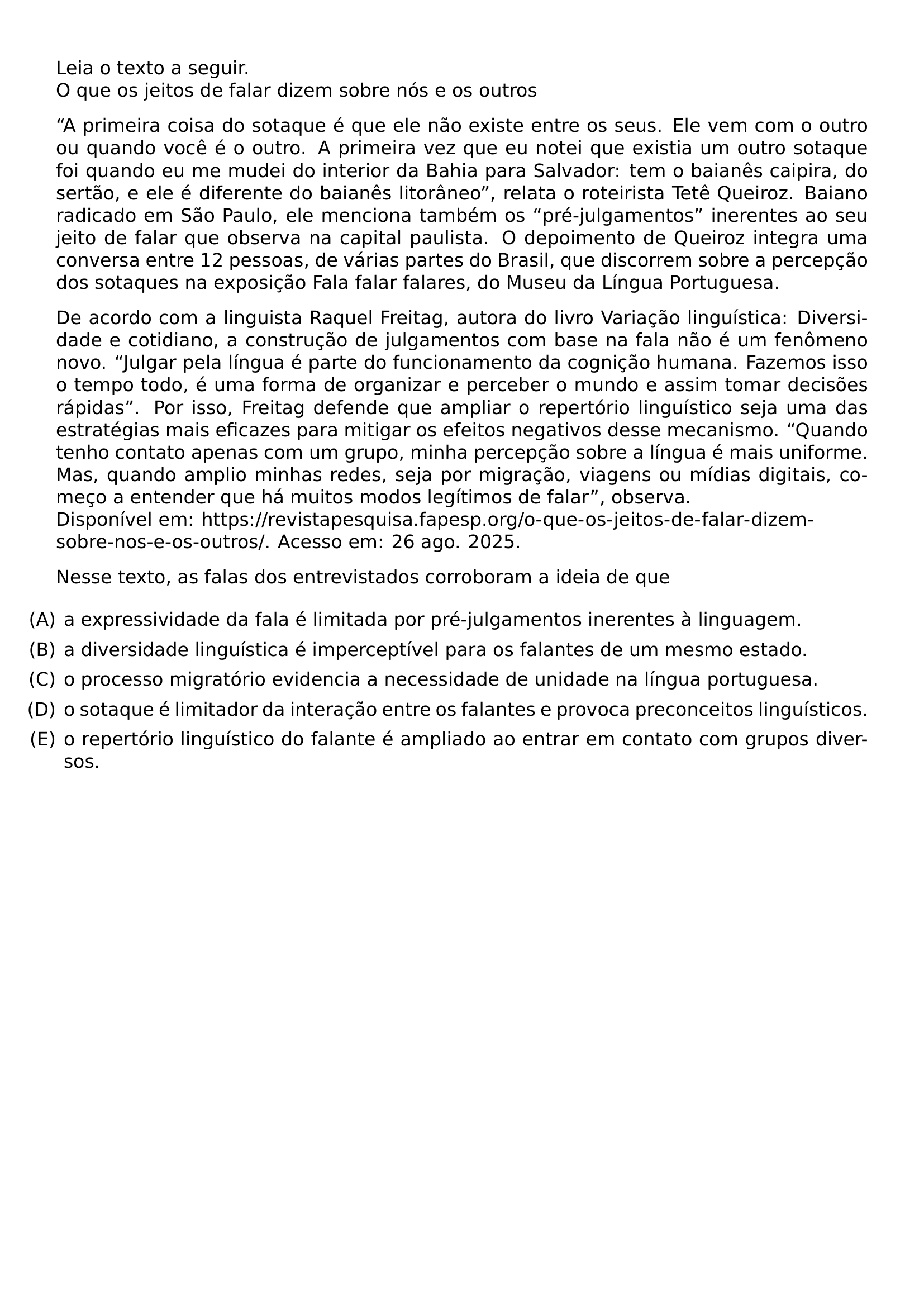 LEIA O TEXTO A SEGUIR O QUE OS JEITOS DE FALAR DIZEM SOBRE NOS E OS OUTROS PAR A PRIMEIRA COISA DO SOTAQUE E QUE ELE NAO EXISTE ENTRE OS SEUS ELE VEM COM O OUTRO OU QUANDO VOCE E O OUTRO A PRIMEIRA VEZ QUE EU NOTEI QUE EXISTIA UM OUTRO SOTAQUE FOI QUANDO EU ME MUDEI DO INTERIOR DA BAHIA PARA SALVADOR TEM O BAIANES CAIPIRA DO SERTAO E ELE E DIFERENTE DO BAIANES LITORANEO RELATA O ROTEIRISTA TETE QUEIROZ BAIANO RADICADO EM SAO PAULO ELE MENCIONA TAMBEM OS PRE JULGAMENTOS INERENTES AO SEU JEITO DE FALAR QUE OBSERVA NA CAPITAL PAULISTA O DEPOIMENTO DE QUEIROZ INTEGRA UMA CONVERSA ENTRE 12 PESSOAS DE VARIAS PARTES DO BRASIL QUE DISCORREM SOBRE A PERCEPCAO DOS SOTAQUES NA EXPOSICAO FALA FALAR FALARES DO MUSEU DA LINGUA PORTUGUESA PAR DE ACORDO COM A LINGUISTA RAQUEL FREITAG AUTORA DO LIVRO VARIACAO LINGUISTICA DIVERSIDADE E COTIDIANO A CONSTRUCAO DE JULGAMENTOS COM BASE NA FALA NAO E UM FENOMENO NOVO JULGAR PELA LINGUA E PARTE DO FUNCIONAMENTO DA COGNICAO HUMANA FAZEMOS ISSO O TEMPO TODO E UMA FORMA DE ORGANIZAR E PERCEBER O MUNDO E ASSIM TOMAR DECISOES RAPIDAS POR ISSO FREITAG DEFENDE QUE AMPLIAR O REPERTORIO LINGUISTICO SEJA UMA DAS ESTRATEGIAS MAIS EFICAZES PARA MITIGAR OS EFEITOS NEGATIVOS DESSE MECANISMO QUANDO TENHO CONTATO APENAS COM UM GRUPO MINHA PERCEPCAO SOBRE A LINGUA E MAIS UNIFORME MAS QUANDO AMPLIO MINHAS REDES SEJA POR MIGRACAO VIAGENS OU MIDIAS DIGITAIS COMECO A ENTENDER QUE HA MUITOS MODOS LEGITIMOS DE FALAR OBSERVA DISPONIVEL EM URL HTTPS REVISTAPESQUISA FAPESP ORG O QUE OS JEITOS DE FALAR DIZEM SOBRE NOS E OS OUTROS ACESSO EM 26 AGO 2025 NESSE TEXTO AS FALAS DOS ENTREVISTADOS CORROBORAM A IDEIA DE QUE BEGIN ENUMERATE LABEL LEFTMARGIN ITEM A A EXPRESSIVIDADE DA FALA E LIMITADA POR PRE JULGAMENTOS INERENTES A LINGUAGEM ITEM B A DIVERSIDADE LINGUISTICA E IMPERCEPTIVEL PARA OS FALANTES DE UM MESMO ESTADO ITEM C O PROCESSO MIGRATORIO EVIDENCIA A NECESSIDADE DE UNIDADE NA LINGUA PORTUGUESA ITEM D O SOTAQUE E LIMITADOR DA INTERACAO ENTRE OS FALANTES E PROVOCA PRECONCEITOS LINGUISTICOS ITEM E O REPERTORIO LINGUISTICO DO FALANTE E AMPLIADO AO ENTRAR EM CONTATO COM GRUPOS DIVERSOS END ENUMERATE