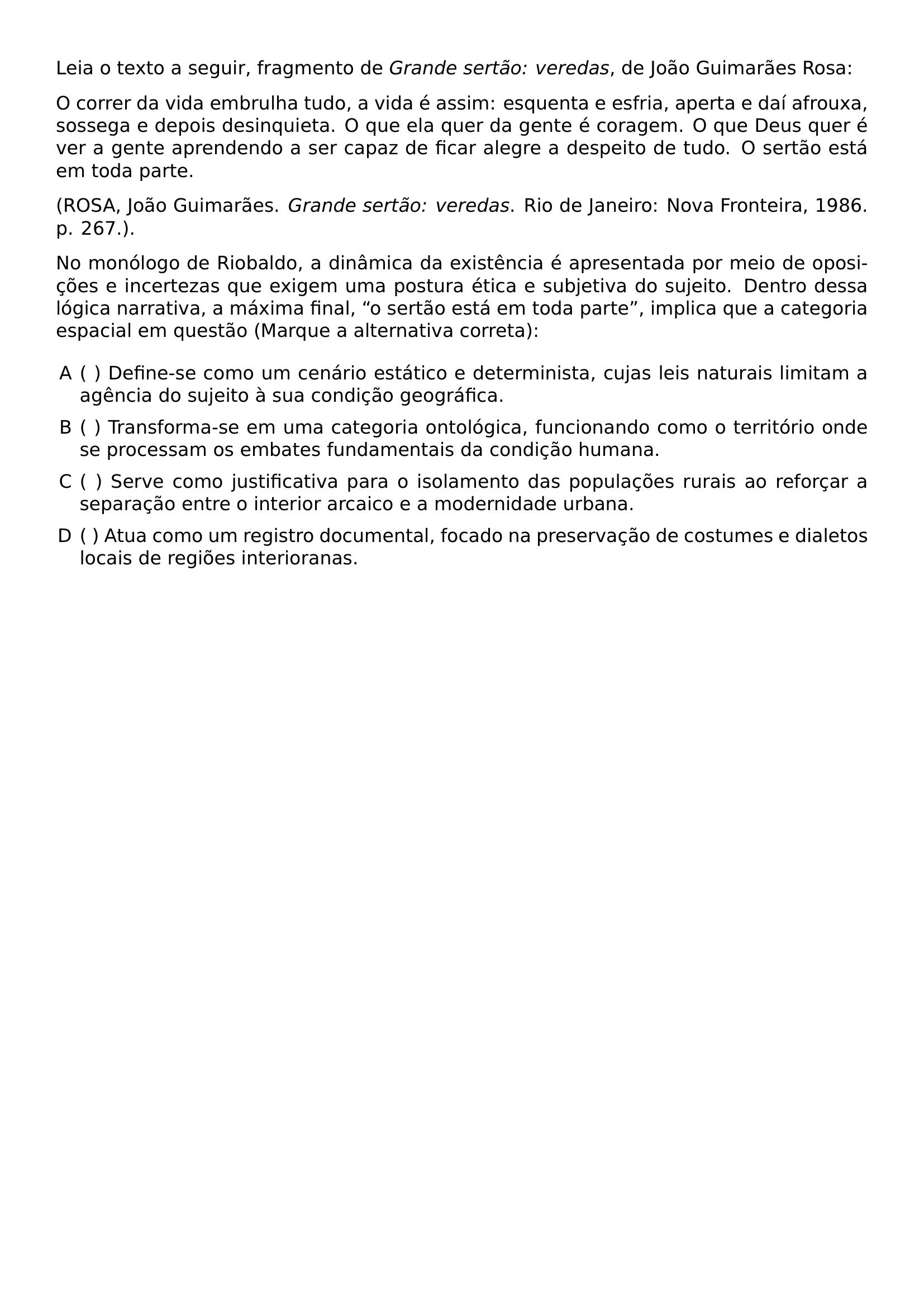 LEIA O TEXTO A SEGUIR FRAGMENTO DE TEXTIT GRANDE SERTAO VEREDAS DE JOAO GUIMARAES ROSA O CORRER DA VIDA EMBRULHA TUDO A VIDA E ASSIM ESQUENTA E ESFRIA APERTA E DAI AFROUXA SOSSEGA E DEPOIS DESINQUIETA O QUE ELA QUER DA GENTE E CORAGEM O QUE DEUS QUER E VER A GENTE APRENDENDO A SER CAPAZ DE FICAR ALEGRE A DESPEITO DE TUDO O SERTAO ESTA EM TODA PARTE ROSA JOAO GUIMARAES TEXTIT GRANDE SERTAO VEREDAS RIO DE JANEIRO NOVA FRONTEIRA 1986 P 267 NO MONOLOGO DE RIOBALDO A DINAMICA DA EXISTENCIA E APRESENTADA POR MEIO DE OPOSICOES E INCERTEZAS QUE EXIGEM UMA POSTURA ETICA E SUBJETIVA DO SUJEITO DENTRO DESSA LOGICA NARRATIVA A MAXIMA FINAL O SERTAO ESTA EM TODA PARTE IMPLICA QUE A CATEGORIA ESPACIAL EM QUESTAO MARQUE A ALTERNATIVA CORRETA BEGIN ENUMERATE LABEL ALPH LEFTMARGIN ITEMSEP 0 5EM ITEM DEFINE SE COMO UM CENARIO ESTATICO E DETERMINISTA CUJAS LEIS NATURAIS LIMITAM A AGENCIA DO SUJEITO A SUA CONDICAO GEOGRAFICA ITEM TRANSFORMA SE EM UMA CATEGORIA ONTOLOGICA FUNCIONANDO COMO O TERRITORIO ONDE SE PROCESSAM OS EMBATES FUNDAMENTAIS DA CONDICAO HUMANA ITEM SERVE COMO JUSTIFICATIVA PARA O ISOLAMENTO DAS POPULACOES RURAIS AO REFORCAR A SEPARACAO ENTRE O INTERIOR ARCAICO E A MODERNIDADE URBANA ITEM ATUA COMO UM REGISTRO DOCUMENTAL FOCADO NA PRESERVACAO DE COSTUMES E DIALETOS LOCAIS DE REGIOES INTERIORANAS END ENUMERATE