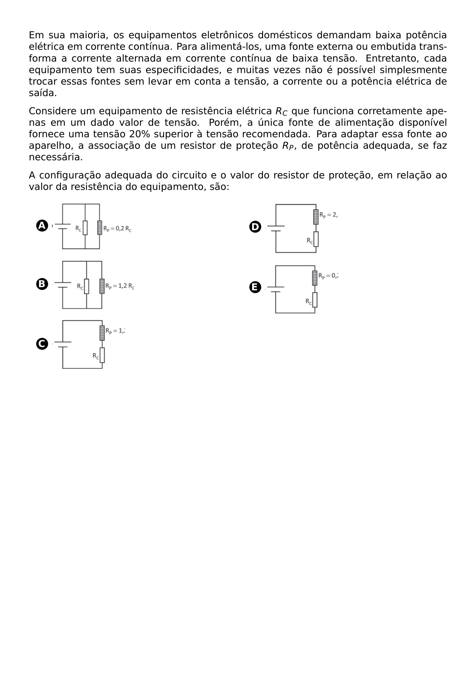 EM SUA MAIORIA OS EQUIPAMENTOS ELETRONICOS DOMESTICOS DEMANDAM BAIXA POTENCIA ELETRICA EM CORRENTE CONTINUA PARA ALIMENTA LOS UMA FONTE EXTERNA OU EMBUTIDA TRANSFORMA A CORRENTE ALTERNADA EM CORRENTE CONTINUA DE BAIXA TENSAO ENTRETANTO CADA EQUIPAMENTO TEM SUAS ESPECIFICIDADES E MUITAS VEZES NAO E POSSIVEL SIMPLESMENTE TROCAR ESSAS FONTES SEM LEVAR EM CONTA A TENSAO A CORRENTE OU A POTENCIA ELETRICA DE SAIDA CONSIDERE UM EQUIPAMENTO DE RESISTENCIA ELETRICA R C QUE FUNCIONA CORRETAMENTE APENAS EM UM DADO VALOR DE TENSAO POREM A UNICA FONTE DE ALIMENTACAO DISPONIVEL FORNECE UMA TENSAO 20 SUPERIOR A TENSAO RECOMENDADA PARA ADAPTAR ESSA FONTE AO APARELHO A ASSOCIACAO DE UM RESISTOR DE PROTECAO R P DE POTENCIA ADEQUADA SE FAZ NECESSARIA A CONFIGURACAO ADEQUADA DO CIRCUITO E O VALOR DO RESISTOR DE PROTECAO EM RELACAO AO VALOR DA RESISTENCIA DO EQUIPAMENTO SAO BEGIN MULTICOLS 2 BEGIN ENUMERATE LABEL PROTECT CIRCLED ALPH ITEMSEP 10PT ITEM BEGIN MINIPAGE C LINEWIDTH INCLUDEGRAPHICS WIDTH 0 45 LINEWIDTH 20260619 212339 01 PNG END MINIPAGE ITEM BEGIN MINIPAGE C LINEWIDTH INCLUDEGRAPHICS WIDTH 0 45 LINEWIDTH 20260619 212339 02 PNG END MINIPAGE ITEM BEGIN MINIPAGE C LINEWIDTH INCLUDEGRAPHICS WIDTH 0 4 LINEWIDTH 20260619 212339 03 PNG END MINIPAGE ITEM BEGIN MINIPAGE C LINEWIDTH INCLUDEGRAPHICS WIDTH 0 4 LINEWIDTH 20260619 212339 04 PNG END MINIPAGE ITEM BEGIN MINIPAGE C LINEWIDTH INCLUDEGRAPHICS WIDTH 0 4 LINEWIDTH 20260619 212339 05 PNG END MINIPAGE END ENUMERATE END MULTICOLS
