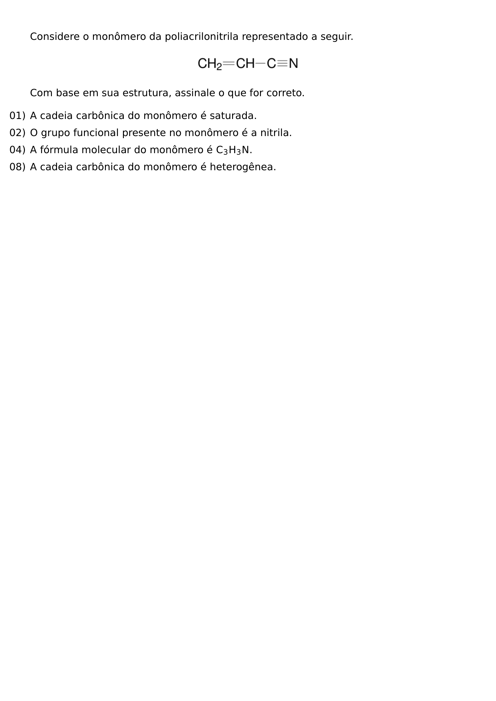 CONSIDERE O MONOMERO DA POLIACRILONITRILA REPRESENTADO A SEGUIR BEGIN CENTER INCLUDEGRAPHICS WIDTH 0 25 LINEWIDTH 20260807 205302 01 PNG END CENTER COM BASE EM SUA ESTRUTURA ASSINALE O QUE FOR CORRETO BEGIN ENUMERATE LABEL LEFTMARGIN 0PT ITEMINDENT 0PT ITEMSEP 6PT ITEM 01 A CADEIA CARBONICA DO MONOMERO E SATURADA ITEM 02 O GRUPO FUNCIONAL PRESENTE NO MONOMERO E A NITRILA ITEM 04 A FORMULA MOLECULAR DO MONOMERO E MATHRM C 3H 3N ITEM 08 A CADEIA CARBONICA DO MONOMERO E HETEROGENEA END ENUMERATE