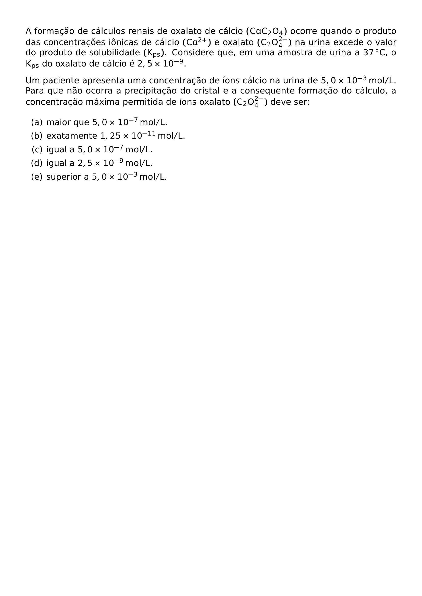 A FORMACAO DE CALCULOS RENAIS DE OXALATO DE CALCIO MATHRM CAC 2O 4 OCORRE QUANDO O PRODUTO DAS CONCENTRACOES IONICAS DE CALCIO MATHRM CA 2 E OXALATO MATHRM C 2O 4 2 NA URINA EXCEDE O VALOR DO PRODUTO DE SOLUBILIDADE MATHRM K PS CONSIDERE QUE EM UMA AMOSTRA DE URINA A 37 CIRC MATHRM C O MATHRM K PS DO OXALATO DE CALCIO E 2 5 TIMES 10 9 UM PACIENTE APRESENTA UMA CONCENTRACAO DE IONS CALCIO NA URINA DE 5 0 TIMES 10 3 MATHRM MOL L PARA QUE NAO OCORRA A PRECIPITACAO DO CRISTAL E A CONSEQUENTE FORMACAO DO CALCULO A CONCENTRACAO MAXIMA PERMITIDA DE IONS OXALATO MATHRM C 2O 4 2 DEVE SER BEGIN ENUMERATE LABEL ALPH ITEM MAIOR QUE 5 0 TIMES 10 7 MATHRM MOL L ITEM EXATAMENTE 1 25 TIMES 10 11 MATHRM MOL L ITEM IGUAL A 5 0 TIMES 10 7 MATHRM MOL L ITEM IGUAL A 2 5 TIMES 10 9 MATHRM MOL L ITEM SUPERIOR A 5 0 TIMES 10 3 MATHRM MOL L END ENUMERATE