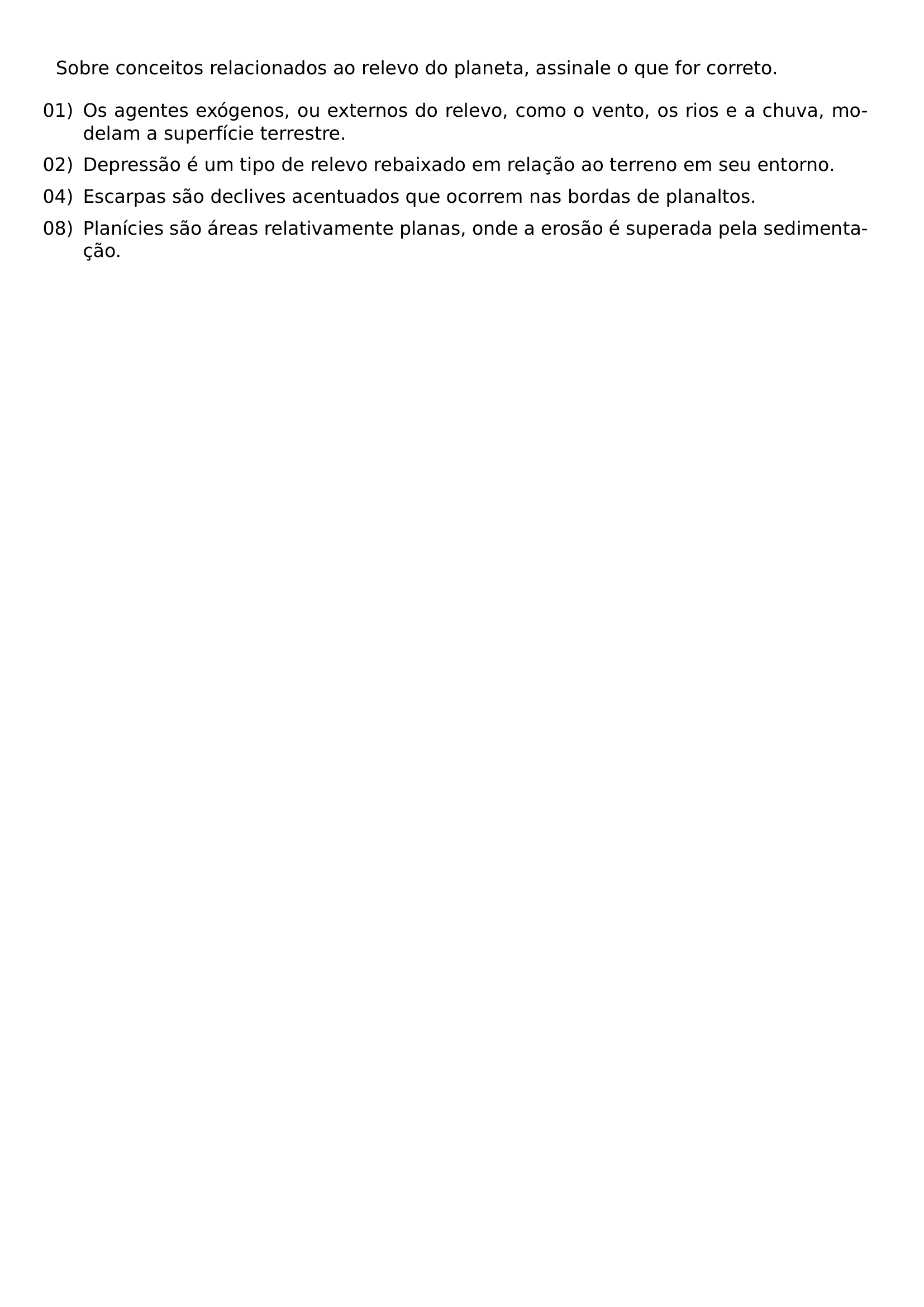 SOBRE CONCEITOS RELACIONADOS AO RELEVO DO PLANETA ASSINALE O QUE FOR CORRETO BEGIN ENUMERATE LEFTMARGIN LABELSEP 0 5EM ITEMSEP 0 5EM ITEM 01 OS AGENTES EXOGENOS OU EXTERNOS DO RELEVO COMO O VENTO OS RIOS E A CHUVA MODELAM A SUPERFICIE TERRESTRE ITEM 02 DEPRESSAO E UM TIPO DE RELEVO REBAIXADO EM RELACAO AO TERRENO EM SEU ENTORNO ITEM 04 ESCARPAS SAO DECLIVES ACENTUADOS QUE OCORREM NAS BORDAS DE PLANALTOS ITEM 08 PLANICIES SAO AREAS RELATIVAMENTE PLANAS ONDE A EROSAO E SUPERADA PELA SEDIMENTACAO END ENUMERATE